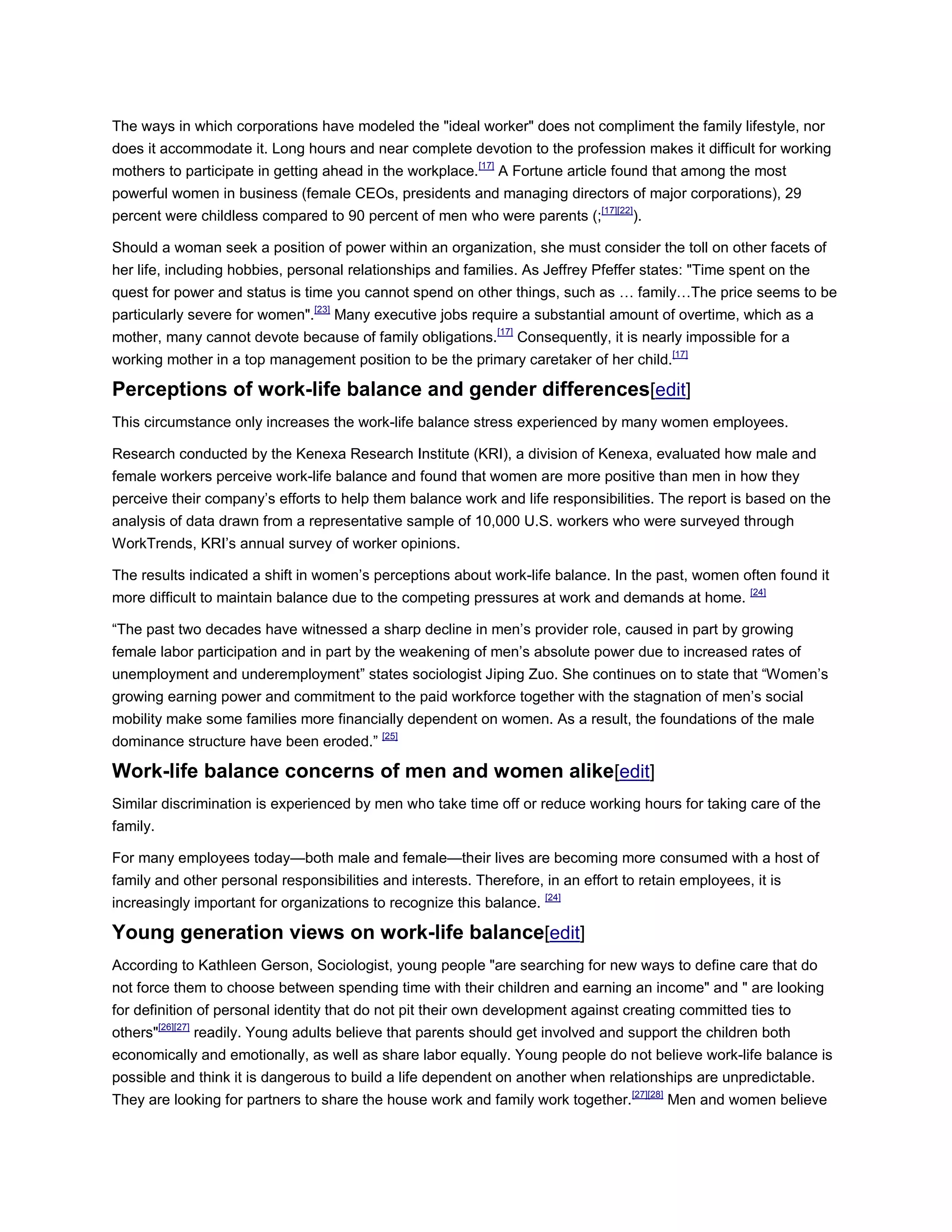 The ways in which corporations have modeled the "ideal worker" does not compliment the family lifestyle, nor
does it accommodate it. Long hours and near complete devotion to the profession makes it difficult for working
mothers to participate in getting ahead in the workplace.[17]
A Fortune article found that among the most
powerful women in business (female CEOs, presidents and managing directors of major corporations), 29
percent were childless compared to 90 percent of men who were parents (;[17][22]
).
Should a woman seek a position of power within an organization, she must consider the toll on other facets of
her life, including hobbies, personal relationships and families. As Jeffrey Pfeffer states: "Time spent on the
quest for power and status is time you cannot spend on other things, such as … family…The price seems to be
particularly severe for women".[23]
Many executive jobs require a substantial amount of overtime, which as a
mother, many cannot devote because of family obligations.[17]
Consequently, it is nearly impossible for a
working mother in a top management position to be the primary caretaker of her child.[17]
Perceptions of work-life balance and gender differences[edit]
This circumstance only increases the work-life balance stress experienced by many women employees.
Research conducted by the Kenexa Research Institute (KRI), a division of Kenexa, evaluated how male and
female workers perceive work-life balance and found that women are more positive than men in how they
perceive their company‘s efforts to help them balance work and life responsibilities. The report is based on the
analysis of data drawn from a representative sample of 10,000 U.S. workers who were surveyed through
WorkTrends, KRI‘s annual survey of worker opinions.
The results indicated a shift in women‘s perceptions about work-life balance. In the past, women often found it
more difficult to maintain balance due to the competing pressures at work and demands at home. [24]
―The past two decades have witnessed a sharp decline in men‘s provider role, caused in part by growing
female labor participation and in part by the weakening of men‘s absolute power due to increased rates of
unemployment and underemployment‖ states sociologist Jiping Zuo. She continues on to state that ―Women‘s
growing earning power and commitment to the paid workforce together with the stagnation of men‘s social
mobility make some families more financially dependent on women. As a result, the foundations of the male
dominance structure have been eroded.‖ [25]
Work-life balance concerns of men and women alike[edit]
Similar discrimination is experienced by men who take time off or reduce working hours for taking care of the
family.
For many employees today—both male and female—their lives are becoming more consumed with a host of
family and other personal responsibilities and interests. Therefore, in an effort to retain employees, it is
increasingly important for organizations to recognize this balance. [24]
Young generation views on work-life balance[edit]
According to Kathleen Gerson, Sociologist, young people "are searching for new ways to define care that do
not force them to choose between spending time with their children and earning an income" and " are looking
for definition of personal identity that do not pit their own development against creating committed ties to
others"[26][27]
readily. Young adults believe that parents should get involved and support the children both
economically and emotionally, as well as share labor equally. Young people do not believe work-life balance is
possible and think it is dangerous to build a life dependent on another when relationships are unpredictable.
They are looking for partners to share the house work and family work together.[27][28]
Men and women believe
 