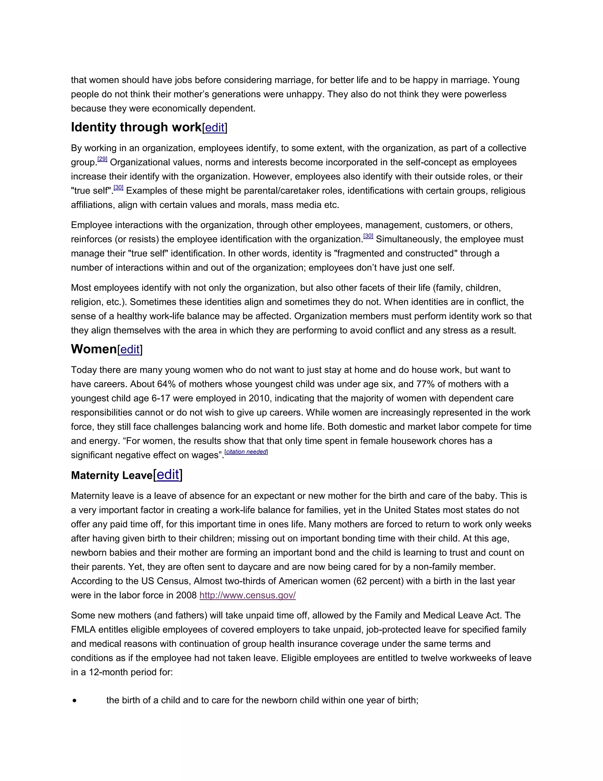 that women should have jobs before considering marriage, for better life and to be happy in marriage. Young
people do not think their mother‘s generations were unhappy. They also do not think they were powerless
because they were economically dependent.
Identity through work[edit]
By working in an organization, employees identify, to some extent, with the organization, as part of a collective
group.[29]
Organizational values, norms and interests become incorporated in the self-concept as employees
increase their identify with the organization. However, employees also identify with their outside roles, or their
"true self".[30]
Examples of these might be parental/caretaker roles, identifications with certain groups, religious
affiliations, align with certain values and morals, mass media etc.
Employee interactions with the organization, through other employees, management, customers, or others,
reinforces (or resists) the employee identification with the organization.[30]
Simultaneously, the employee must
manage their "true self" identification. In other words, identity is "fragmented and constructed" through a
number of interactions within and out of the organization; employees don‘t have just one self.
Most employees identify with not only the organization, but also other facets of their life (family, children,
religion, etc.). Sometimes these identities align and sometimes they do not. When identities are in conflict, the
sense of a healthy work-life balance may be affected. Organization members must perform identity work so that
they align themselves with the area in which they are performing to avoid conflict and any stress as a result.
Women[edit]
Today there are many young women who do not want to just stay at home and do house work, but want to
have careers. About 64% of mothers whose youngest child was under age six, and 77% of mothers with a
youngest child age 6-17 were employed in 2010, indicating that the majority of women with dependent care
responsibilities cannot or do not wish to give up careers. While women are increasingly represented in the work
force, they still face challenges balancing work and home life. Both domestic and market labor compete for time
and energy. ―For women, the results show that that only time spent in female housework chores has a
significant negative effect on wages‖.[citation needed]
Maternity Leave[edit]
Maternity leave is a leave of absence for an expectant or new mother for the birth and care of the baby. This is
a very important factor in creating a work-life balance for families, yet in the United States most states do not
offer any paid time off, for this important time in ones life. Many mothers are forced to return to work only weeks
after having given birth to their children; missing out on important bonding time with their child. At this age,
newborn babies and their mother are forming an important bond and the child is learning to trust and count on
their parents. Yet, they are often sent to daycare and are now being cared for by a non-family member.
According to the US Census, Almost two-thirds of American women (62 percent) with a birth in the last year
were in the labor force in 2008 http://www.census.gov/
Some new mothers (and fathers) will take unpaid time off, allowed by the Family and Medical Leave Act. The
FMLA entitles eligible employees of covered employers to take unpaid, job-protected leave for specified family
and medical reasons with continuation of group health insurance coverage under the same terms and
conditions as if the employee had not taken leave. Eligible employees are entitled to twelve workweeks of leave
in a 12-month period for:
 the birth of a child and to care for the newborn child within one year of birth;
 
