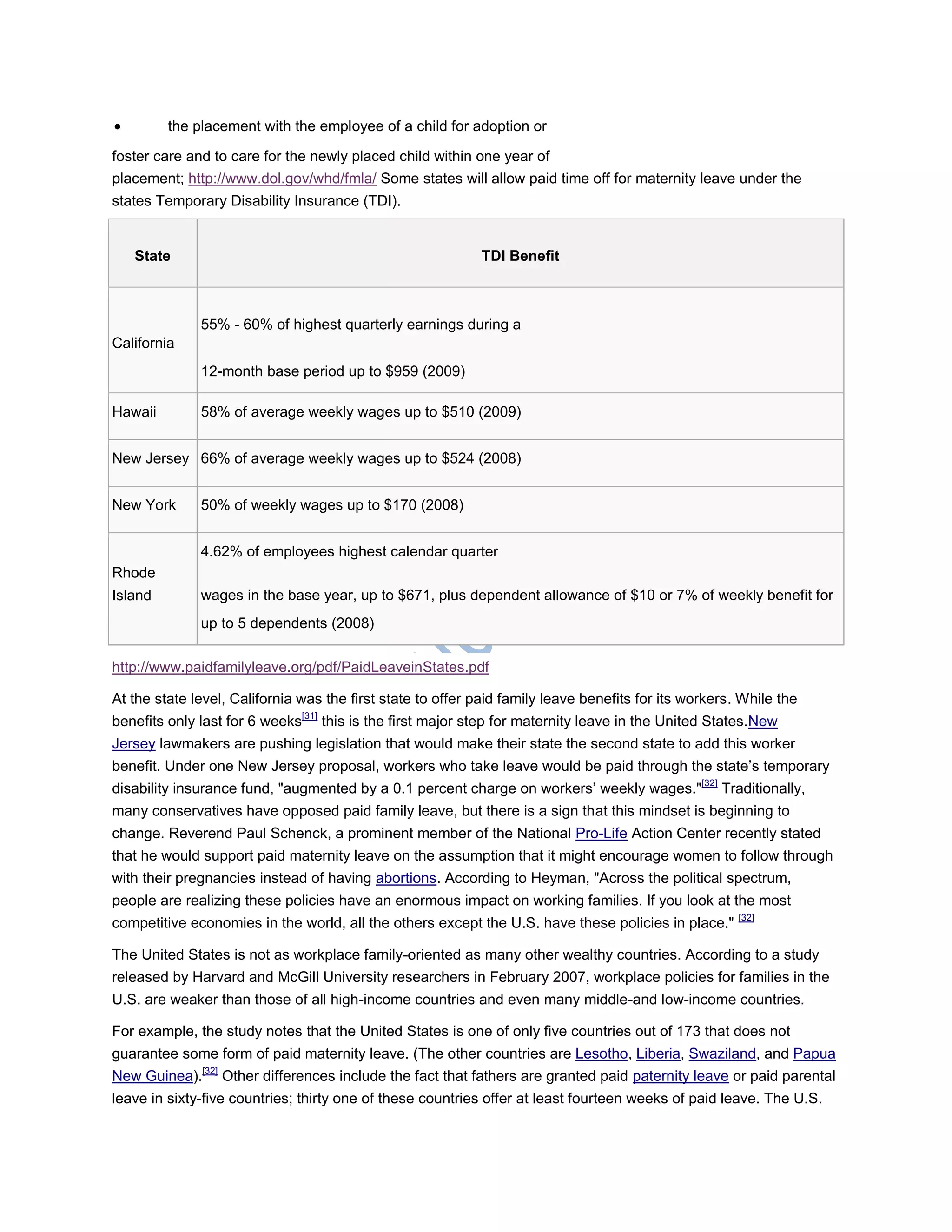  the placement with the employee of a child for adoption or
foster care and to care for the newly placed child within one year of
placement; http://www.dol.gov/whd/fmla/ Some states will allow paid time off for maternity leave under the
states Temporary Disability Insurance (TDI).
State TDI Benefit
California
55% - 60% of highest quarterly earnings during a
12-month base period up to $959 (2009)
Hawaii 58% of average weekly wages up to $510 (2009)
New Jersey 66% of average weekly wages up to $524 (2008)
New York 50% of weekly wages up to $170 (2008)
Rhode
Island
4.62% of employees highest calendar quarter
wages in the base year, up to $671, plus dependent allowance of $10 or 7% of weekly benefit for
up to 5 dependents (2008)
http://www.paidfamilyleave.org/pdf/PaidLeaveinStates.pdf
At the state level, California was the first state to offer paid family leave benefits for its workers. While the
benefits only last for 6 weeks[31]
this is the first major step for maternity leave in the United States.New
Jersey lawmakers are pushing legislation that would make their state the second state to add this worker
benefit. Under one New Jersey proposal, workers who take leave would be paid through the state‘s temporary
disability insurance fund, "augmented by a 0.1 percent charge on workers‘ weekly wages."[32]
Traditionally,
many conservatives have opposed paid family leave, but there is a sign that this mindset is beginning to
change. Reverend Paul Schenck, a prominent member of the National Pro-Life Action Center recently stated
that he would support paid maternity leave on the assumption that it might encourage women to follow through
with their pregnancies instead of having abortions. According to Heyman, "Across the political spectrum,
people are realizing these policies have an enormous impact on working families. If you look at the most
competitive economies in the world, all the others except the U.S. have these policies in place." [32]
The United States is not as workplace family-oriented as many other wealthy countries. According to a study
released by Harvard and McGill University researchers in February 2007, workplace policies for families in the
U.S. are weaker than those of all high-income countries and even many middle-and low-income countries.
For example, the study notes that the United States is one of only five countries out of 173 that does not
guarantee some form of paid maternity leave. (The other countries are Lesotho, Liberia, Swaziland, and Papua
New Guinea).[32]
Other differences include the fact that fathers are granted paid paternity leave or paid parental
leave in sixty-five countries; thirty one of these countries offer at least fourteen weeks of paid leave. The U.S.
 