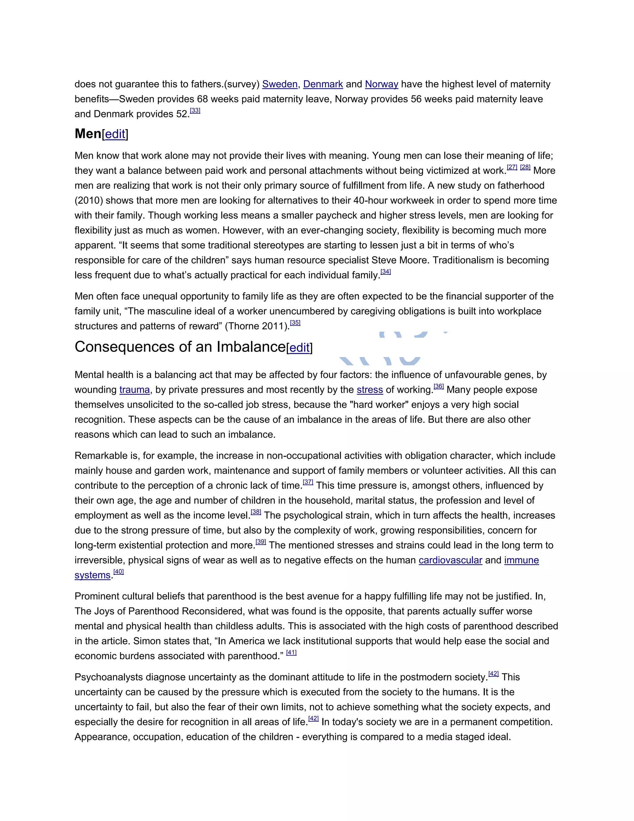 does not guarantee this to fathers.(survey) Sweden, Denmark and Norway have the highest level of maternity
benefits—Sweden provides 68 weeks paid maternity leave, Norway provides 56 weeks paid maternity leave
and Denmark provides 52.[33]
Men[edit]
Men know that work alone may not provide their lives with meaning. Young men can lose their meaning of life;
they want a balance between paid work and personal attachments without being victimized at work.[27] [28]
More
men are realizing that work is not their only primary source of fulfillment from life. A new study on fatherhood
(2010) shows that more men are looking for alternatives to their 40-hour workweek in order to spend more time
with their family. Though working less means a smaller paycheck and higher stress levels, men are looking for
flexibility just as much as women. However, with an ever-changing society, flexibility is becoming much more
apparent. ―It seems that some traditional stereotypes are starting to lessen just a bit in terms of who‘s
responsible for care of the children‖ says human resource specialist Steve Moore. Traditionalism is becoming
less frequent due to what‘s actually practical for each individual family.[34]
Men often face unequal opportunity to family life as they are often expected to be the financial supporter of the
family unit, ―The masculine ideal of a worker unencumbered by caregiving obligations is built into workplace
structures and patterns of reward‖ (Thorne 2011).[35]
Consequences of an Imbalance[edit]
Mental health is a balancing act that may be affected by four factors: the influence of unfavourable genes, by
wounding trauma, by private pressures and most recently by the stress of working.[36]
Many people expose
themselves unsolicited to the so-called job stress, because the "hard worker" enjoys a very high social
recognition. These aspects can be the cause of an imbalance in the areas of life. But there are also other
reasons which can lead to such an imbalance.
Remarkable is, for example, the increase in non-occupational activities with obligation character, which include
mainly house and garden work, maintenance and support of family members or volunteer activities. All this can
contribute to the perception of a chronic lack of time.[37]
This time pressure is, amongst others, influenced by
their own age, the age and number of children in the household, marital status, the profession and level of
employment as well as the income level.[38]
The psychological strain, which in turn affects the health, increases
due to the strong pressure of time, but also by the complexity of work, growing responsibilities, concern for
long-term existential protection and more.[39]
The mentioned stresses and strains could lead in the long term to
irreversible, physical signs of wear as well as to negative effects on the human cardiovascular and immune
systems.[40]
Prominent cultural beliefs that parenthood is the best avenue for a happy fulfilling life may not be justified. In,
The Joys of Parenthood Reconsidered, what was found is the opposite, that parents actually suffer worse
mental and physical health than childless adults. This is associated with the high costs of parenthood described
in the article. Simon states that, ―In America we lack institutional supports that would help ease the social and
economic burdens associated with parenthood.‖ [41]
Psychoanalysts diagnose uncertainty as the dominant attitude to life in the postmodern society.[42]
This
uncertainty can be caused by the pressure which is executed from the society to the humans. It is the
uncertainty to fail, but also the fear of their own limits, not to achieve something what the society expects, and
especially the desire for recognition in all areas of life.[42]
In today's society we are in a permanent competition.
Appearance, occupation, education of the children - everything is compared to a media staged ideal.
 