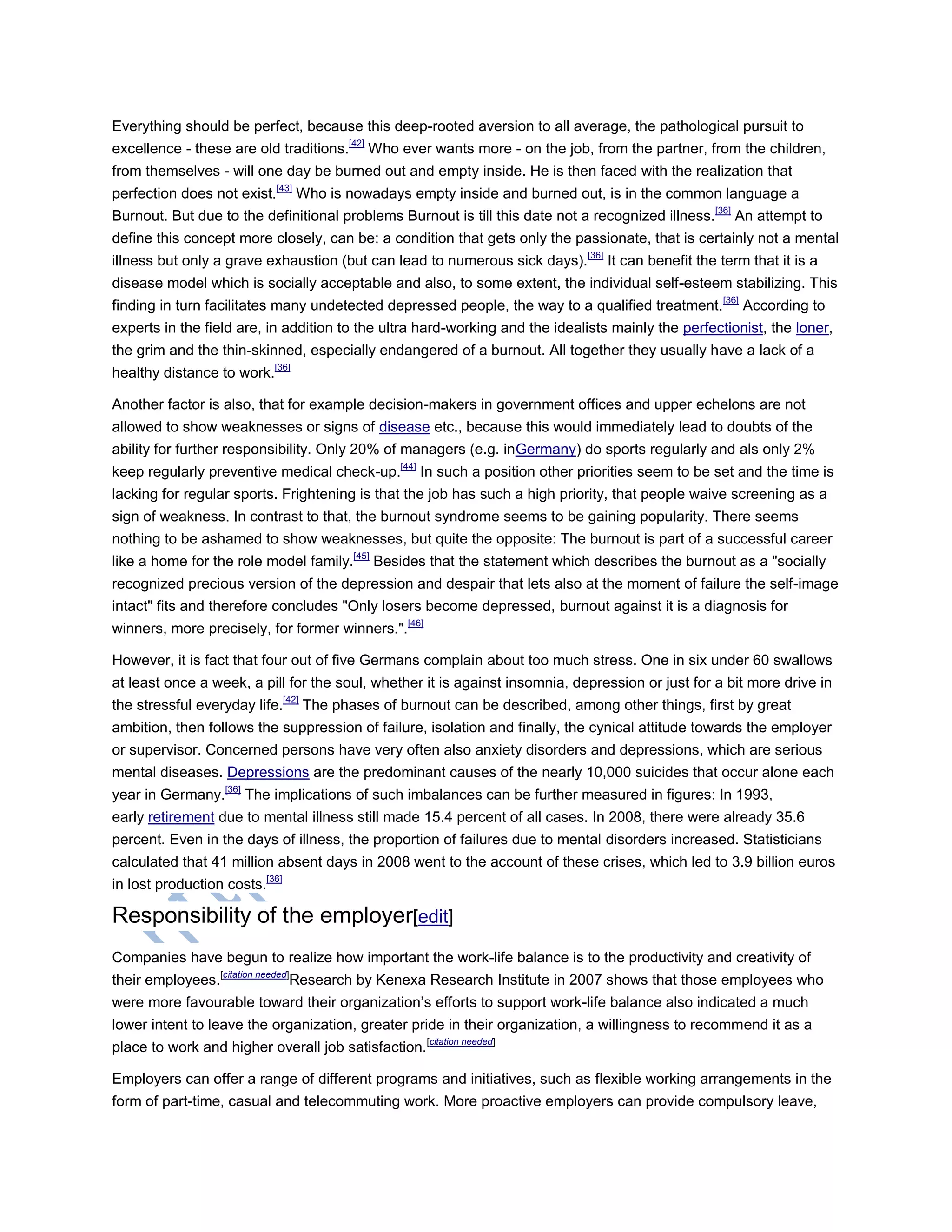 Everything should be perfect, because this deep-rooted aversion to all average, the pathological pursuit to
excellence - these are old traditions.[42]
Who ever wants more - on the job, from the partner, from the children,
from themselves - will one day be burned out and empty inside. He is then faced with the realization that
perfection does not exist.[43]
Who is nowadays empty inside and burned out, is in the common language a
Burnout. But due to the definitional problems Burnout is till this date not a recognized illness.[36]
An attempt to
define this concept more closely, can be: a condition that gets only the passionate, that is certainly not a mental
illness but only a grave exhaustion (but can lead to numerous sick days).[36]
It can benefit the term that it is a
disease model which is socially acceptable and also, to some extent, the individual self-esteem stabilizing. This
finding in turn facilitates many undetected depressed people, the way to a qualified treatment.[36]
According to
experts in the field are, in addition to the ultra hard-working and the idealists mainly the perfectionist, the loner,
the grim and the thin-skinned, especially endangered of a burnout. All together they usually have a lack of a
healthy distance to work.[36]
Another factor is also, that for example decision-makers in government offices and upper echelons are not
allowed to show weaknesses or signs of disease etc., because this would immediately lead to doubts of the
ability for further responsibility. Only 20% of managers (e.g. inGermany) do sports regularly and als only 2%
keep regularly preventive medical check-up.[44]
In such a position other priorities seem to be set and the time is
lacking for regular sports. Frightening is that the job has such a high priority, that people waive screening as a
sign of weakness. In contrast to that, the burnout syndrome seems to be gaining popularity. There seems
nothing to be ashamed to show weaknesses, but quite the opposite: The burnout is part of a successful career
like a home for the role model family.[45]
Besides that the statement which describes the burnout as a "socially
recognized precious version of the depression and despair that lets also at the moment of failure the self-image
intact" fits and therefore concludes "Only losers become depressed, burnout against it is a diagnosis for
winners, more precisely, for former winners.".[46]
However, it is fact that four out of five Germans complain about too much stress. One in six under 60 swallows
at least once a week, a pill for the soul, whether it is against insomnia, depression or just for a bit more drive in
the stressful everyday life.[42]
The phases of burnout can be described, among other things, first by great
ambition, then follows the suppression of failure, isolation and finally, the cynical attitude towards the employer
or supervisor. Concerned persons have very often also anxiety disorders and depressions, which are serious
mental diseases. Depressions are the predominant causes of the nearly 10,000 suicides that occur alone each
year in Germany.[36]
The implications of such imbalances can be further measured in figures: In 1993,
early retirement due to mental illness still made 15.4 percent of all cases. In 2008, there were already 35.6
percent. Even in the days of illness, the proportion of failures due to mental disorders increased. Statisticians
calculated that 41 million absent days in 2008 went to the account of these crises, which led to 3.9 billion euros
in lost production costs.[36]
Responsibility of the employer[edit]
Companies have begun to realize how important the work-life balance is to the productivity and creativity of
their employees.[citation needed]
Research by Kenexa Research Institute in 2007 shows that those employees who
were more favourable toward their organization‘s efforts to support work-life balance also indicated a much
lower intent to leave the organization, greater pride in their organization, a willingness to recommend it as a
place to work and higher overall job satisfaction.[citation needed]
Employers can offer a range of different programs and initiatives, such as flexible working arrangements in the
form of part-time, casual and telecommuting work. More proactive employers can provide compulsory leave,
 