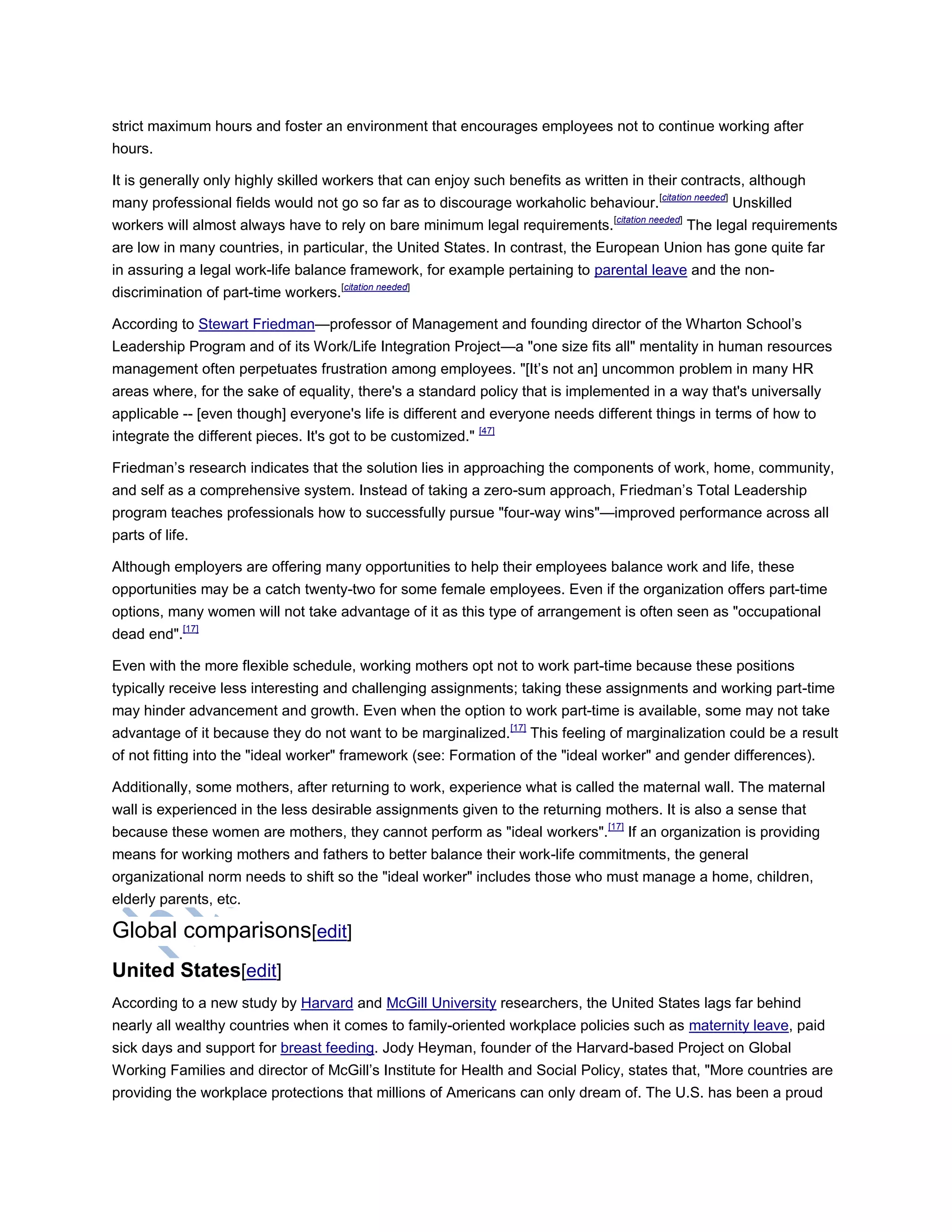 strict maximum hours and foster an environment that encourages employees not to continue working after
hours.
It is generally only highly skilled workers that can enjoy such benefits as written in their contracts, although
many professional fields would not go so far as to discourage workaholic behaviour.[citation needed]
Unskilled
workers will almost always have to rely on bare minimum legal requirements.[citation needed]
The legal requirements
are low in many countries, in particular, the United States. In contrast, the European Union has gone quite far
in assuring a legal work-life balance framework, for example pertaining to parental leave and the non-
discrimination of part-time workers.[citation needed]
According to Stewart Friedman—professor of Management and founding director of the Wharton School‘s
Leadership Program and of its Work/Life Integration Project—a "one size fits all" mentality in human resources
management often perpetuates frustration among employees. "[It‘s not an] uncommon problem in many HR
areas where, for the sake of equality, there's a standard policy that is implemented in a way that's universally
applicable -- [even though] everyone's life is different and everyone needs different things in terms of how to
integrate the different pieces. It's got to be customized." [47]
Friedman‘s research indicates that the solution lies in approaching the components of work, home, community,
and self as a comprehensive system. Instead of taking a zero-sum approach, Friedman‘s Total Leadership
program teaches professionals how to successfully pursue "four-way wins"—improved performance across all
parts of life.
Although employers are offering many opportunities to help their employees balance work and life, these
opportunities may be a catch twenty-two for some female employees. Even if the organization offers part-time
options, many women will not take advantage of it as this type of arrangement is often seen as "occupational
dead end".[17]
Even with the more flexible schedule, working mothers opt not to work part-time because these positions
typically receive less interesting and challenging assignments; taking these assignments and working part-time
may hinder advancement and growth. Even when the option to work part-time is available, some may not take
advantage of it because they do not want to be marginalized.[17]
This feeling of marginalization could be a result
of not fitting into the "ideal worker" framework (see: Formation of the "ideal worker" and gender differences).
Additionally, some mothers, after returning to work, experience what is called the maternal wall. The maternal
wall is experienced in the less desirable assignments given to the returning mothers. It is also a sense that
because these women are mothers, they cannot perform as "ideal workers".[17]
If an organization is providing
means for working mothers and fathers to better balance their work-life commitments, the general
organizational norm needs to shift so the "ideal worker" includes those who must manage a home, children,
elderly parents, etc.
Global comparisons[edit]
United States[edit]
According to a new study by Harvard and McGill University researchers, the United States lags far behind
nearly all wealthy countries when it comes to family-oriented workplace policies such as maternity leave, paid
sick days and support for breast feeding. Jody Heyman, founder of the Harvard-based Project on Global
Working Families and director of McGill‘s Institute for Health and Social Policy, states that, "More countries are
providing the workplace protections that millions of Americans can only dream of. The U.S. has been a proud
 