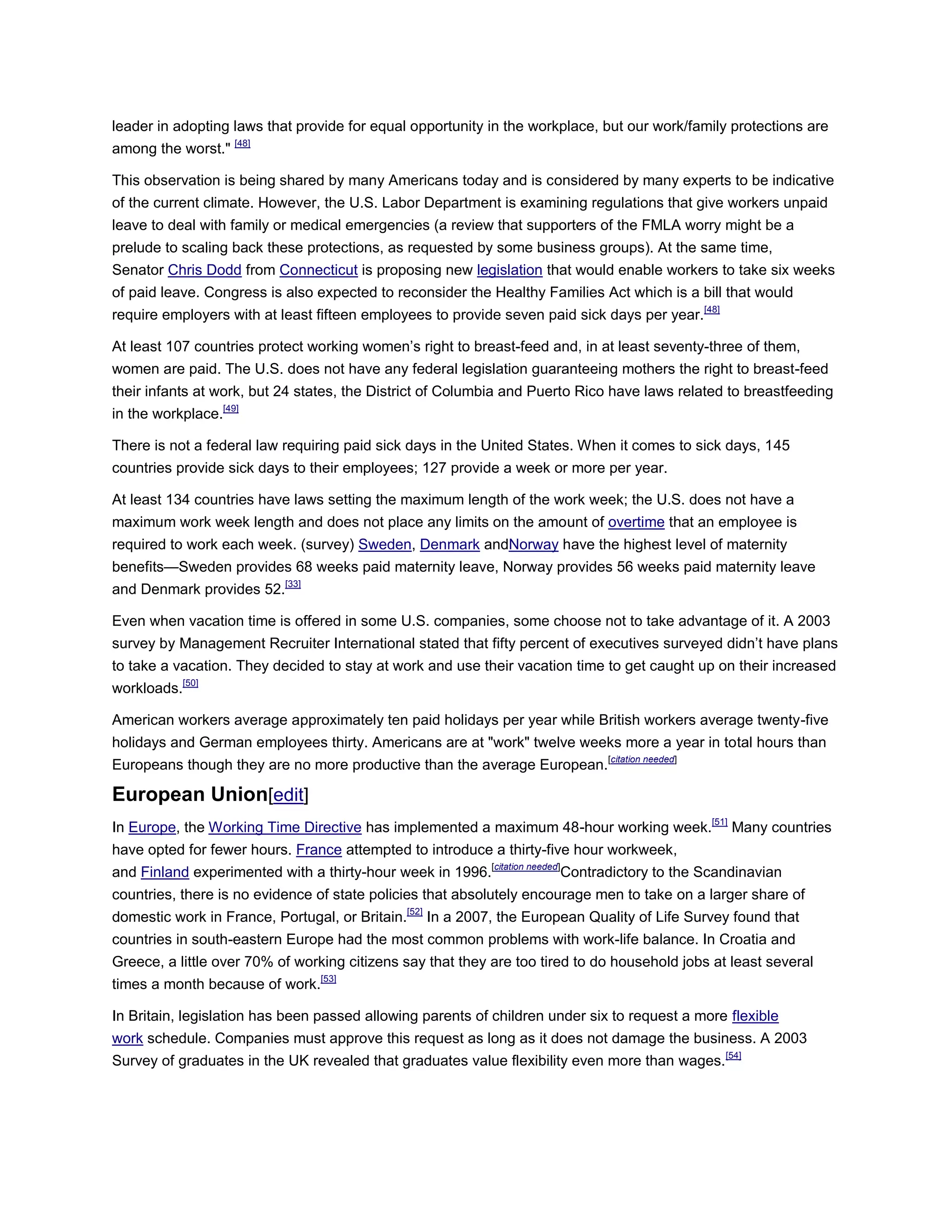 leader in adopting laws that provide for equal opportunity in the workplace, but our work/family protections are
among the worst." [48]
This observation is being shared by many Americans today and is considered by many experts to be indicative
of the current climate. However, the U.S. Labor Department is examining regulations that give workers unpaid
leave to deal with family or medical emergencies (a review that supporters of the FMLA worry might be a
prelude to scaling back these protections, as requested by some business groups). At the same time,
Senator Chris Dodd from Connecticut is proposing new legislation that would enable workers to take six weeks
of paid leave. Congress is also expected to reconsider the Healthy Families Act which is a bill that would
require employers with at least fifteen employees to provide seven paid sick days per year.[48]
At least 107 countries protect working women‘s right to breast-feed and, in at least seventy-three of them,
women are paid. The U.S. does not have any federal legislation guaranteeing mothers the right to breast-feed
their infants at work, but 24 states, the District of Columbia and Puerto Rico have laws related to breastfeeding
in the workplace.[49]
There is not a federal law requiring paid sick days in the United States. When it comes to sick days, 145
countries provide sick days to their employees; 127 provide a week or more per year.
At least 134 countries have laws setting the maximum length of the work week; the U.S. does not have a
maximum work week length and does not place any limits on the amount of overtime that an employee is
required to work each week. (survey) Sweden, Denmark andNorway have the highest level of maternity
benefits—Sweden provides 68 weeks paid maternity leave, Norway provides 56 weeks paid maternity leave
and Denmark provides 52.[33]
Even when vacation time is offered in some U.S. companies, some choose not to take advantage of it. A 2003
survey by Management Recruiter International stated that fifty percent of executives surveyed didn‘t have plans
to take a vacation. They decided to stay at work and use their vacation time to get caught up on their increased
workloads.[50]
American workers average approximately ten paid holidays per year while British workers average twenty-five
holidays and German employees thirty. Americans are at "work" twelve weeks more a year in total hours than
Europeans though they are no more productive than the average European.[citation needed]
European Union[edit]
In Europe, the Working Time Directive has implemented a maximum 48-hour working week.[51]
Many countries
have opted for fewer hours. France attempted to introduce a thirty-five hour workweek,
and Finland experimented with a thirty-hour week in 1996.[citation needed]
Contradictory to the Scandinavian
countries, there is no evidence of state policies that absolutely encourage men to take on a larger share of
domestic work in France, Portugal, or Britain.[52]
In a 2007, the European Quality of Life Survey found that
countries in south-eastern Europe had the most common problems with work-life balance. In Croatia and
Greece, a little over 70% of working citizens say that they are too tired to do household jobs at least several
times a month because of work.[53]
In Britain, legislation has been passed allowing parents of children under six to request a more flexible
work schedule. Companies must approve this request as long as it does not damage the business. A 2003
Survey of graduates in the UK revealed that graduates value flexibility even more than wages.[54]
 