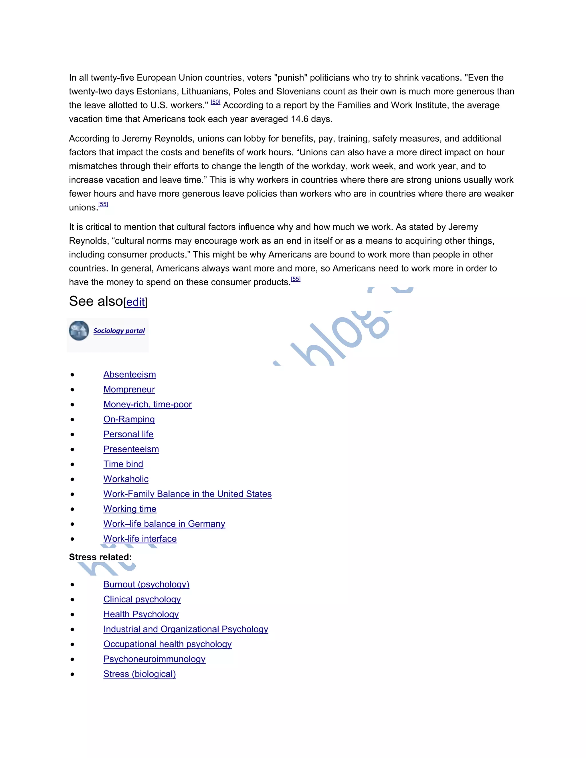 In all twenty-five European Union countries, voters "punish" politicians who try to shrink vacations. "Even the
twenty-two days Estonians, Lithuanians, Poles and Slovenians count as their own is much more generous than
the leave allotted to U.S. workers." [50]
According to a report by the Families and Work Institute, the average
vacation time that Americans took each year averaged 14.6 days.
According to Jeremy Reynolds, unions can lobby for benefits, pay, training, safety measures, and additional
factors that impact the costs and benefits of work hours. ―Unions can also have a more direct impact on hour
mismatches through their efforts to change the length of the workday, work week, and work year, and to
increase vacation and leave time.‖ This is why workers in countries where there are strong unions usually work
fewer hours and have more generous leave policies than workers who are in countries where there are weaker
unions.[55]
It is critical to mention that cultural factors influence why and how much we work. As stated by Jeremy
Reynolds, ―cultural norms may encourage work as an end in itself or as a means to acquiring other things,
including consumer products.‖ This might be why Americans are bound to work more than people in other
countries. In general, Americans always want more and more, so Americans need to work more in order to
have the money to spend on these consumer products.[55]
See also[edit]
Sociology portal
 Absenteeism
 Mompreneur
 Money-rich, time-poor
 On-Ramping
 Personal life
 Presenteeism
 Time bind
 Workaholic
 Work-Family Balance in the United States
 Working time
 Work–life balance in Germany
 Work-life interface
Stress related:
 Burnout (psychology)
 Clinical psychology
 Health Psychology
 Industrial and Organizational Psychology
 Occupational health psychology
 Psychoneuroimmunology
 Stress (biological)
 