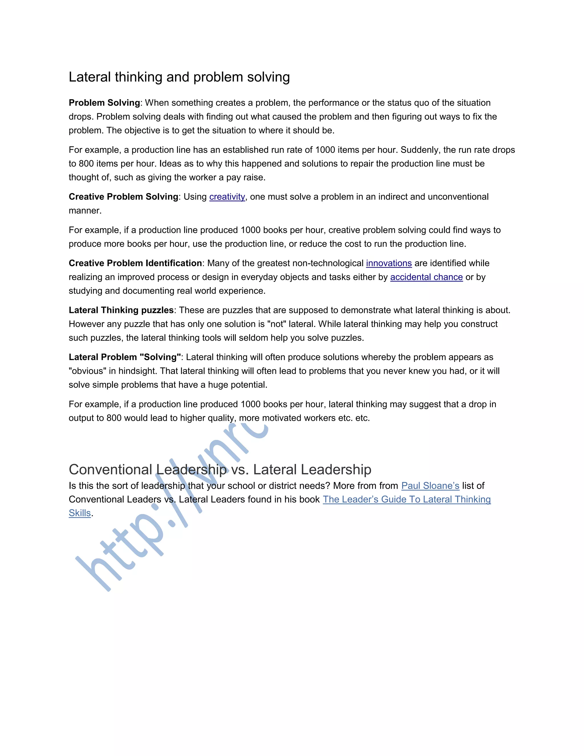 Lateral thinking and problem solving
Problem Solving: When something creates a problem, the performance or the status quo of the situation
drops. Problem solving deals with finding out what caused the problem and then figuring out ways to fix the
problem. The objective is to get the situation to where it should be.
For example, a production line has an established run rate of 1000 items per hour. Suddenly, the run rate drops
to 800 items per hour. Ideas as to why this happened and solutions to repair the production line must be
thought of, such as giving the worker a pay raise.
Creative Problem Solving: Using creativity, one must solve a problem in an indirect and unconventional
manner.
For example, if a production line produced 1000 books per hour, creative problem solving could find ways to
produce more books per hour, use the production line, or reduce the cost to run the production line.
Creative Problem Identification: Many of the greatest non-technological innovations are identified while
realizing an improved process or design in everyday objects and tasks either by accidental chance or by
studying and documenting real world experience.
Lateral Thinking puzzles: These are puzzles that are supposed to demonstrate what lateral thinking is about.
However any puzzle that has only one solution is "not" lateral. While lateral thinking may help you construct
such puzzles, the lateral thinking tools will seldom help you solve puzzles.
Lateral Problem "Solving": Lateral thinking will often produce solutions whereby the problem appears as
"obvious" in hindsight. That lateral thinking will often lead to problems that you never knew you had, or it will
solve simple problems that have a huge potential.
For example, if a production line produced 1000 books per hour, lateral thinking may suggest that a drop in
output to 800 would lead to higher quality, more motivated workers etc. etc.
Conventional Leadership vs. Lateral Leadership
Is this the sort of leadership that your school or district needs? More from from Paul Sloane‘s list of
Conventional Leaders vs. Lateral Leaders found in his book The Leader‘s Guide To Lateral Thinking
Skills.
 