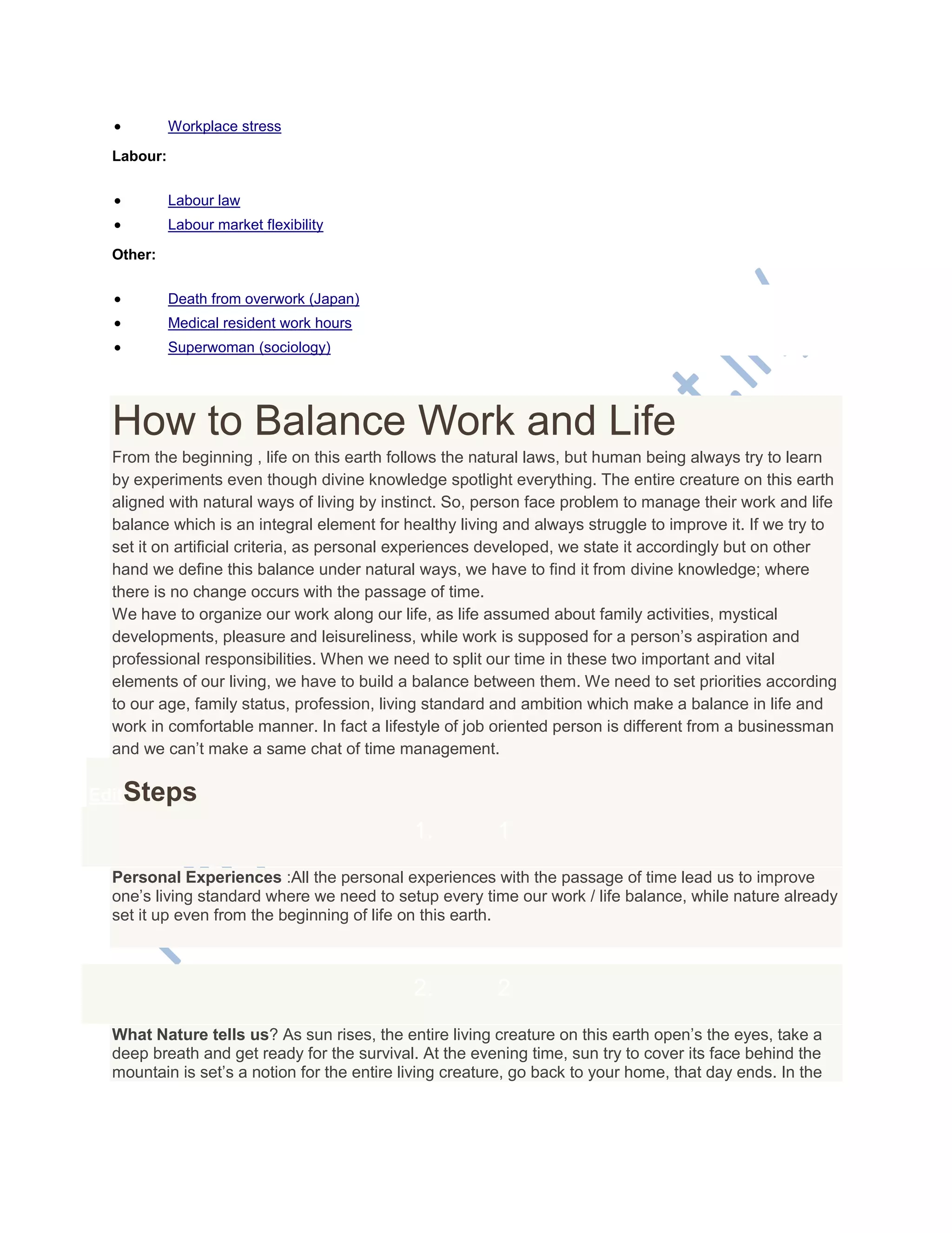 Workplace stress
Labour:
 Labour law
 Labour market flexibility
Other:
 Death from overwork (Japan)
 Medical resident work hours
 Superwoman (sociology)
How to Balance Work and Life
From the beginning , life on this earth follows the natural laws, but human being always try to learn
by experiments even though divine knowledge spotlight everything. The entire creature on this earth
aligned with natural ways of living by instinct. So, person face problem to manage their work and life
balance which is an integral element for healthy living and always struggle to improve it. If we try to
set it on artificial criteria, as personal experiences developed, we state it accordingly but on other
hand we define this balance under natural ways, we have to find it from divine knowledge; where
there is no change occurs with the passage of time.
We have to organize our work along our life, as life assumed about family activities, mystical
developments, pleasure and leisureliness, while work is supposed for a person‘s aspiration and
professional responsibilities. When we need to split our time in these two important and vital
elements of our living, we have to build a balance between them. We need to set priorities according
to our age, family status, profession, living standard and ambition which make a balance in life and
work in comfortable manner. In fact a lifestyle of job oriented person is different from a businessman
and we can‘t make a same chat of time management.
EditSteps
1. 1
Personal Experiences :All the personal experiences with the passage of time lead us to improve
one‘s living standard where we need to setup every time our work / life balance, while nature already
set it up even from the beginning of life on this earth.
2. 2
What Nature tells us? As sun rises, the entire living creature on this earth open‘s the eyes, take a
deep breath and get ready for the survival. At the evening time, sun try to cover its face behind the
mountain is set‘s a notion for the entire living creature, go back to your home, that day ends. In the
 