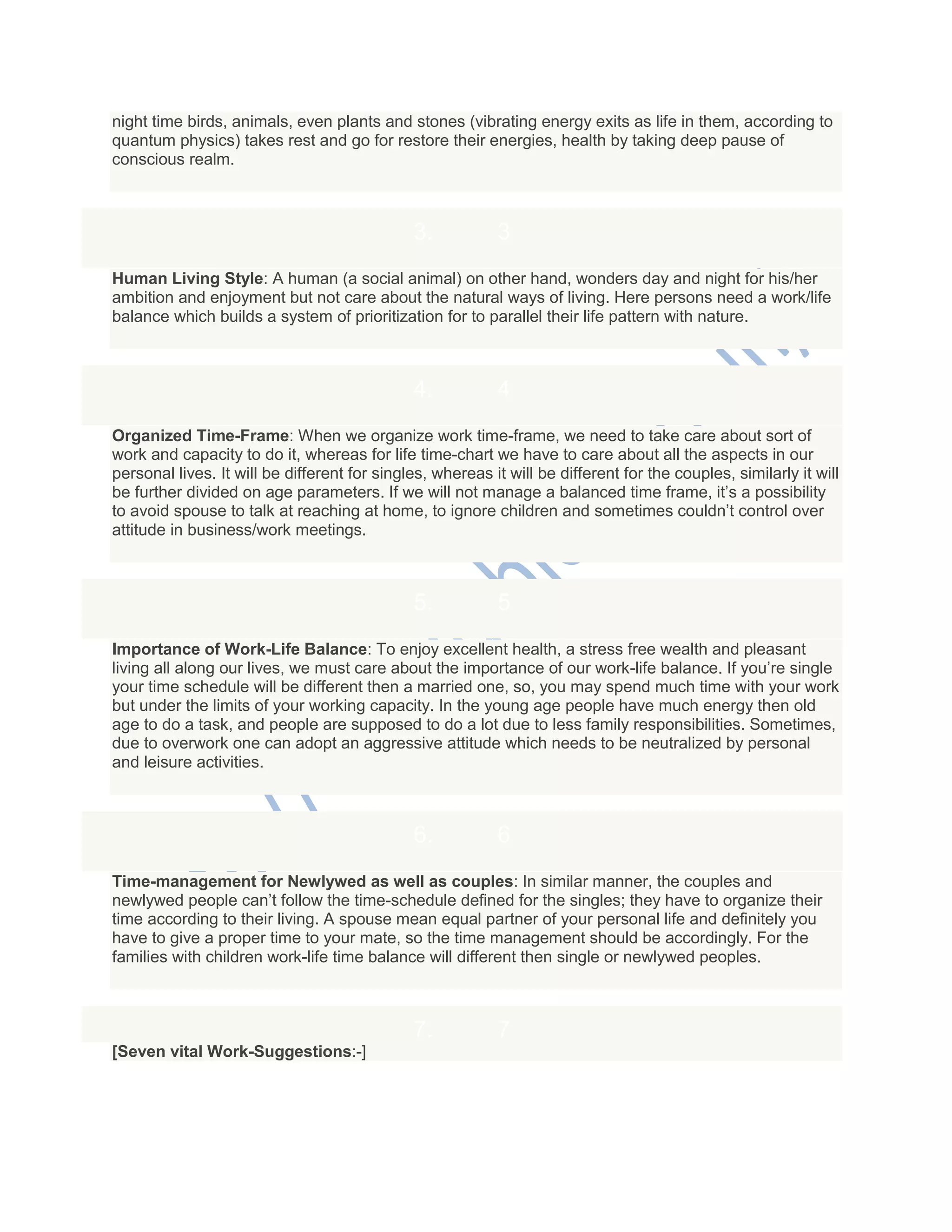 night time birds, animals, even plants and stones (vibrating energy exits as life in them, according to
quantum physics) takes rest and go for restore their energies, health by taking deep pause of
conscious realm.
3. 3
Human Living Style: A human (a social animal) on other hand, wonders day and night for his/her
ambition and enjoyment but not care about the natural ways of living. Here persons need a work/life
balance which builds a system of prioritization for to parallel their life pattern with nature.
4. 4
Organized Time-Frame: When we organize work time-frame, we need to take care about sort of
work and capacity to do it, whereas for life time-chart we have to care about all the aspects in our
personal lives. It will be different for singles, whereas it will be different for the couples, similarly it will
be further divided on age parameters. If we will not manage a balanced time frame, it‘s a possibility
to avoid spouse to talk at reaching at home, to ignore children and sometimes couldn‘t control over
attitude in business/work meetings.
5. 5
Importance of Work-Life Balance: To enjoy excellent health, a stress free wealth and pleasant
living all along our lives, we must care about the importance of our work-life balance. If you‘re single
your time schedule will be different then a married one, so, you may spend much time with your work
but under the limits of your working capacity. In the young age people have much energy then old
age to do a task, and people are supposed to do a lot due to less family responsibilities. Sometimes,
due to overwork one can adopt an aggressive attitude which needs to be neutralized by personal
and leisure activities.
6. 6
Time-management for Newlywed as well as couples: In similar manner, the couples and
newlywed people can‘t follow the time-schedule defined for the singles; they have to organize their
time according to their living. A spouse mean equal partner of your personal life and definitely you
have to give a proper time to your mate, so the time management should be accordingly. For the
families with children work-life time balance will different then single or newlywed peoples.
7. 7
[Seven vital Work-Suggestions:-]
 