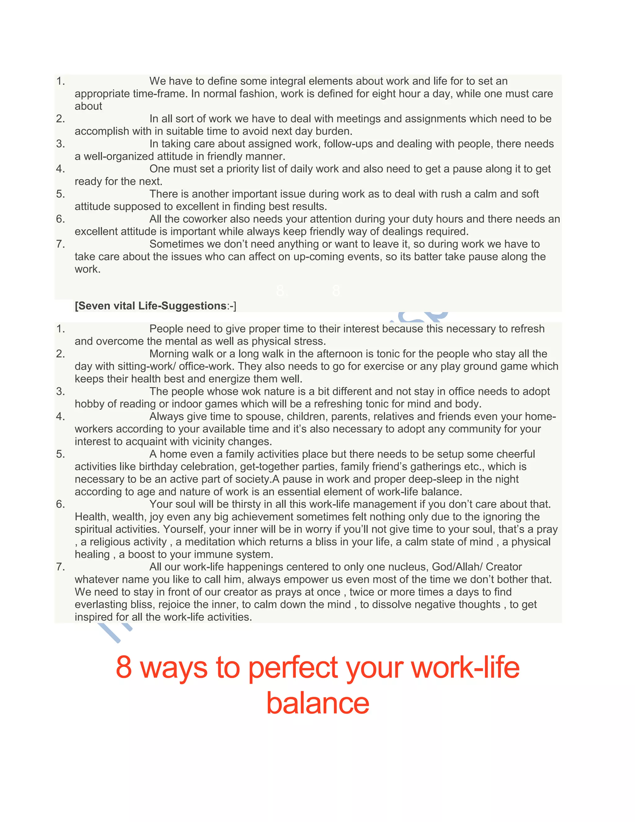 1. We have to define some integral elements about work and life for to set an
appropriate time-frame. In normal fashion, work is defined for eight hour a day, while one must care
about
2. In all sort of work we have to deal with meetings and assignments which need to be
accomplish with in suitable time to avoid next day burden.
3. In taking care about assigned work, follow-ups and dealing with people, there needs
a well-organized attitude in friendly manner.
4. One must set a priority list of daily work and also need to get a pause along it to get
ready for the next.
5. There is another important issue during work as to deal with rush a calm and soft
attitude supposed to excellent in finding best results.
6. All the coworker also needs your attention during your duty hours and there needs an
excellent attitude is important while always keep friendly way of dealings required.
7. Sometimes we don‘t need anything or want to leave it, so during work we have to
take care about the issues who can affect on up-coming events, so its batter take pause along the
work.
8. 8
[Seven vital Life-Suggestions:-]
1. People need to give proper time to their interest because this necessary to refresh
and overcome the mental as well as physical stress.
2. Morning walk or a long walk in the afternoon is tonic for the people who stay all the
day with sitting-work/ office-work. They also needs to go for exercise or any play ground game which
keeps their health best and energize them well.
3. The people whose wok nature is a bit different and not stay in office needs to adopt
hobby of reading or indoor games which will be a refreshing tonic for mind and body.
4. Always give time to spouse, children, parents, relatives and friends even your home-
workers according to your available time and it‘s also necessary to adopt any community for your
interest to acquaint with vicinity changes.
5. A home even a family activities place but there needs to be setup some cheerful
activities like birthday celebration, get-together parties, family friend‘s gatherings etc., which is
necessary to be an active part of society.A pause in work and proper deep-sleep in the night
according to age and nature of work is an essential element of work-life balance.
6. Your soul will be thirsty in all this work-life management if you don‘t care about that.
Health, wealth, joy even any big achievement sometimes felt nothing only due to the ignoring the
spiritual activities. Yourself, your inner will be in worry if you‘ll not give time to your soul, that‘s a pray
, a religious activity , a meditation which returns a bliss in your life, a calm state of mind , a physical
healing , a boost to your immune system.
7. All our work-life happenings centered to only one nucleus, God/Allah/ Creator
whatever name you like to call him, always empower us even most of the time we don‘t bother that.
We need to stay in front of our creator as prays at once , twice or more times a days to find
everlasting bliss, rejoice the inner, to calm down the mind , to dissolve negative thoughts , to get
inspired for all the work-life activities.
8 ways to perfect your work-life
balance
 