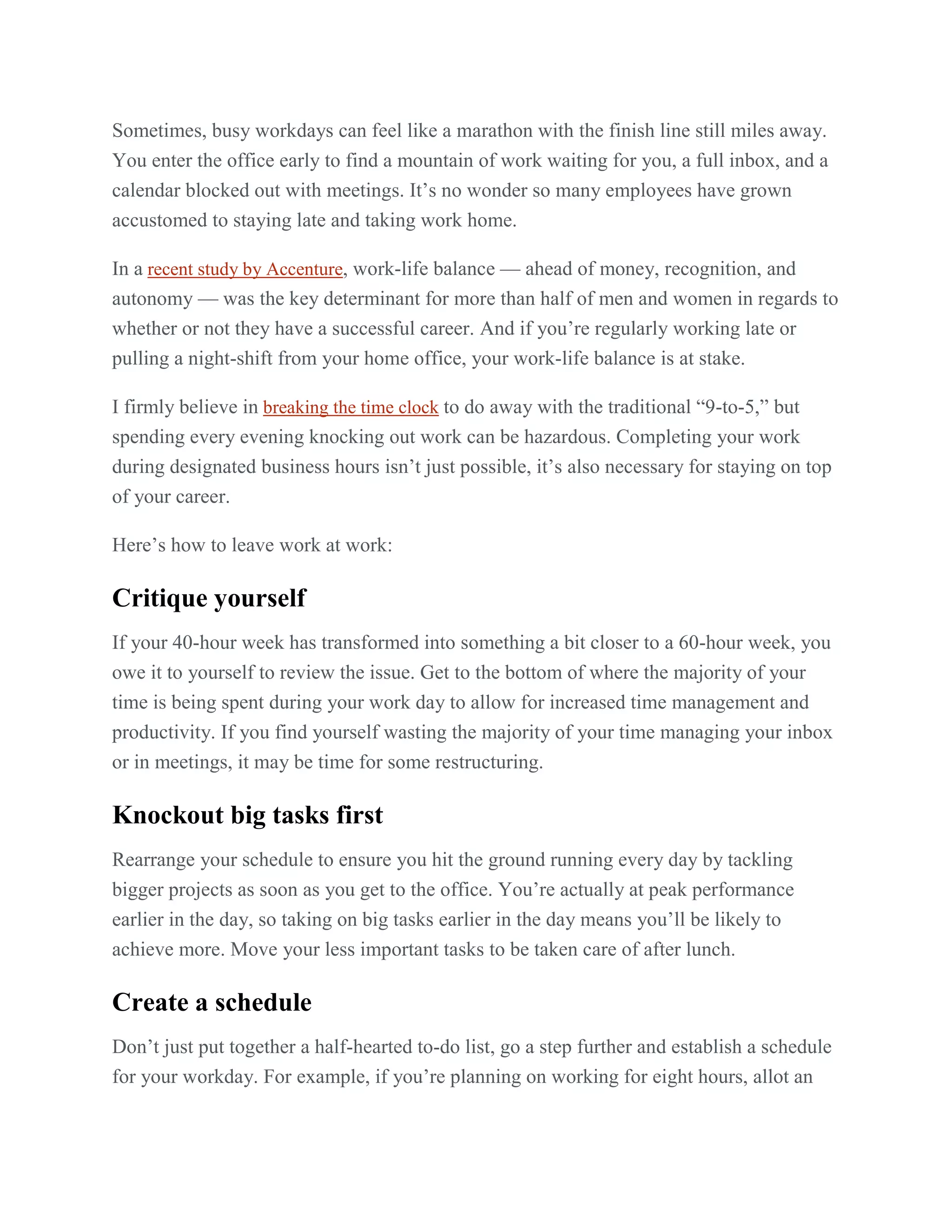 Sometimes, busy workdays can feel like a marathon with the finish line still miles away.
You enter the office early to find a mountain of work waiting for you, a full inbox, and a
calendar blocked out with meetings. It’s no wonder so many employees have grown
accustomed to staying late and taking work home.
In a recent study by Accenture, work-life balance — ahead of money, recognition, and
autonomy — was the key determinant for more than half of men and women in regards to
whether or not they have a successful career. And if you’re regularly working late or
pulling a night-shift from your home office, your work-life balance is at stake.
I firmly believe in breaking the time clock to do away with the traditional ―9-to-5,‖ but
spending every evening knocking out work can be hazardous. Completing your work
during designated business hours isn’t just possible, it’s also necessary for staying on top
of your career.
Here’s how to leave work at work:
Critique yourself
If your 40-hour week has transformed into something a bit closer to a 60-hour week, you
owe it to yourself to review the issue. Get to the bottom of where the majority of your
time is being spent during your work day to allow for increased time management and
productivity. If you find yourself wasting the majority of your time managing your inbox
or in meetings, it may be time for some restructuring.
Knockout big tasks first
Rearrange your schedule to ensure you hit the ground running every day by tackling
bigger projects as soon as you get to the office. You’re actually at peak performance
earlier in the day, so taking on big tasks earlier in the day means you’ll be likely to
achieve more. Move your less important tasks to be taken care of after lunch.
Create a schedule
Don’t just put together a half-hearted to-do list, go a step further and establish a schedule
for your workday. For example, if you’re planning on working for eight hours, allot an
 