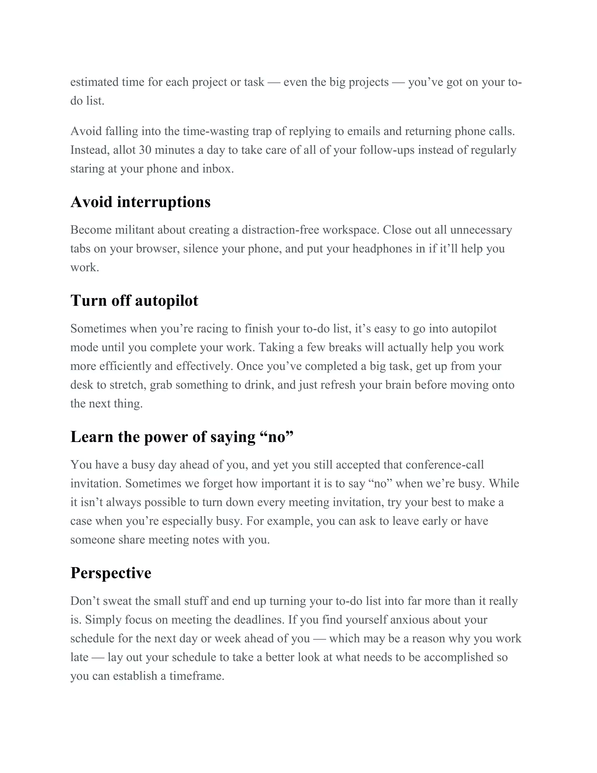 estimated time for each project or task — even the big projects — you’ve got on your to-
do list.
Avoid falling into the time-wasting trap of replying to emails and returning phone calls.
Instead, allot 30 minutes a day to take care of all of your follow-ups instead of regularly
staring at your phone and inbox.
Avoid interruptions
Become militant about creating a distraction-free workspace. Close out all unnecessary
tabs on your browser, silence your phone, and put your headphones in if it’ll help you
work.
Turn off autopilot
Sometimes when you’re racing to finish your to-do list, it’s easy to go into autopilot
mode until you complete your work. Taking a few breaks will actually help you work
more efficiently and effectively. Once you’ve completed a big task, get up from your
desk to stretch, grab something to drink, and just refresh your brain before moving onto
the next thing.
Learn the power of saying “no”
You have a busy day ahead of you, and yet you still accepted that conference-call
invitation. Sometimes we forget how important it is to say ―no‖ when we’re busy. While
it isn’t always possible to turn down every meeting invitation, try your best to make a
case when you’re especially busy. For example, you can ask to leave early or have
someone share meeting notes with you.
Perspective
Don’t sweat the small stuff and end up turning your to-do list into far more than it really
is. Simply focus on meeting the deadlines. If you find yourself anxious about your
schedule for the next day or week ahead of you — which may be a reason why you work
late — lay out your schedule to take a better look at what needs to be accomplished so
you can establish a timeframe.
 