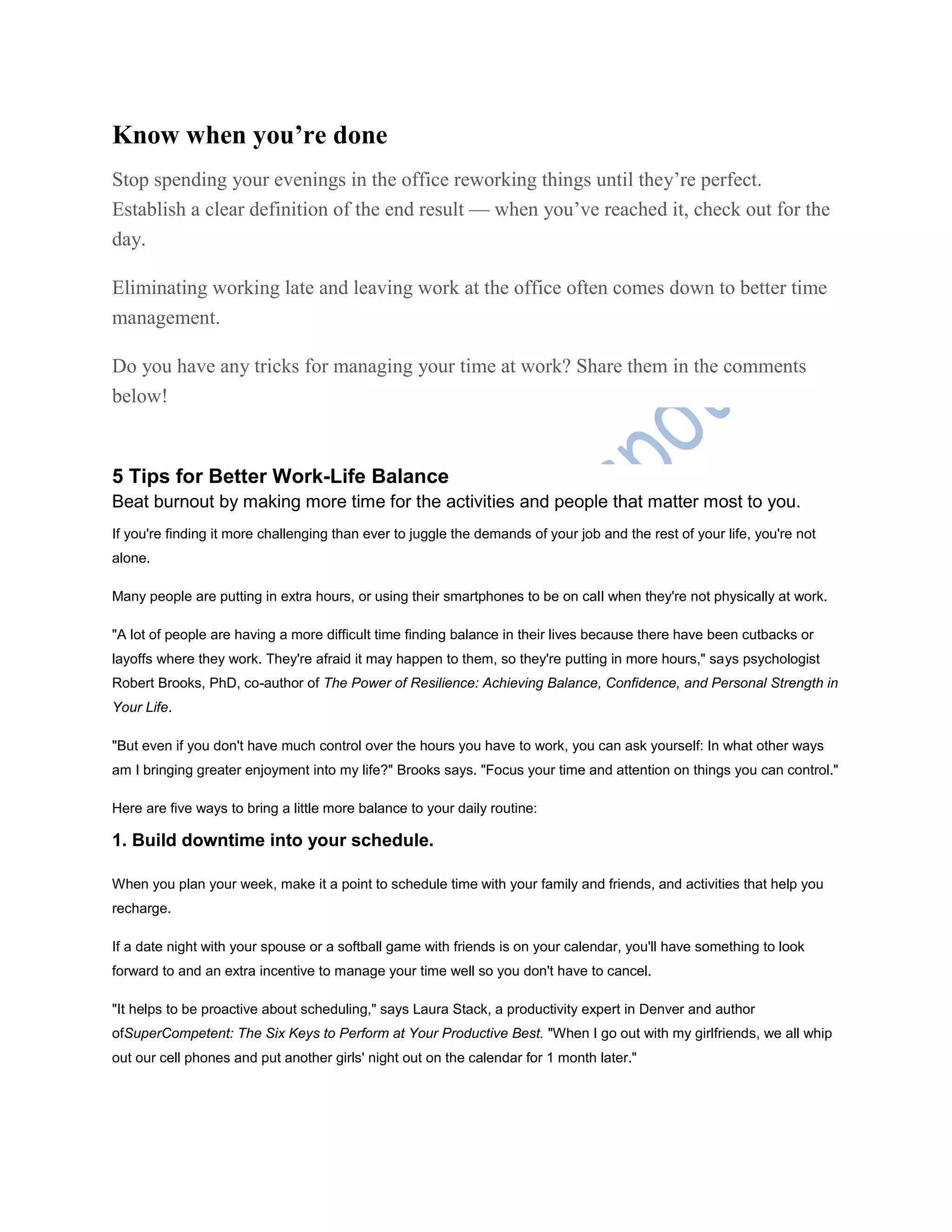 Know when you’re done
Stop spending your evenings in the office reworking things until they’re perfect.
Establish a clear definition of the end result — when you’ve reached it, check out for the
day.
Eliminating working late and leaving work at the office often comes down to better time
management.
Do you have any tricks for managing your time at work? Share them in the comments
below!
5 Tips for Better Work-Life Balance
Beat burnout by making more time for the activities and people that matter most to you.
If you're finding it more challenging than ever to juggle the demands of your job and the rest of your life, you're not
alone.
Many people are putting in extra hours, or using their smartphones to be on call when they're not physically at work.
"A lot of people are having a more difficult time finding balance in their lives because there have been cutbacks or
layoffs where they work. They're afraid it may happen to them, so they're putting in more hours," says psychologist
Robert Brooks, PhD, co-author of The Power of Resilience: Achieving Balance, Confidence, and Personal Strength in
Your Life.
"But even if you don't have much control over the hours you have to work, you can ask yourself: In what other ways
am I bringing greater enjoyment into my life?" Brooks says. "Focus your time and attention on things you can control."
Here are five ways to bring a little more balance to your daily routine:
1. Build downtime into your schedule.
When you plan your week, make it a point to schedule time with your family and friends, and activities that help you
recharge.
If a date night with your spouse or a softball game with friends is on your calendar, you'll have something to look
forward to and an extra incentive to manage your time well so you don't have to cancel.
"It helps to be proactive about scheduling," says Laura Stack, a productivity expert in Denver and author
ofSuperCompetent: The Six Keys to Perform at Your Productive Best. "When I go out with my girlfriends, we all whip
out our cell phones and put another girls' night out on the calendar for 1 month later."
 