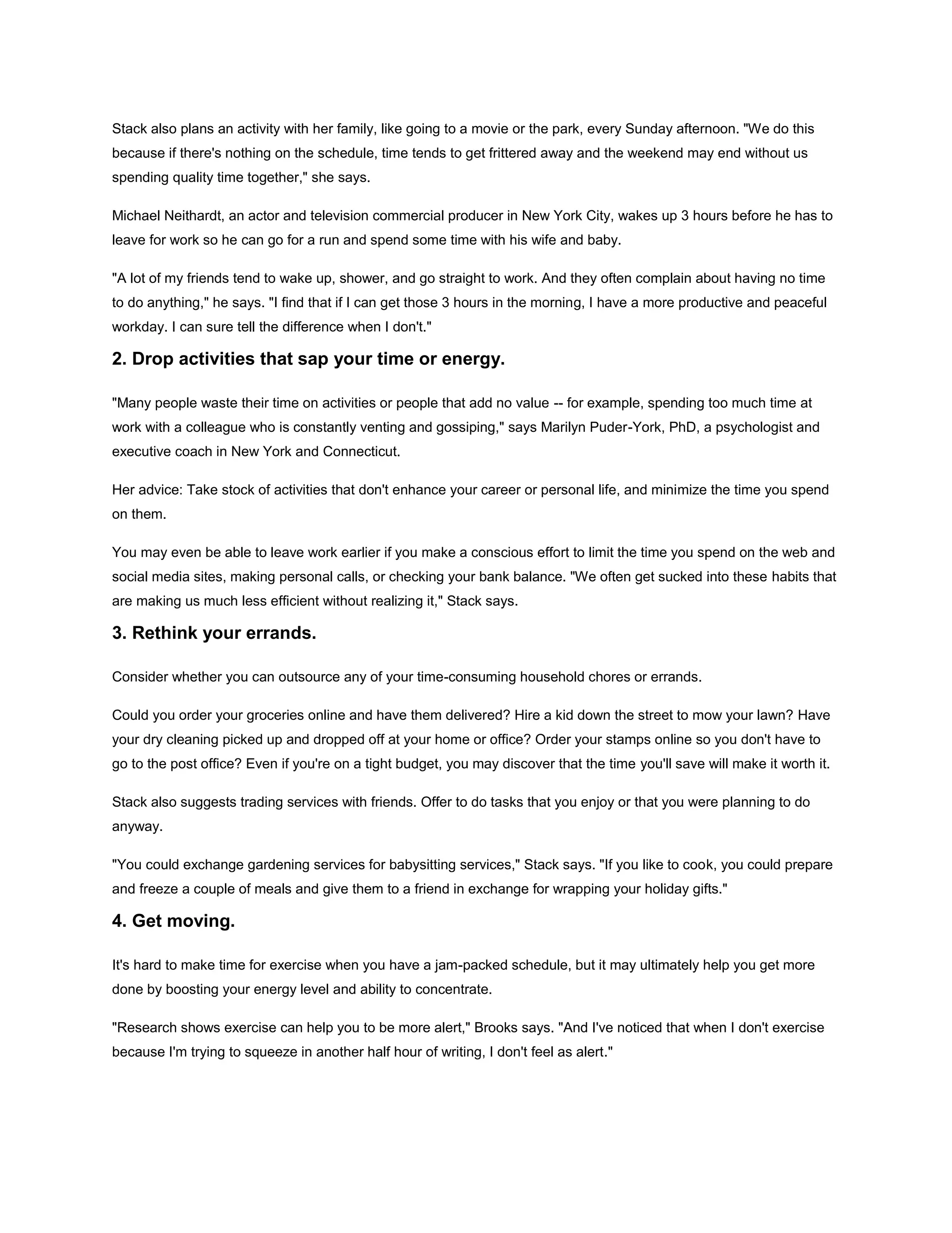 Stack also plans an activity with her family, like going to a movie or the park, every Sunday afternoon. "We do this
because if there's nothing on the schedule, time tends to get frittered away and the weekend may end without us
spending quality time together," she says.
Michael Neithardt, an actor and television commercial producer in New York City, wakes up 3 hours before he has to
leave for work so he can go for a run and spend some time with his wife and baby.
"A lot of my friends tend to wake up, shower, and go straight to work. And they often complain about having no time
to do anything," he says. "I find that if I can get those 3 hours in the morning, I have a more productive and peaceful
workday. I can sure tell the difference when I don't."
2. Drop activities that sap your time or energy.
"Many people waste their time on activities or people that add no value -- for example, spending too much time at
work with a colleague who is constantly venting and gossiping," says Marilyn Puder-York, PhD, a psychologist and
executive coach in New York and Connecticut.
Her advice: Take stock of activities that don't enhance your career or personal life, and minimize the time you spend
on them.
You may even be able to leave work earlier if you make a conscious effort to limit the time you spend on the web and
social media sites, making personal calls, or checking your bank balance. "We often get sucked into these habits that
are making us much less efficient without realizing it," Stack says.
3. Rethink your errands.
Consider whether you can outsource any of your time-consuming household chores or errands.
Could you order your groceries online and have them delivered? Hire a kid down the street to mow your lawn? Have
your dry cleaning picked up and dropped off at your home or office? Order your stamps online so you don't have to
go to the post office? Even if you're on a tight budget, you may discover that the time you'll save will make it worth it.
Stack also suggests trading services with friends. Offer to do tasks that you enjoy or that you were planning to do
anyway.
"You could exchange gardening services for babysitting services," Stack says. "If you like to cook, you could prepare
and freeze a couple of meals and give them to a friend in exchange for wrapping your holiday gifts."
4. Get moving.
It's hard to make time for exercise when you have a jam-packed schedule, but it may ultimately help you get more
done by boosting your energy level and ability to concentrate.
"Research shows exercise can help you to be more alert," Brooks says. "And I've noticed that when I don't exercise
because I'm trying to squeeze in another half hour of writing, I don't feel as alert."
 