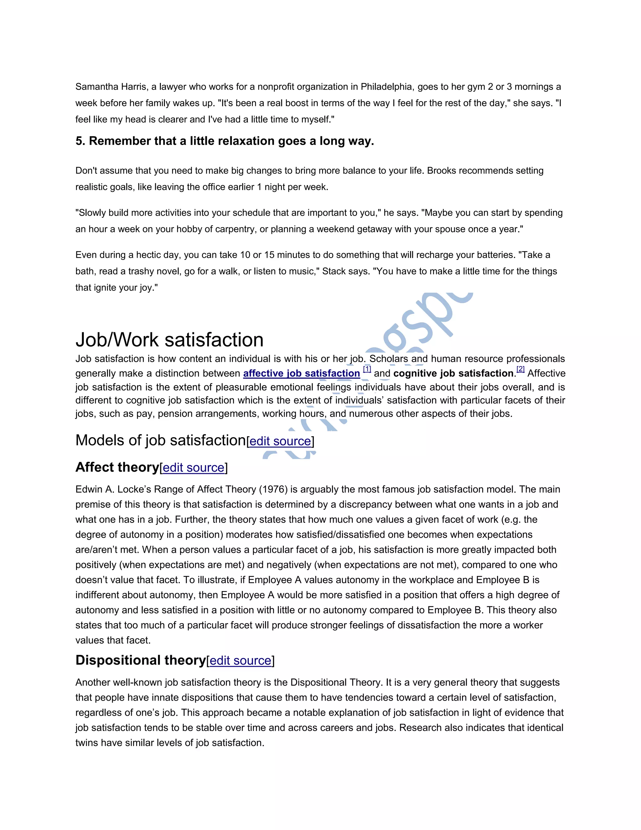 Samantha Harris, a lawyer who works for a nonprofit organization in Philadelphia, goes to her gym 2 or 3 mornings a
week before her family wakes up. "It's been a real boost in terms of the way I feel for the rest of the day," she says. "I
feel like my head is clearer and I've had a little time to myself."
5. Remember that a little relaxation goes a long way.
Don't assume that you need to make big changes to bring more balance to your life. Brooks recommends setting
realistic goals, like leaving the office earlier 1 night per week.
"Slowly build more activities into your schedule that are important to you," he says. "Maybe you can start by spending
an hour a week on your hobby of carpentry, or planning a weekend getaway with your spouse once a year."
Even during a hectic day, you can take 10 or 15 minutes to do something that will recharge your batteries. "Take a
bath, read a trashy novel, go for a walk, or listen to music," Stack says. "You have to make a little time for the things
that ignite your joy."
Job/Work satisfaction
Job satisfaction is how content an individual is with his or her job. Scholars and human resource professionals
generally make a distinction between affective job satisfaction
[1]
and cognitive job satisfaction.
[2]
Affective
job satisfaction is the extent of pleasurable emotional feelings individuals have about their jobs overall, and is
different to cognitive job satisfaction which is the extent of individuals‘ satisfaction with particular facets of their
jobs, such as pay, pension arrangements, working hours, and numerous other aspects of their jobs.
Models of job satisfaction[edit source]
Affect theory[edit source]
Edwin A. Locke‘s Range of Affect Theory (1976) is arguably the most famous job satisfaction model. The main
premise of this theory is that satisfaction is determined by a discrepancy between what one wants in a job and
what one has in a job. Further, the theory states that how much one values a given facet of work (e.g. the
degree of autonomy in a position) moderates how satisfied/dissatisfied one becomes when expectations
are/aren‘t met. When a person values a particular facet of a job, his satisfaction is more greatly impacted both
positively (when expectations are met) and negatively (when expectations are not met), compared to one who
doesn‘t value that facet. To illustrate, if Employee A values autonomy in the workplace and Employee B is
indifferent about autonomy, then Employee A would be more satisfied in a position that offers a high degree of
autonomy and less satisfied in a position with little or no autonomy compared to Employee B. This theory also
states that too much of a particular facet will produce stronger feelings of dissatisfaction the more a worker
values that facet.
Dispositional theory[edit source]
Another well-known job satisfaction theory is the Dispositional Theory. It is a very general theory that suggests
that people have innate dispositions that cause them to have tendencies toward a certain level of satisfaction,
regardless of one‘s job. This approach became a notable explanation of job satisfaction in light of evidence that
job satisfaction tends to be stable over time and across careers and jobs. Research also indicates that identical
twins have similar levels of job satisfaction.
 