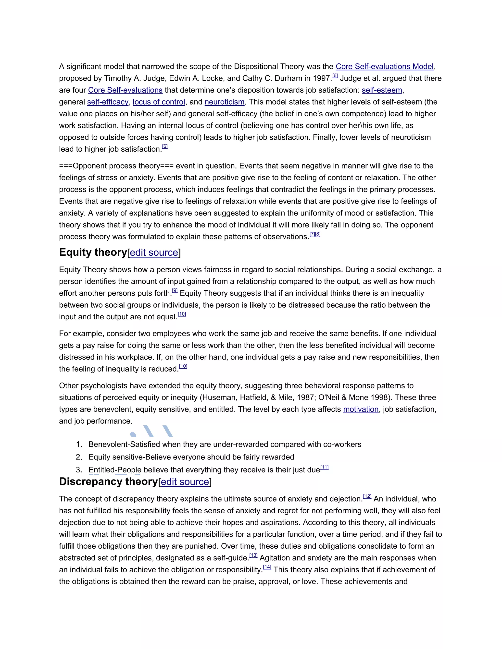 A significant model that narrowed the scope of the Dispositional Theory was the Core Self-evaluations Model,
proposed by Timothy A. Judge, Edwin A. Locke, and Cathy C. Durham in 1997.[6]
Judge et al. argued that there
are four Core Self-evaluations that determine one‘s disposition towards job satisfaction: self-esteem,
general self-efficacy, locus of control, and neuroticism. This model states that higher levels of self-esteem (the
value one places on his/her self) and general self-efficacy (the belief in one‘s own competence) lead to higher
work satisfaction. Having an internal locus of control (believing one has control over herhis own life, as
opposed to outside forces having control) leads to higher job satisfaction. Finally, lower levels of neuroticism
lead to higher job satisfaction.[6]
===Opponent process theory=== event in question. Events that seem negative in manner will give rise to the
feelings of stress or anxiety. Events that are positive give rise to the feeling of content or relaxation. The other
process is the opponent process, which induces feelings that contradict the feelings in the primary processes.
Events that are negative give rise to feelings of relaxation while events that are positive give rise to feelings of
anxiety. A variety of explanations have been suggested to explain the uniformity of mood or satisfaction. This
theory shows that if you try to enhance the mood of individual it will more likely fail in doing so. The opponent
process theory was formulated to explain these patterns of observations.[7][8]
Equity theory[edit source]
Equity Theory shows how a person views fairness in regard to social relationships. During a social exchange, a
person identifies the amount of input gained from a relationship compared to the output, as well as how much
effort another persons puts forth.[9]
Equity Theory suggests that if an individual thinks there is an inequality
between two social groups or individuals, the person is likely to be distressed because the ratio between the
input and the output are not equal.[10]
For example, consider two employees who work the same job and receive the same benefits. If one individual
gets a pay raise for doing the same or less work than the other, then the less benefited individual will become
distressed in his workplace. If, on the other hand, one individual gets a pay raise and new responsibilities, then
the feeling of inequality is reduced.[10]
Other psychologists have extended the equity theory, suggesting three behavioral response patterns to
situations of perceived equity or inequity (Huseman, Hatfield, & Mile, 1987; O'Neil & Mone 1998). These three
types are benevolent, equity sensitive, and entitled. The level by each type affects motivation, job satisfaction,
and job performance.
1. Benevolent-Satisfied when they are under-rewarded compared with co-workers
2. Equity sensitive-Believe everyone should be fairly rewarded
3. Entitled-People believe that everything they receive is their just due[11]
Discrepancy theory[edit source]
The concept of discrepancy theory explains the ultimate source of anxiety and dejection.[12]
An individual, who
has not fulfilled his responsibility feels the sense of anxiety and regret for not performing well, they will also feel
dejection due to not being able to achieve their hopes and aspirations. According to this theory, all individuals
will learn what their obligations and responsibilities for a particular function, over a time period, and if they fail to
fulfill those obligations then they are punished. Over time, these duties and obligations consolidate to form an
abstracted set of principles, designated as a self-guide.[13]
Agitation and anxiety are the main responses when
an individual fails to achieve the obligation or responsibility.[14]
This theory also explains that if achievement of
the obligations is obtained then the reward can be praise, approval, or love. These achievements and
 