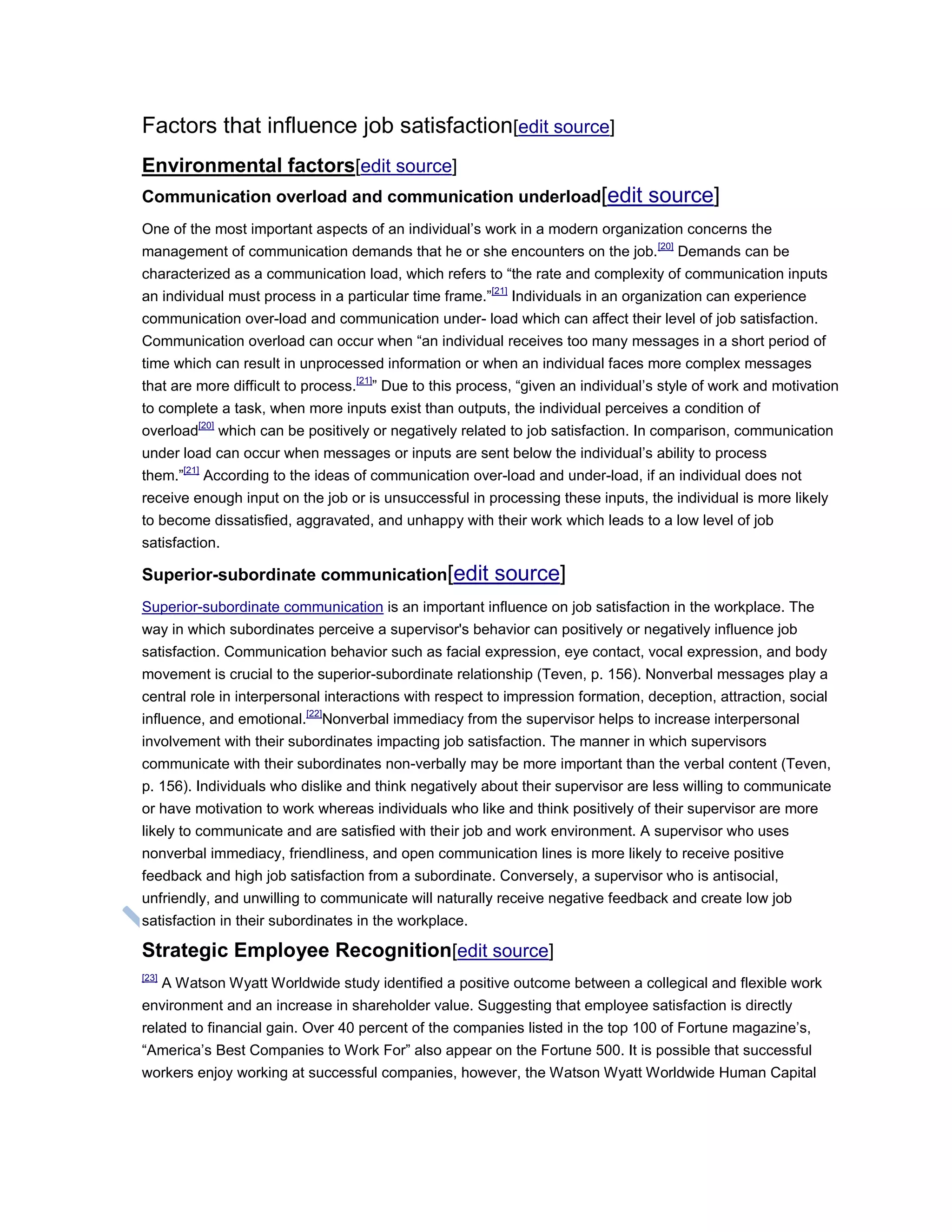 Factors that influence job satisfaction[edit source]
Environmental factors[edit source]
Communication overload and communication underload[edit source]
One of the most important aspects of an individual‘s work in a modern organization concerns the
management of communication demands that he or she encounters on the job.[20]
Demands can be
characterized as a communication load, which refers to ―the rate and complexity of communication inputs
an individual must process in a particular time frame.‖[21]
Individuals in an organization can experience
communication over-load and communication under- load which can affect their level of job satisfaction.
Communication overload can occur when ―an individual receives too many messages in a short period of
time which can result in unprocessed information or when an individual faces more complex messages
that are more difficult to process.[21]
‖ Due to this process, ―given an individual‘s style of work and motivation
to complete a task, when more inputs exist than outputs, the individual perceives a condition of
overload[20]
which can be positively or negatively related to job satisfaction. In comparison, communication
under load can occur when messages or inputs are sent below the individual‘s ability to process
them.‖[21]
According to the ideas of communication over-load and under-load, if an individual does not
receive enough input on the job or is unsuccessful in processing these inputs, the individual is more likely
to become dissatisfied, aggravated, and unhappy with their work which leads to a low level of job
satisfaction.
Superior-subordinate communication[edit source]
Superior-subordinate communication is an important influence on job satisfaction in the workplace. The
way in which subordinates perceive a supervisor's behavior can positively or negatively influence job
satisfaction. Communication behavior such as facial expression, eye contact, vocal expression, and body
movement is crucial to the superior-subordinate relationship (Teven, p. 156). Nonverbal messages play a
central role in interpersonal interactions with respect to impression formation, deception, attraction, social
influence, and emotional.[22]
Nonverbal immediacy from the supervisor helps to increase interpersonal
involvement with their subordinates impacting job satisfaction. The manner in which supervisors
communicate with their subordinates non-verbally may be more important than the verbal content (Teven,
p. 156). Individuals who dislike and think negatively about their supervisor are less willing to communicate
or have motivation to work whereas individuals who like and think positively of their supervisor are more
likely to communicate and are satisfied with their job and work environment. A supervisor who uses
nonverbal immediacy, friendliness, and open communication lines is more likely to receive positive
feedback and high job satisfaction from a subordinate. Conversely, a supervisor who is antisocial,
unfriendly, and unwilling to communicate will naturally receive negative feedback and create low job
satisfaction in their subordinates in the workplace.
Strategic Employee Recognition[edit source]
[23]
A Watson Wyatt Worldwide study identified a positive outcome between a collegical and flexible work
environment and an increase in shareholder value. Suggesting that employee satisfaction is directly
related to financial gain. Over 40 percent of the companies listed in the top 100 of Fortune magazine‘s,
―America‘s Best Companies to Work For‖ also appear on the Fortune 500. It is possible that successful
workers enjoy working at successful companies, however, the Watson Wyatt Worldwide Human Capital
 