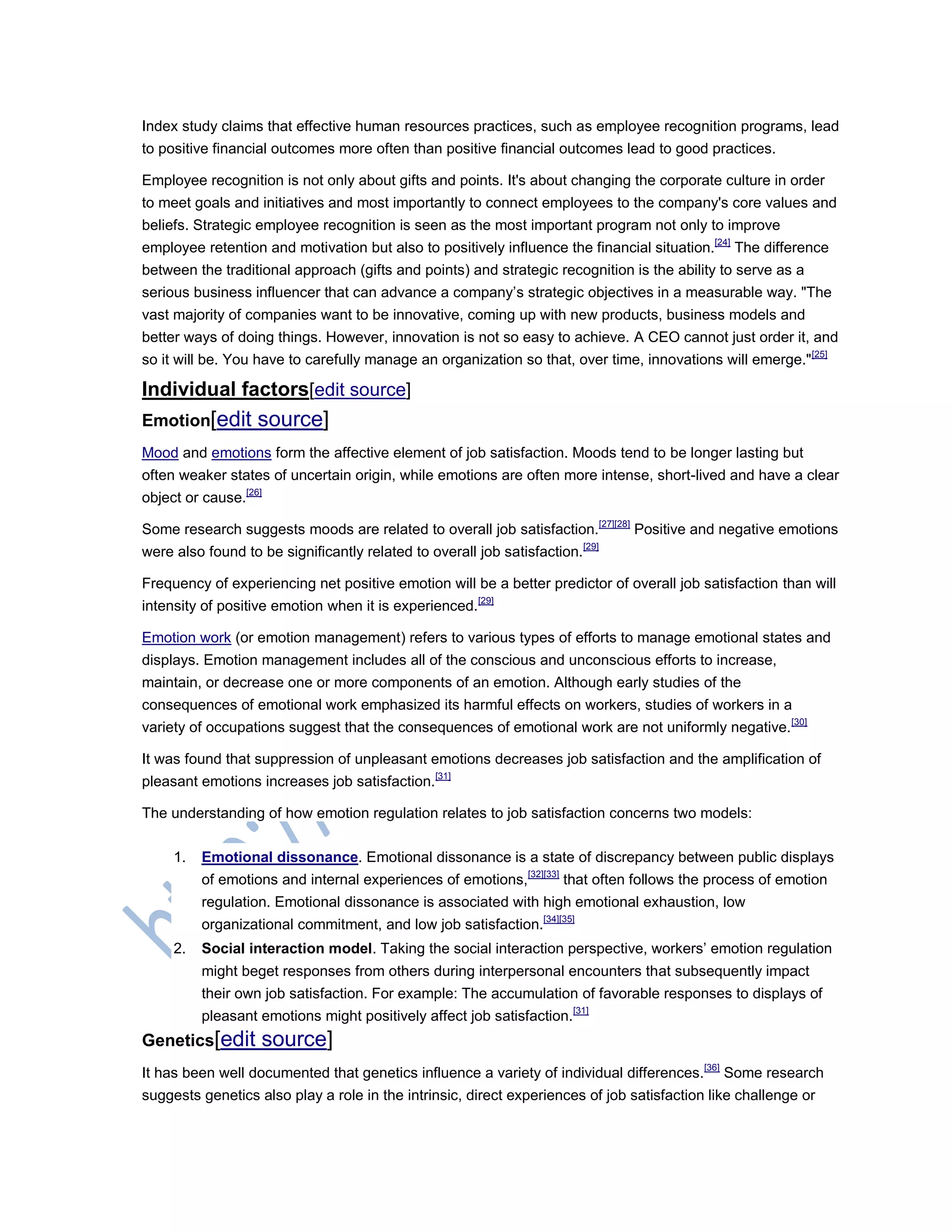 Index study claims that effective human resources practices, such as employee recognition programs, lead
to positive financial outcomes more often than positive financial outcomes lead to good practices.
Employee recognition is not only about gifts and points. It's about changing the corporate culture in order
to meet goals and initiatives and most importantly to connect employees to the company's core values and
beliefs. Strategic employee recognition is seen as the most important program not only to improve
employee retention and motivation but also to positively influence the financial situation.[24]
The difference
between the traditional approach (gifts and points) and strategic recognition is the ability to serve as a
serious business influencer that can advance a company‘s strategic objectives in a measurable way. "The
vast majority of companies want to be innovative, coming up with new products, business models and
better ways of doing things. However, innovation is not so easy to achieve. A CEO cannot just order it, and
so it will be. You have to carefully manage an organization so that, over time, innovations will emerge."[25]
Individual factors[edit source]
Emotion[edit source]
Mood and emotions form the affective element of job satisfaction. Moods tend to be longer lasting but
often weaker states of uncertain origin, while emotions are often more intense, short-lived and have a clear
object or cause.[26]
Some research suggests moods are related to overall job satisfaction.[27][28]
Positive and negative emotions
were also found to be significantly related to overall job satisfaction.[29]
Frequency of experiencing net positive emotion will be a better predictor of overall job satisfaction than will
intensity of positive emotion when it is experienced.[29]
Emotion work (or emotion management) refers to various types of efforts to manage emotional states and
displays. Emotion management includes all of the conscious and unconscious efforts to increase,
maintain, or decrease one or more components of an emotion. Although early studies of the
consequences of emotional work emphasized its harmful effects on workers, studies of workers in a
variety of occupations suggest that the consequences of emotional work are not uniformly negative.[30]
It was found that suppression of unpleasant emotions decreases job satisfaction and the amplification of
pleasant emotions increases job satisfaction.[31]
The understanding of how emotion regulation relates to job satisfaction concerns two models:
1. Emotional dissonance. Emotional dissonance is a state of discrepancy between public displays
of emotions and internal experiences of emotions,[32][33]
that often follows the process of emotion
regulation. Emotional dissonance is associated with high emotional exhaustion, low
organizational commitment, and low job satisfaction.[34][35]
2. Social interaction model. Taking the social interaction perspective, workers‘ emotion regulation
might beget responses from others during interpersonal encounters that subsequently impact
their own job satisfaction. For example: The accumulation of favorable responses to displays of
pleasant emotions might positively affect job satisfaction.[31]
Genetics[edit source]
It has been well documented that genetics influence a variety of individual differences.[36]
Some research
suggests genetics also play a role in the intrinsic, direct experiences of job satisfaction like challenge or
 