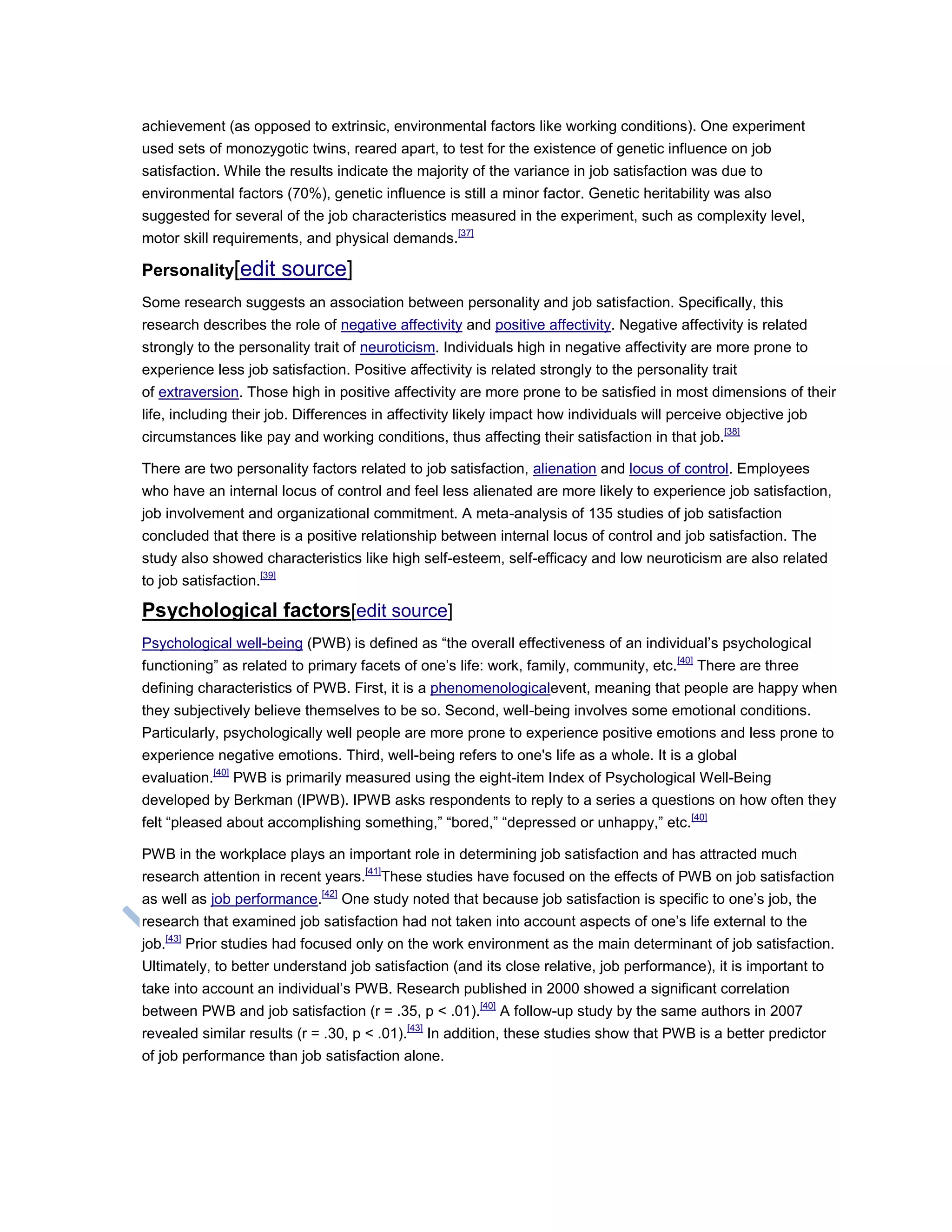 achievement (as opposed to extrinsic, environmental factors like working conditions). One experiment
used sets of monozygotic twins, reared apart, to test for the existence of genetic influence on job
satisfaction. While the results indicate the majority of the variance in job satisfaction was due to
environmental factors (70%), genetic influence is still a minor factor. Genetic heritability was also
suggested for several of the job characteristics measured in the experiment, such as complexity level,
motor skill requirements, and physical demands.[37]
Personality[edit source]
Some research suggests an association between personality and job satisfaction. Specifically, this
research describes the role of negative affectivity and positive affectivity. Negative affectivity is related
strongly to the personality trait of neuroticism. Individuals high in negative affectivity are more prone to
experience less job satisfaction. Positive affectivity is related strongly to the personality trait
of extraversion. Those high in positive affectivity are more prone to be satisfied in most dimensions of their
life, including their job. Differences in affectivity likely impact how individuals will perceive objective job
circumstances like pay and working conditions, thus affecting their satisfaction in that job.[38]
There are two personality factors related to job satisfaction, alienation and locus of control. Employees
who have an internal locus of control and feel less alienated are more likely to experience job satisfaction,
job involvement and organizational commitment. A meta-analysis of 135 studies of job satisfaction
concluded that there is a positive relationship between internal locus of control and job satisfaction. The
study also showed characteristics like high self-esteem, self-efficacy and low neuroticism are also related
to job satisfaction.[39]
Psychological factors[edit source]
Psychological well-being (PWB) is defined as ―the overall effectiveness of an individual‘s psychological
functioning‖ as related to primary facets of one‘s life: work, family, community, etc.[40]
There are three
defining characteristics of PWB. First, it is a phenomenologicalevent, meaning that people are happy when
they subjectively believe themselves to be so. Second, well-being involves some emotional conditions.
Particularly, psychologically well people are more prone to experience positive emotions and less prone to
experience negative emotions. Third, well-being refers to one's life as a whole. It is a global
evaluation.[40]
PWB is primarily measured using the eight-item Index of Psychological Well-Being
developed by Berkman (IPWB). IPWB asks respondents to reply to a series a questions on how often they
felt ―pleased about accomplishing something,‖ ―bored,‖ ―depressed or unhappy,‖ etc.[40]
PWB in the workplace plays an important role in determining job satisfaction and has attracted much
research attention in recent years.[41]
These studies have focused on the effects of PWB on job satisfaction
as well as job performance.[42]
One study noted that because job satisfaction is specific to one‘s job, the
research that examined job satisfaction had not taken into account aspects of one‘s life external to the
job.[43]
Prior studies had focused only on the work environment as the main determinant of job satisfaction.
Ultimately, to better understand job satisfaction (and its close relative, job performance), it is important to
take into account an individual‘s PWB. Research published in 2000 showed a significant correlation
between PWB and job satisfaction (r = .35, p < .01).[40]
A follow-up study by the same authors in 2007
revealed similar results (r = .30, p < .01).[43]
In addition, these studies show that PWB is a better predictor
of job performance than job satisfaction alone.
 