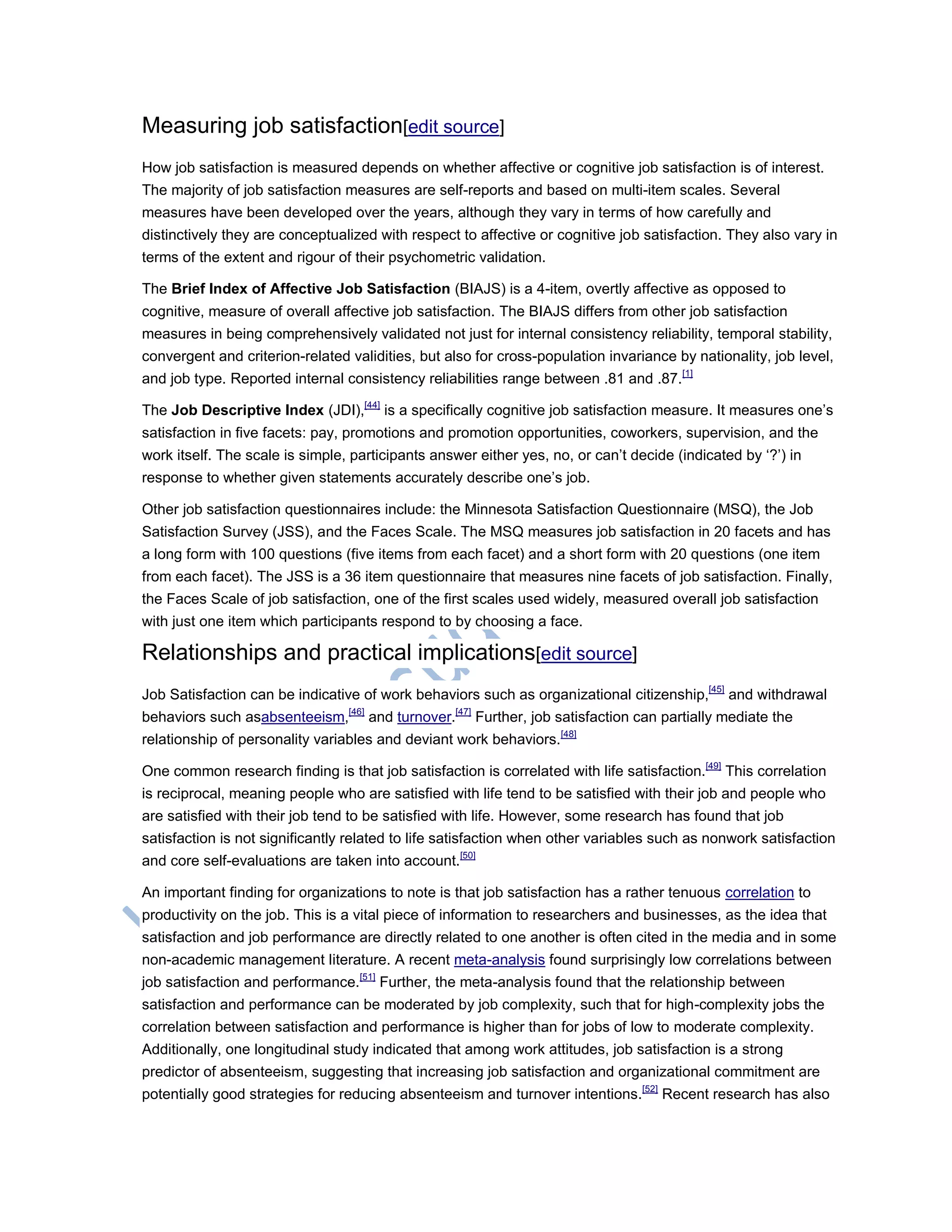 Measuring job satisfaction[edit source]
How job satisfaction is measured depends on whether affective or cognitive job satisfaction is of interest.
The majority of job satisfaction measures are self-reports and based on multi-item scales. Several
measures have been developed over the years, although they vary in terms of how carefully and
distinctively they are conceptualized with respect to affective or cognitive job satisfaction. They also vary in
terms of the extent and rigour of their psychometric validation.
The Brief Index of Affective Job Satisfaction (BIAJS) is a 4-item, overtly affective as opposed to
cognitive, measure of overall affective job satisfaction. The BIAJS differs from other job satisfaction
measures in being comprehensively validated not just for internal consistency reliability, temporal stability,
convergent and criterion-related validities, but also for cross-population invariance by nationality, job level,
and job type. Reported internal consistency reliabilities range between .81 and .87.[1]
The Job Descriptive Index (JDI),[44]
is a specifically cognitive job satisfaction measure. It measures one‘s
satisfaction in five facets: pay, promotions and promotion opportunities, coworkers, supervision, and the
work itself. The scale is simple, participants answer either yes, no, or can‘t decide (indicated by ‗?‘) in
response to whether given statements accurately describe one‘s job.
Other job satisfaction questionnaires include: the Minnesota Satisfaction Questionnaire (MSQ), the Job
Satisfaction Survey (JSS), and the Faces Scale. The MSQ measures job satisfaction in 20 facets and has
a long form with 100 questions (five items from each facet) and a short form with 20 questions (one item
from each facet). The JSS is a 36 item questionnaire that measures nine facets of job satisfaction. Finally,
the Faces Scale of job satisfaction, one of the first scales used widely, measured overall job satisfaction
with just one item which participants respond to by choosing a face.
Relationships and practical implications[edit source]
Job Satisfaction can be indicative of work behaviors such as organizational citizenship,[45]
and withdrawal
behaviors such asabsenteeism,[46]
and turnover.[47]
Further, job satisfaction can partially mediate the
relationship of personality variables and deviant work behaviors.[48]
One common research finding is that job satisfaction is correlated with life satisfaction.[49]
This correlation
is reciprocal, meaning people who are satisfied with life tend to be satisfied with their job and people who
are satisfied with their job tend to be satisfied with life. However, some research has found that job
satisfaction is not significantly related to life satisfaction when other variables such as nonwork satisfaction
and core self-evaluations are taken into account.[50]
An important finding for organizations to note is that job satisfaction has a rather tenuous correlation to
productivity on the job. This is a vital piece of information to researchers and businesses, as the idea that
satisfaction and job performance are directly related to one another is often cited in the media and in some
non-academic management literature. A recent meta-analysis found surprisingly low correlations between
job satisfaction and performance.[51]
Further, the meta-analysis found that the relationship between
satisfaction and performance can be moderated by job complexity, such that for high-complexity jobs the
correlation between satisfaction and performance is higher than for jobs of low to moderate complexity.
Additionally, one longitudinal study indicated that among work attitudes, job satisfaction is a strong
predictor of absenteeism, suggesting that increasing job satisfaction and organizational commitment are
potentially good strategies for reducing absenteeism and turnover intentions.[52]
Recent research has also
 