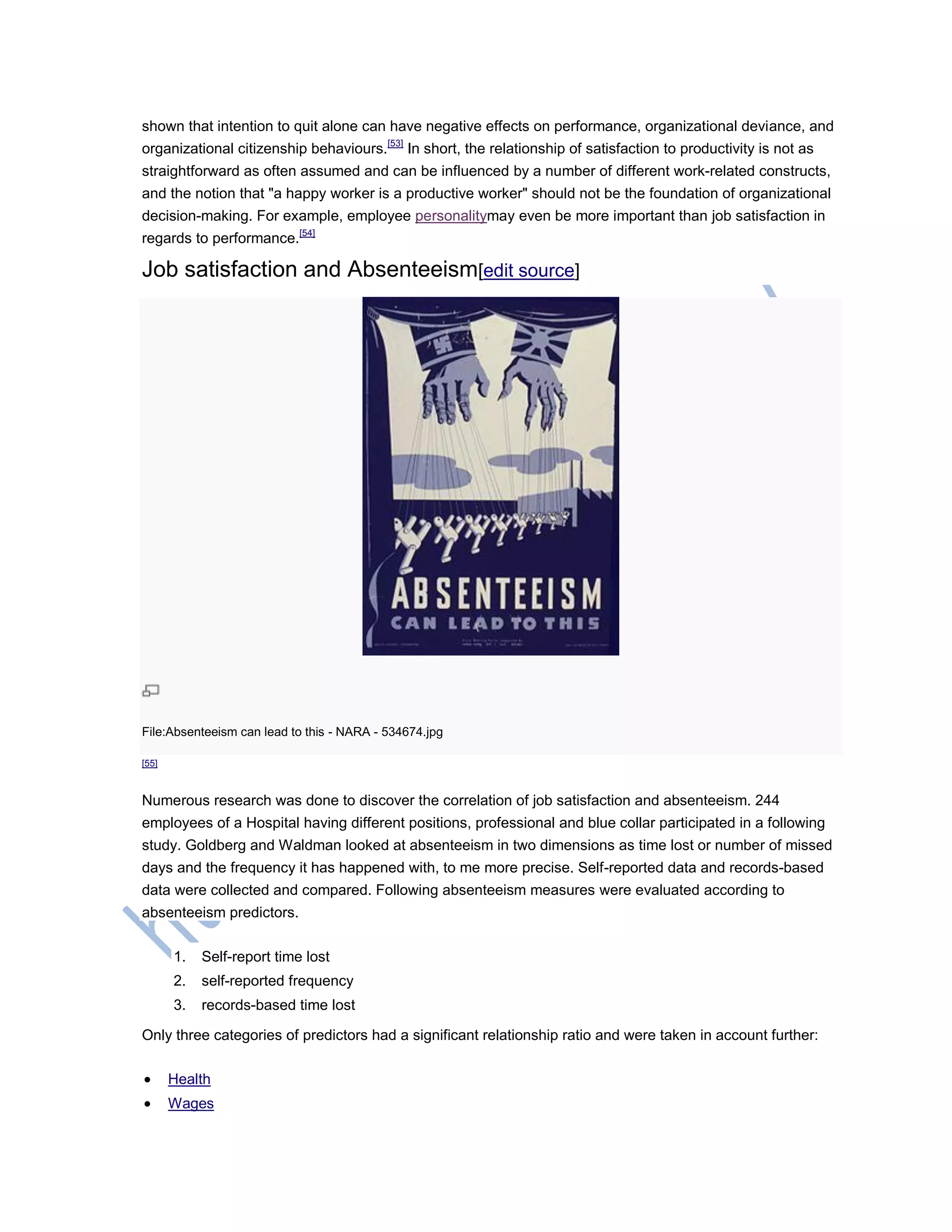 shown that intention to quit alone can have negative effects on performance, organizational deviance, and
organizational citizenship behaviours.[53]
In short, the relationship of satisfaction to productivity is not as
straightforward as often assumed and can be influenced by a number of different work-related constructs,
and the notion that "a happy worker is a productive worker" should not be the foundation of organizational
decision-making. For example, employee personalitymay even be more important than job satisfaction in
regards to performance.[54]
Job satisfaction and Absenteeism[edit source]
File:Absenteeism can lead to this - NARA - 534674.jpg
[55]
Numerous research was done to discover the correlation of job satisfaction and absenteeism. 244
employees of a Hospital having different positions, professional and blue collar participated in a following
study. Goldberg and Waldman looked at absenteeism in two dimensions as time lost or number of missed
days and the frequency it has happened with, to me more precise. Self-reported data and records-based
data were collected and compared. Following absenteeism measures were evaluated according to
absenteeism predictors.
1. Self-report time lost
2. self-reported frequency
3. records-based time lost
Only three categories of predictors had a significant relationship ratio and were taken in account further:
 Health
 Wages
 