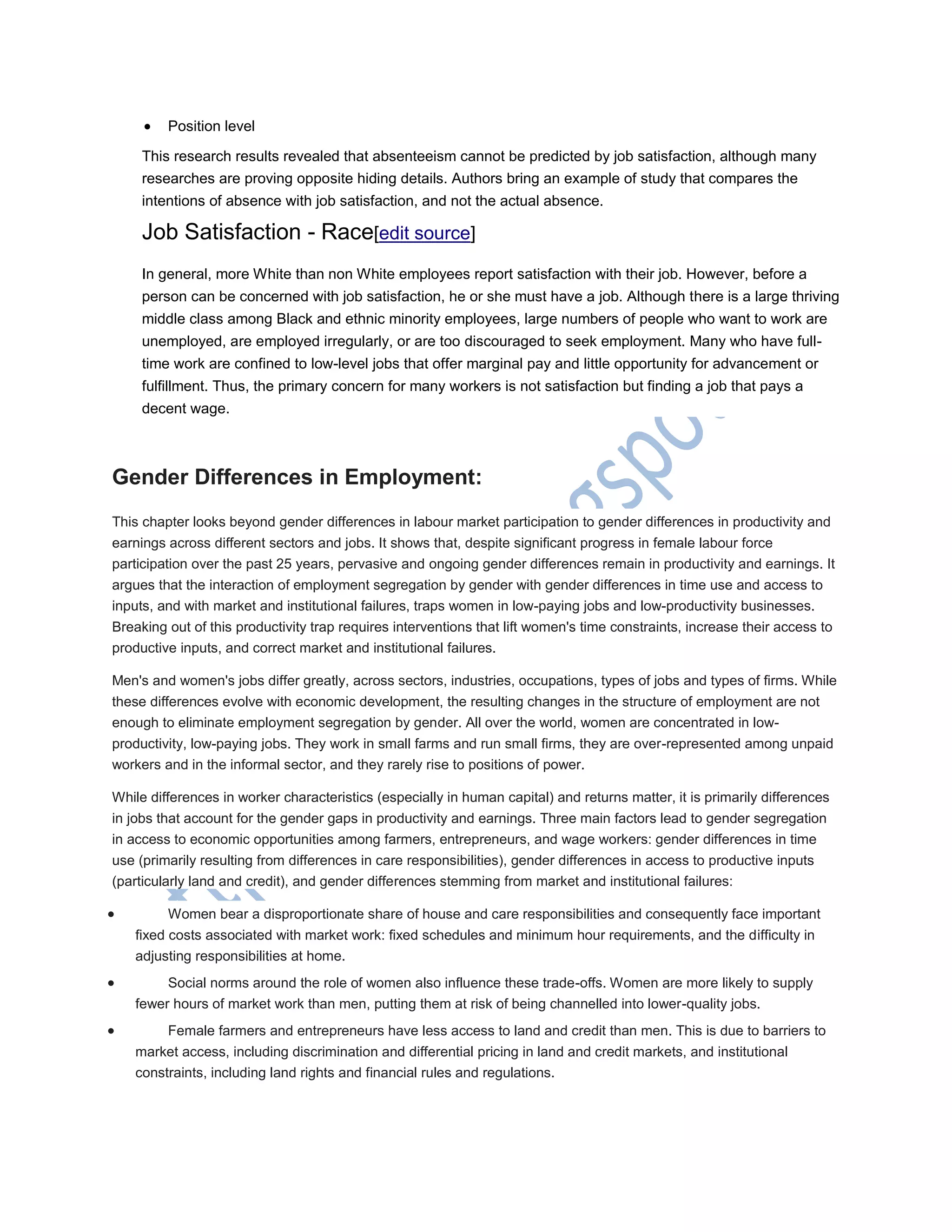  Position level
This research results revealed that absenteeism cannot be predicted by job satisfaction, although many
researches are proving opposite hiding details. Authors bring an example of study that compares the
intentions of absence with job satisfaction, and not the actual absence.
Job Satisfaction - Race[edit source]
In general, more White than non White employees report satisfaction with their job. However, before a
person can be concerned with job satisfaction, he or she must have a job. Although there is a large thriving
middle class among Black and ethnic minority employees, large numbers of people who want to work are
unemployed, are employed irregularly, or are too discouraged to seek employment. Many who have full-
time work are confined to low-level jobs that offer marginal pay and little opportunity for advancement or
fulfillment. Thus, the primary concern for many workers is not satisfaction but finding a job that pays a
decent wage.
Gender Differences in Employment:
This chapter looks beyond gender differences in labour market participation to gender differences in productivity and
earnings across different sectors and jobs. It shows that, despite significant progress in female labour force
participation over the past 25 years, pervasive and ongoing gender differences remain in productivity and earnings. It
argues that the interaction of employment segregation by gender with gender differences in time use and access to
inputs, and with market and institutional failures, traps women in low-paying jobs and low-productivity businesses.
Breaking out of this productivity trap requires interventions that lift women's time constraints, increase their access to
productive inputs, and correct market and institutional failures.
Men's and women's jobs differ greatly, across sectors, industries, occupations, types of jobs and types of firms. While
these differences evolve with economic development, the resulting changes in the structure of employment are not
enough to eliminate employment segregation by gender. All over the world, women are concentrated in low-
productivity, low-paying jobs. They work in small farms and run small firms, they are over-represented among unpaid
workers and in the informal sector, and they rarely rise to positions of power.
While differences in worker characteristics (especially in human capital) and returns matter, it is primarily differences
in jobs that account for the gender gaps in productivity and earnings. Three main factors lead to gender segregation
in access to economic opportunities among farmers, entrepreneurs, and wage workers: gender differences in time
use (primarily resulting from differences in care responsibilities), gender differences in access to productive inputs
(particularly land and credit), and gender differences stemming from market and institutional failures:
 Women bear a disproportionate share of house and care responsibilities and consequently face important
fixed costs associated with market work: fixed schedules and minimum hour requirements, and the difficulty in
adjusting responsibilities at home.
 Social norms around the role of women also influence these trade-offs. Women are more likely to supply
fewer hours of market work than men, putting them at risk of being channelled into lower-quality jobs.
 Female farmers and entrepreneurs have less access to land and credit than men. This is due to barriers to
market access, including discrimination and differential pricing in land and credit markets, and institutional
constraints, including land rights and financial rules and regulations.
 