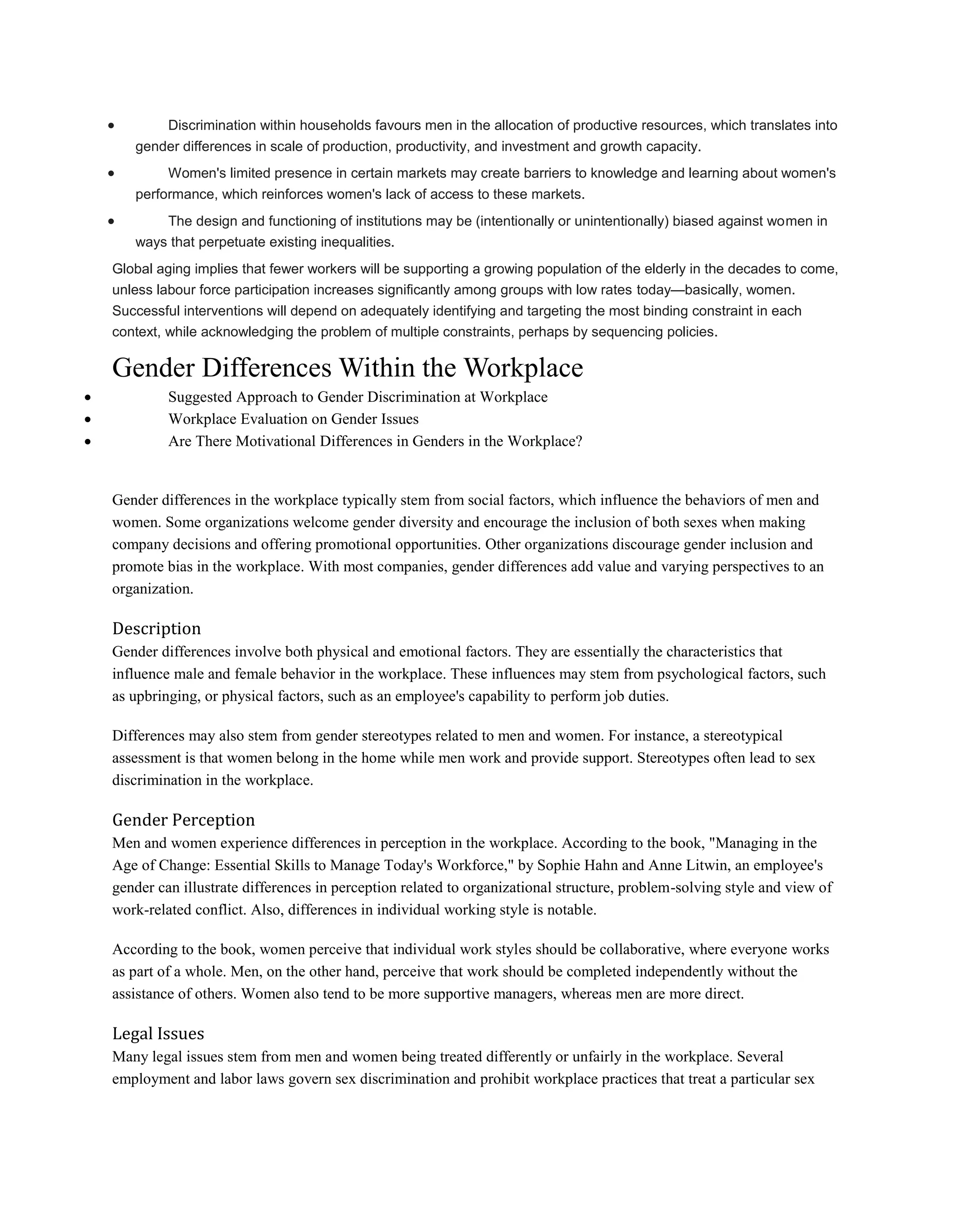  Discrimination within households favours men in the allocation of productive resources, which translates into
gender differences in scale of production, productivity, and investment and growth capacity.
 Women's limited presence in certain markets may create barriers to knowledge and learning about women's
performance, which reinforces women's lack of access to these markets.
 The design and functioning of institutions may be (intentionally or unintentionally) biased against women in
ways that perpetuate existing inequalities.
Global aging implies that fewer workers will be supporting a growing population of the elderly in the decades to come,
unless labour force participation increases significantly among groups with low rates today—basically, women.
Successful interventions will depend on adequately identifying and targeting the most binding constraint in each
context, while acknowledging the problem of multiple constraints, perhaps by sequencing policies.
Gender Differences Within the Workplace
 Suggested Approach to Gender Discrimination at Workplace
 Workplace Evaluation on Gender Issues
 Are There Motivational Differences in Genders in the Workplace?
Gender differences in the workplace typically stem from social factors, which influence the behaviors of men and
women. Some organizations welcome gender diversity and encourage the inclusion of both sexes when making
company decisions and offering promotional opportunities. Other organizations discourage gender inclusion and
promote bias in the workplace. With most companies, gender differences add value and varying perspectives to an
organization.
Description
Gender differences involve both physical and emotional factors. They are essentially the characteristics that
influence male and female behavior in the workplace. These influences may stem from psychological factors, such
as upbringing, or physical factors, such as an employee's capability to perform job duties.
Differences may also stem from gender stereotypes related to men and women. For instance, a stereotypical
assessment is that women belong in the home while men work and provide support. Stereotypes often lead to sex
discrimination in the workplace.
Gender Perception
Men and women experience differences in perception in the workplace. According to the book, "Managing in the
Age of Change: Essential Skills to Manage Today's Workforce," by Sophie Hahn and Anne Litwin, an employee's
gender can illustrate differences in perception related to organizational structure, problem-solving style and view of
work-related conflict. Also, differences in individual working style is notable.
According to the book, women perceive that individual work styles should be collaborative, where everyone works
as part of a whole. Men, on the other hand, perceive that work should be completed independently without the
assistance of others. Women also tend to be more supportive managers, whereas men are more direct.
Legal Issues
Many legal issues stem from men and women being treated differently or unfairly in the workplace. Several
employment and labor laws govern sex discrimination and prohibit workplace practices that treat a particular sex
 