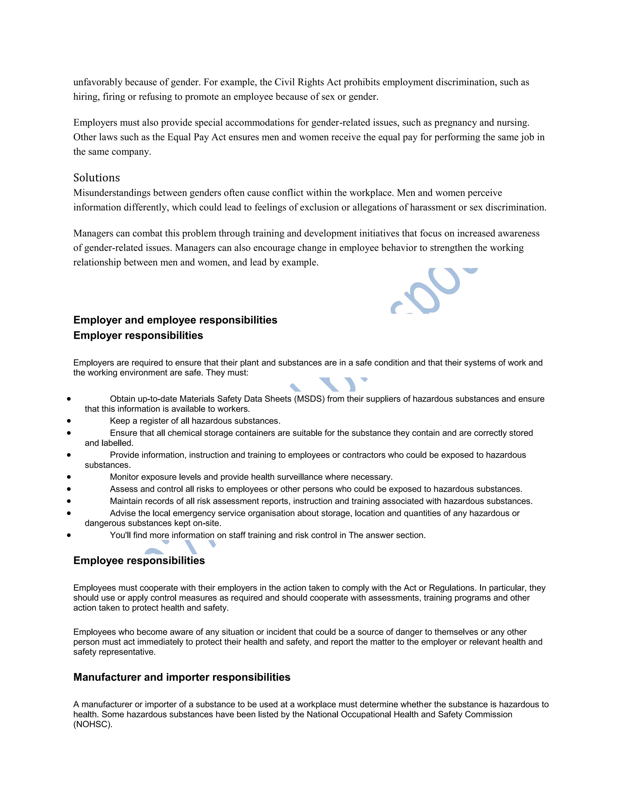 unfavorably because of gender. For example, the Civil Rights Act prohibits employment discrimination, such as
hiring, firing or refusing to promote an employee because of sex or gender.
Employers must also provide special accommodations for gender-related issues, such as pregnancy and nursing.
Other laws such as the Equal Pay Act ensures men and women receive the equal pay for performing the same job in
the same company.
Solutions
Misunderstandings between genders often cause conflict within the workplace. Men and women perceive
information differently, which could lead to feelings of exclusion or allegations of harassment or sex discrimination.
Managers can combat this problem through training and development initiatives that focus on increased awareness
of gender-related issues. Managers can also encourage change in employee behavior to strengthen the working
relationship between men and women, and lead by example.
Employer and employee responsibilities
Employer responsibilities
Employers are required to ensure that their plant and substances are in a safe condition and that their systems of work and
the working environment are safe. They must:
 Obtain up-to-date Materials Safety Data Sheets (MSDS) from their suppliers of hazardous substances and ensure
that this information is available to workers.
 Keep a register of all hazardous substances.
 Ensure that all chemical storage containers are suitable for the substance they contain and are correctly stored
and labelled.
 Provide information, instruction and training to employees or contractors who could be exposed to hazardous
substances.
 Monitor exposure levels and provide health surveillance where necessary.
 Assess and control all risks to employees or other persons who could be exposed to hazardous substances.
 Maintain records of all risk assessment reports, instruction and training associated with hazardous substances.
 Advise the local emergency service organisation about storage, location and quantities of any hazardous or
dangerous substances kept on-site.
 You'll find more information on staff training and risk control in The answer section.
Employee responsibilities
Employees must cooperate with their employers in the action taken to comply with the Act or Regulations. In particular, they
should use or apply control measures as required and should cooperate with assessments, training programs and other
action taken to protect health and safety.
Employees who become aware of any situation or incident that could be a source of danger to themselves or any other
person must act immediately to protect their health and safety, and report the matter to the employer or relevant health and
safety representative.
Manufacturer and importer responsibilities
A manufacturer or importer of a substance to be used at a workplace must determine whether the substance is hazardous to
health. Some hazardous substances have been listed by the National Occupational Health and Safety Commission
(NOHSC).
 