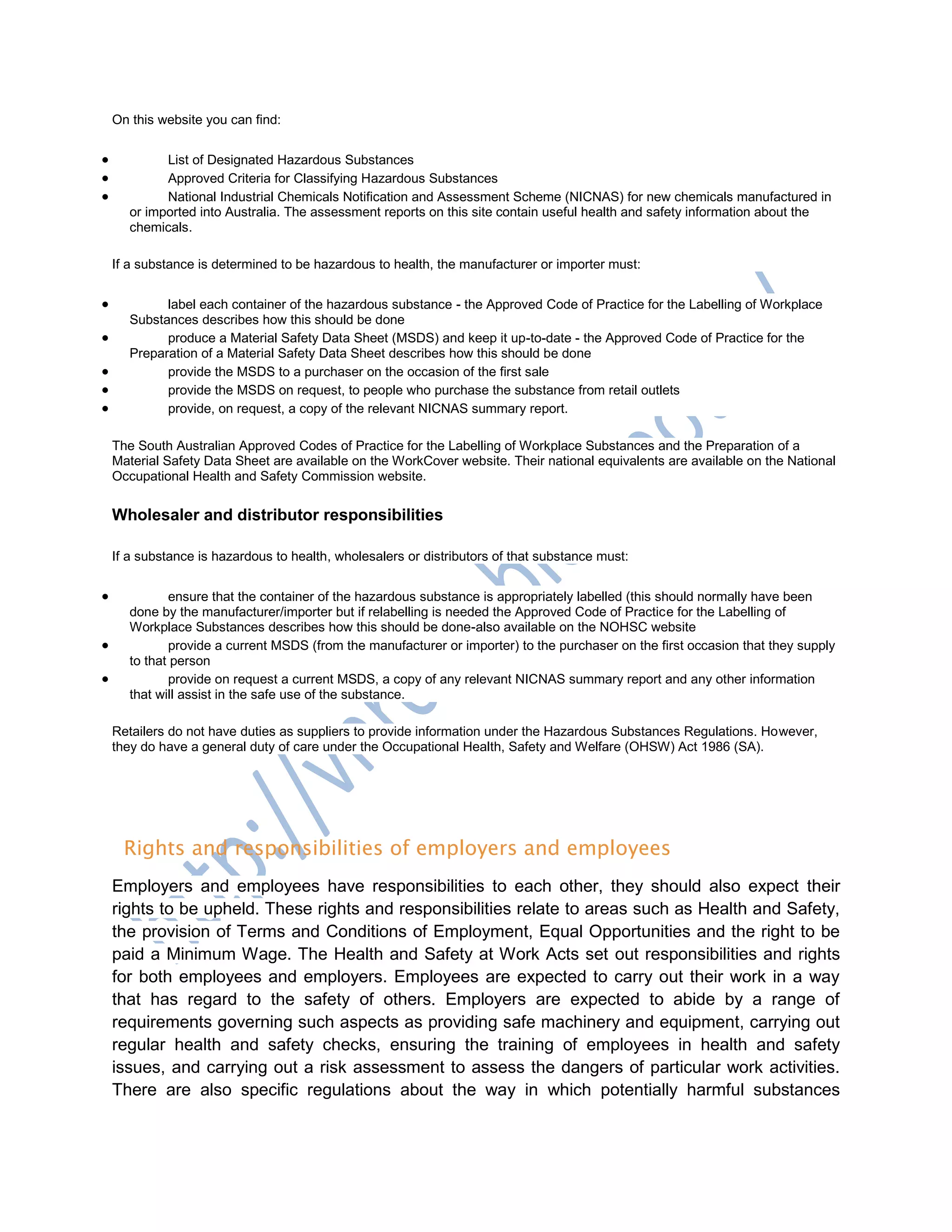 On this website you can find:
 List of Designated Hazardous Substances
 Approved Criteria for Classifying Hazardous Substances
 National Industrial Chemicals Notification and Assessment Scheme (NICNAS) for new chemicals manufactured in
or imported into Australia. The assessment reports on this site contain useful health and safety information about the
chemicals.
If a substance is determined to be hazardous to health, the manufacturer or importer must:
 label each container of the hazardous substance - the Approved Code of Practice for the Labelling of Workplace
Substances describes how this should be done
 produce a Material Safety Data Sheet (MSDS) and keep it up-to-date - the Approved Code of Practice for the
Preparation of a Material Safety Data Sheet describes how this should be done
 provide the MSDS to a purchaser on the occasion of the first sale
 provide the MSDS on request, to people who purchase the substance from retail outlets
 provide, on request, a copy of the relevant NICNAS summary report.
The South Australian Approved Codes of Practice for the Labelling of Workplace Substances and the Preparation of a
Material Safety Data Sheet are available on the WorkCover website. Their national equivalents are available on the National
Occupational Health and Safety Commission website.
Wholesaler and distributor responsibilities
If a substance is hazardous to health, wholesalers or distributors of that substance must:
 ensure that the container of the hazardous substance is appropriately labelled (this should normally have been
done by the manufacturer/importer but if relabelling is needed the Approved Code of Practice for the Labelling of
Workplace Substances describes how this should be done-also available on the NOHSC website
 provide a current MSDS (from the manufacturer or importer) to the purchaser on the first occasion that they supply
to that person
 provide on request a current MSDS, a copy of any relevant NICNAS summary report and any other information
that will assist in the safe use of the substance.
Retailers do not have duties as suppliers to provide information under the Hazardous Substances Regulations. However,
they do have a general duty of care under the Occupational Health, Safety and Welfare (OHSW) Act 1986 (SA).
Rights and responsibilities of employers and employees
Employers and employees have responsibilities to each other, they should also expect their
rights to be upheld. These rights and responsibilities relate to areas such as Health and Safety,
the provision of Terms and Conditions of Employment, Equal Opportunities and the right to be
paid a Minimum Wage. The Health and Safety at Work Acts set out responsibilities and rights
for both employees and employers. Employees are expected to carry out their work in a way
that has regard to the safety of others. Employers are expected to abide by a range of
requirements governing such aspects as providing safe machinery and equipment, carrying out
regular health and safety checks, ensuring the training of employees in health and safety
issues, and carrying out a risk assessment to assess the dangers of particular work activities.
There are also specific regulations about the way in which potentially harmful substances
 