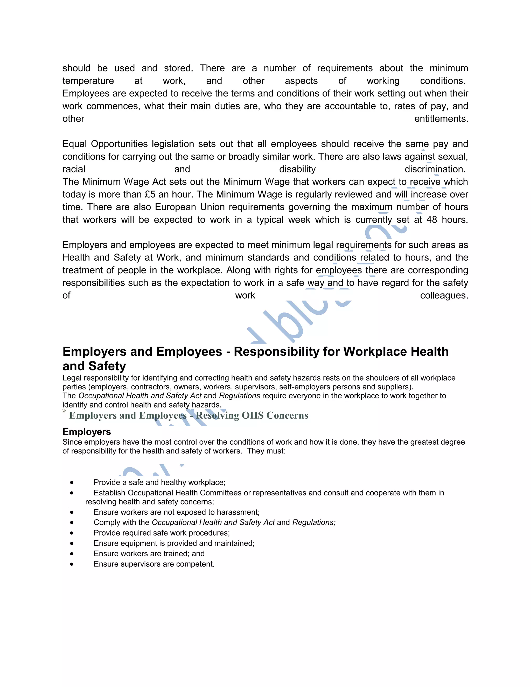 should be used and stored. There are a number of requirements about the minimum
temperature at work, and other aspects of working conditions.
Employees are expected to receive the terms and conditions of their work setting out when their
work commences, what their main duties are, who they are accountable to, rates of pay, and
other entitlements.
Equal Opportunities legislation sets out that all employees should receive the same pay and
conditions for carrying out the same or broadly similar work. There are also laws against sexual,
racial and disability discrimination.
The Minimum Wage Act sets out the Minimum Wage that workers can expect to receive which
today is more than £5 an hour. The Minimum Wage is regularly reviewed and will increase over
time. There are also European Union requirements governing the maximum number of hours
that workers will be expected to work in a typical week which is currently set at 48 hours.
Employers and employees are expected to meet minimum legal requirements for such areas as
Health and Safety at Work, and minimum standards and conditions related to hours, and the
treatment of people in the workplace. Along with rights for employees there are corresponding
responsibilities such as the expectation to work in a safe way and to have regard for the safety
of work colleagues.
Employers and Employees - Responsibility for Workplace Health
and Safety
Legal responsibility for identifying and correcting health and safety hazards rests on the shoulders of all workplace
parties (employers, contractors, owners, workers, supervisors, self-employers persons and suppliers).
The Occupational Health and Safety Act and Regulations require everyone in the workplace to work together to
identify and control health and safety hazards.
Employers and Employees - Resolving OHS Concerns
Employers
Since employers have the most control over the conditions of work and how it is done, they have the greatest degree
of responsibility for the health and safety of workers. They must:
 Provide a safe and healthy workplace;
 Establish Occupational Health Committees or representatives and consult and cooperate with them in
resolving health and safety concerns;
 Ensure workers are not exposed to harassment;
 Comply with the Occupational Health and Safety Act and Regulations;
 Provide required safe work procedures;
 Ensure equipment is provided and maintained;
 Ensure workers are trained; and
 Ensure supervisors are competent.
 