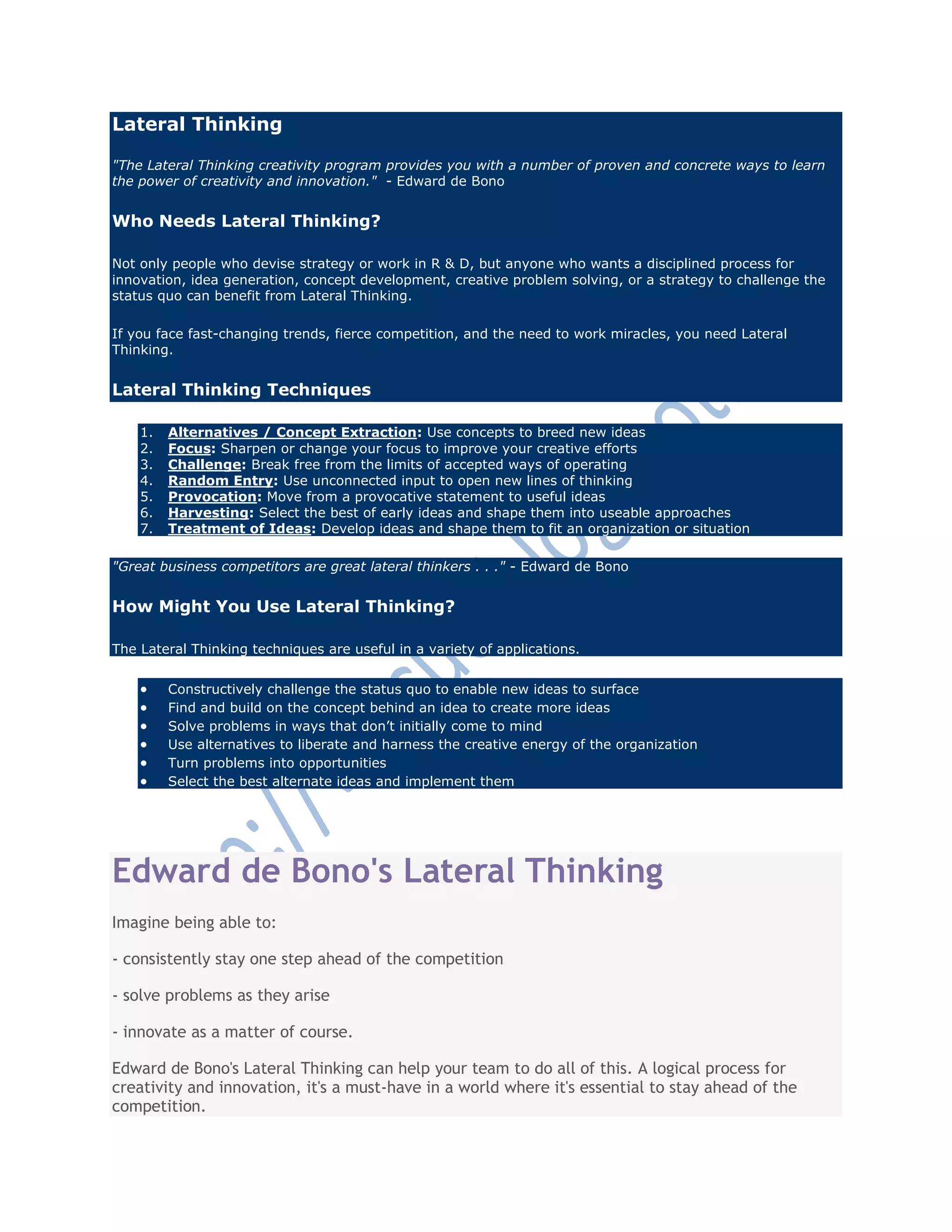 Lateral Thinking
"The Lateral Thinking creativity program provides you with a number of proven and concrete ways to learn
the power of creativity and innovation." - Edward de Bono
Who Needs Lateral Thinking?
Not only people who devise strategy or work in R & D, but anyone who wants a disciplined process for
innovation, idea generation, concept development, creative problem solving, or a strategy to challenge the
status quo can benefit from Lateral Thinking.
If you face fast-changing trends, fierce competition, and the need to work miracles, you need Lateral
Thinking.
Lateral Thinking Techniques
1. Alternatives / Concept Extraction: Use concepts to breed new ideas
2. Focus: Sharpen or change your focus to improve your creative efforts
3. Challenge: Break free from the limits of accepted ways of operating
4. Random Entry: Use unconnected input to open new lines of thinking
5. Provocation: Move from a provocative statement to useful ideas
6. Harvesting: Select the best of early ideas and shape them into useable approaches
7. Treatment of Ideas: Develop ideas and shape them to fit an organization or situation
"Great business competitors are great lateral thinkers . . ." - Edward de Bono
How Might You Use Lateral Thinking?
The Lateral Thinking techniques are useful in a variety of applications.
 Constructively challenge the status quo to enable new ideas to surface
 Find and build on the concept behind an idea to create more ideas
 Solve problems in ways that don‘t initially come to mind
 Use alternatives to liberate and harness the creative energy of the organization
 Turn problems into opportunities
 Select the best alternate ideas and implement them
Edward de Bono's Lateral Thinking
Imagine being able to:
- consistently stay one step ahead of the competition
- solve problems as they arise
- innovate as a matter of course.
Edward de Bono's Lateral Thinking can help your team to do all of this. A logical process for
creativity and innovation, it's a must-have in a world where it's essential to stay ahead of the
competition.
 