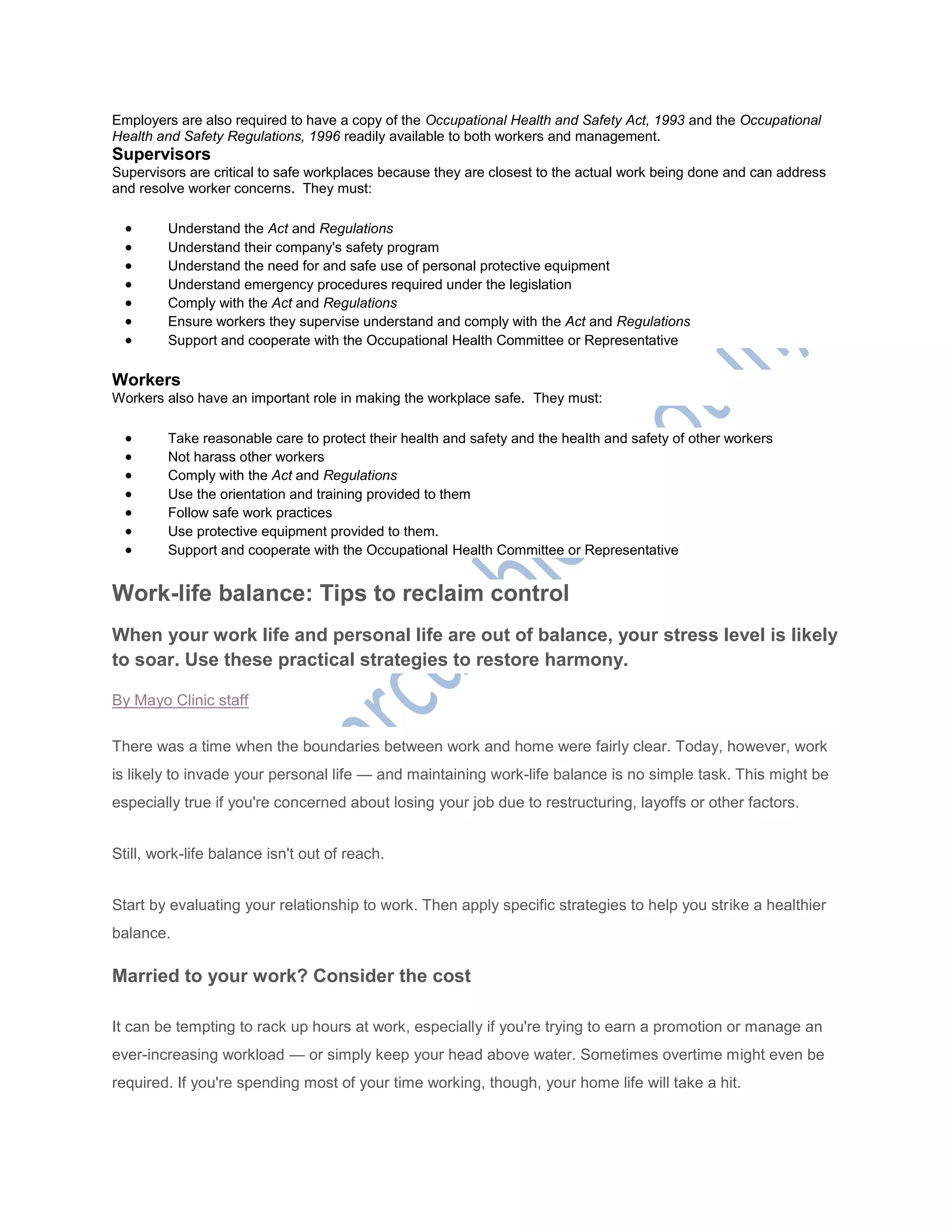 Employers are also required to have a copy of the Occupational Health and Safety Act, 1993 and the Occupational
Health and Safety Regulations, 1996 readily available to both workers and management.
Supervisors
Supervisors are critical to safe workplaces because they are closest to the actual work being done and can address
and resolve worker concerns. They must:
 Understand the Act and Regulations
 Understand their company's safety program
 Understand the need for and safe use of personal protective equipment
 Understand emergency procedures required under the legislation
 Comply with the Act and Regulations
 Ensure workers they supervise understand and comply with the Act and Regulations
 Support and cooperate with the Occupational Health Committee or Representative
Workers
Workers also have an important role in making the workplace safe. They must:
 Take reasonable care to protect their health and safety and the health and safety of other workers
 Not harass other workers
 Comply with the Act and Regulations
 Use the orientation and training provided to them
 Follow safe work practices
 Use protective equipment provided to them.
 Support and cooperate with the Occupational Health Committee or Representative
Work-life balance: Tips to reclaim control
When your work life and personal life are out of balance, your stress level is likely
to soar. Use these practical strategies to restore harmony.
By Mayo Clinic staff
There was a time when the boundaries between work and home were fairly clear. Today, however, work
is likely to invade your personal life — and maintaining work-life balance is no simple task. This might be
especially true if you're concerned about losing your job due to restructuring, layoffs or other factors.
Still, work-life balance isn't out of reach.
Start by evaluating your relationship to work. Then apply specific strategies to help you strike a healthier
balance.
Married to your work? Consider the cost
It can be tempting to rack up hours at work, especially if you're trying to earn a promotion or manage an
ever-increasing workload — or simply keep your head above water. Sometimes overtime might even be
required. If you're spending most of your time working, though, your home life will take a hit.
 