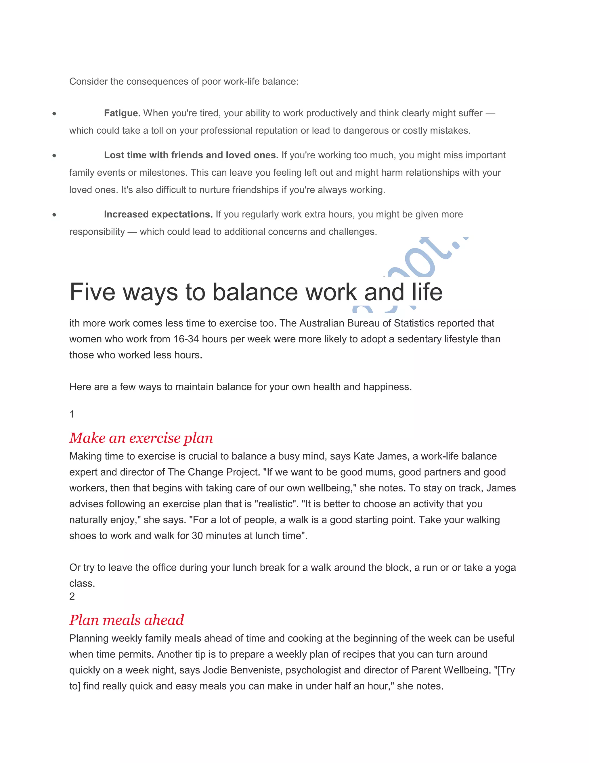 Consider the consequences of poor work-life balance:
 Fatigue. When you're tired, your ability to work productively and think clearly might suffer —
which could take a toll on your professional reputation or lead to dangerous or costly mistakes.
 Lost time with friends and loved ones. If you're working too much, you might miss important
family events or milestones. This can leave you feeling left out and might harm relationships with your
loved ones. It's also difficult to nurture friendships if you're always working.
 Increased expectations. If you regularly work extra hours, you might be given more
responsibility — which could lead to additional concerns and challenges.
Five ways to balance work and life
ith more work comes less time to exercise too. The Australian Bureau of Statistics reported that
women who work from 16-34 hours per week were more likely to adopt a sedentary lifestyle than
those who worked less hours.
Here are a few ways to maintain balance for your own health and happiness.
1
Make an exercise plan
Making time to exercise is crucial to balance a busy mind, says Kate James, a work-life balance
expert and director of The Change Project. "If we want to be good mums, good partners and good
workers, then that begins with taking care of our own wellbeing," she notes. To stay on track, James
advises following an exercise plan that is "realistic". "It is better to choose an activity that you
naturally enjoy," she says. "For a lot of people, a walk is a good starting point. Take your walking
shoes to work and walk for 30 minutes at lunch time".
Or try to leave the office during your lunch break for a walk around the block, a run or or take a yoga
class.
2
Plan meals ahead
Planning weekly family meals ahead of time and cooking at the beginning of the week can be useful
when time permits. Another tip is to prepare a weekly plan of recipes that you can turn around
quickly on a week night, says Jodie Benveniste, psychologist and director of Parent Wellbeing. "[Try
to] find really quick and easy meals you can make in under half an hour," she notes.
 