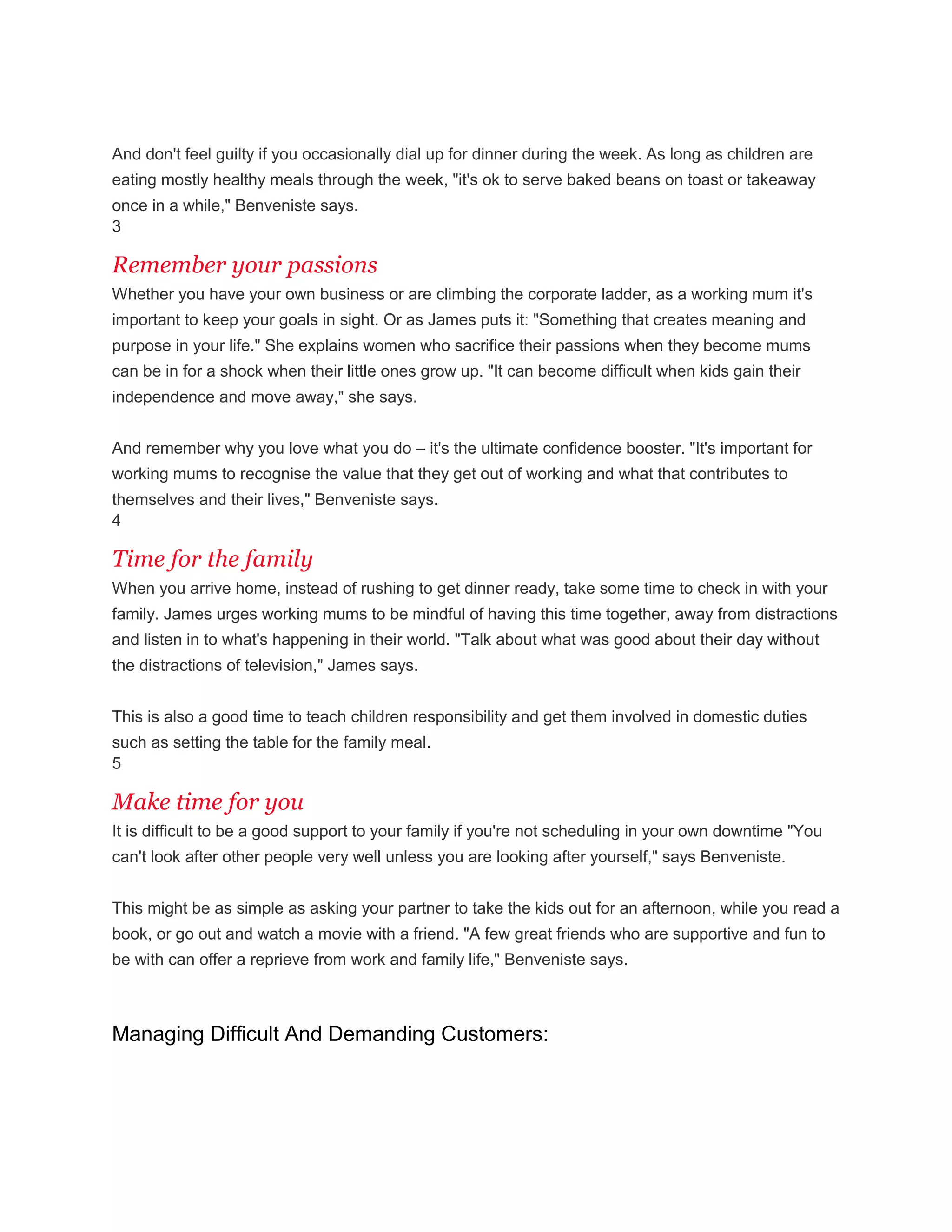 And don't feel guilty if you occasionally dial up for dinner during the week. As long as children are
eating mostly healthy meals through the week, "it's ok to serve baked beans on toast or takeaway
once in a while," Benveniste says.
3
Remember your passions
Whether you have your own business or are climbing the corporate ladder, as a working mum it's
important to keep your goals in sight. Or as James puts it: "Something that creates meaning and
purpose in your life." She explains women who sacrifice their passions when they become mums
can be in for a shock when their little ones grow up. "It can become difficult when kids gain their
independence and move away," she says.
And remember why you love what you do – it's the ultimate confidence booster. "It's important for
working mums to recognise the value that they get out of working and what that contributes to
themselves and their lives," Benveniste says.
4
Time for the family
When you arrive home, instead of rushing to get dinner ready, take some time to check in with your
family. James urges working mums to be mindful of having this time together, away from distractions
and listen in to what's happening in their world. "Talk about what was good about their day without
the distractions of television," James says.
This is also a good time to teach children responsibility and get them involved in domestic duties
such as setting the table for the family meal.
5
Make time for you
It is difficult to be a good support to your family if you're not scheduling in your own downtime "You
can't look after other people very well unless you are looking after yourself," says Benveniste.
This might be as simple as asking your partner to take the kids out for an afternoon, while you read a
book, or go out and watch a movie with a friend. "A few great friends who are supportive and fun to
be with can offer a reprieve from work and family life," Benveniste says.
Managing Difficult And Demanding Customers:
 