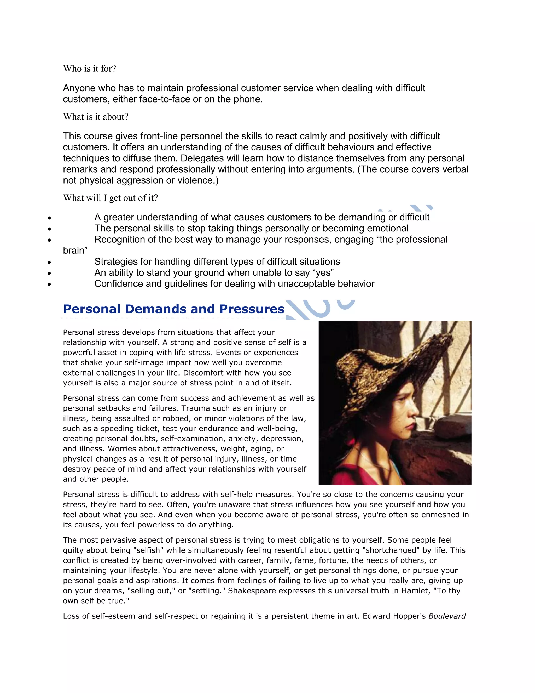 Who is it for?
Anyone who has to maintain professional customer service when dealing with difficult
customers, either face-to-face or on the phone.
What is it about?
This course gives front-line personnel the skills to react calmly and positively with difficult
customers. It offers an understanding of the causes of difficult behaviours and effective
techniques to diffuse them. Delegates will learn how to distance themselves from any personal
remarks and respond professionally without entering into arguments. (The course covers verbal
not physical aggression or violence.)
What will I get out of it?
 A greater understanding of what causes customers to be demanding or difficult
 The personal skills to stop taking things personally or becoming emotional
 Recognition of the best way to manage your responses, engaging ―the professional
brain‖
 Strategies for handling different types of difficult situations
 An ability to stand your ground when unable to say ―yes‖
 Confidence and guidelines for dealing with unacceptable behavior
Personal Demands and Pressures
Personal stress develops from situations that affect your
relationship with yourself. A strong and positive sense of self is a
powerful asset in coping with life stress. Events or experiences
that shake your self-image impact how well you overcome
external challenges in your life. Discomfort with how you see
yourself is also a major source of stress point in and of itself.
Personal stress can come from success and achievement as well as
personal setbacks and failures. Trauma such as an injury or
illness, being assaulted or robbed, or minor violations of the law,
such as a speeding ticket, test your endurance and well-being,
creating personal doubts, self-examination, anxiety, depression,
and illness. Worries about attractiveness, weight, aging, or
physical changes as a result of personal injury, illness, or time
destroy peace of mind and affect your relationships with yourself
and other people.
Personal stress is difficult to address with self-help measures. You're so close to the concerns causing your
stress, they're hard to see. Often, you're unaware that stress influences how you see yourself and how you
feel about what you see. And even when you become aware of personal stress, you're often so enmeshed in
its causes, you feel powerless to do anything.
The most pervasive aspect of personal stress is trying to meet obligations to yourself. Some people feel
guilty about being "selfish" while simultaneously feeling resentful about getting "shortchanged" by life. This
conflict is created by being over-involved with career, family, fame, fortune, the needs of others, or
maintaining your lifestyle. You are never alone with yourself, or get personal things done, or pursue your
personal goals and aspirations. It comes from feelings of failing to live up to what you really are, giving up
on your dreams, "selling out," or "settling." Shakespeare expresses this universal truth in Hamlet, "To thy
own self be true."
Loss of self-esteem and self-respect or regaining it is a persistent theme in art. Edward Hopper's Boulevard
 