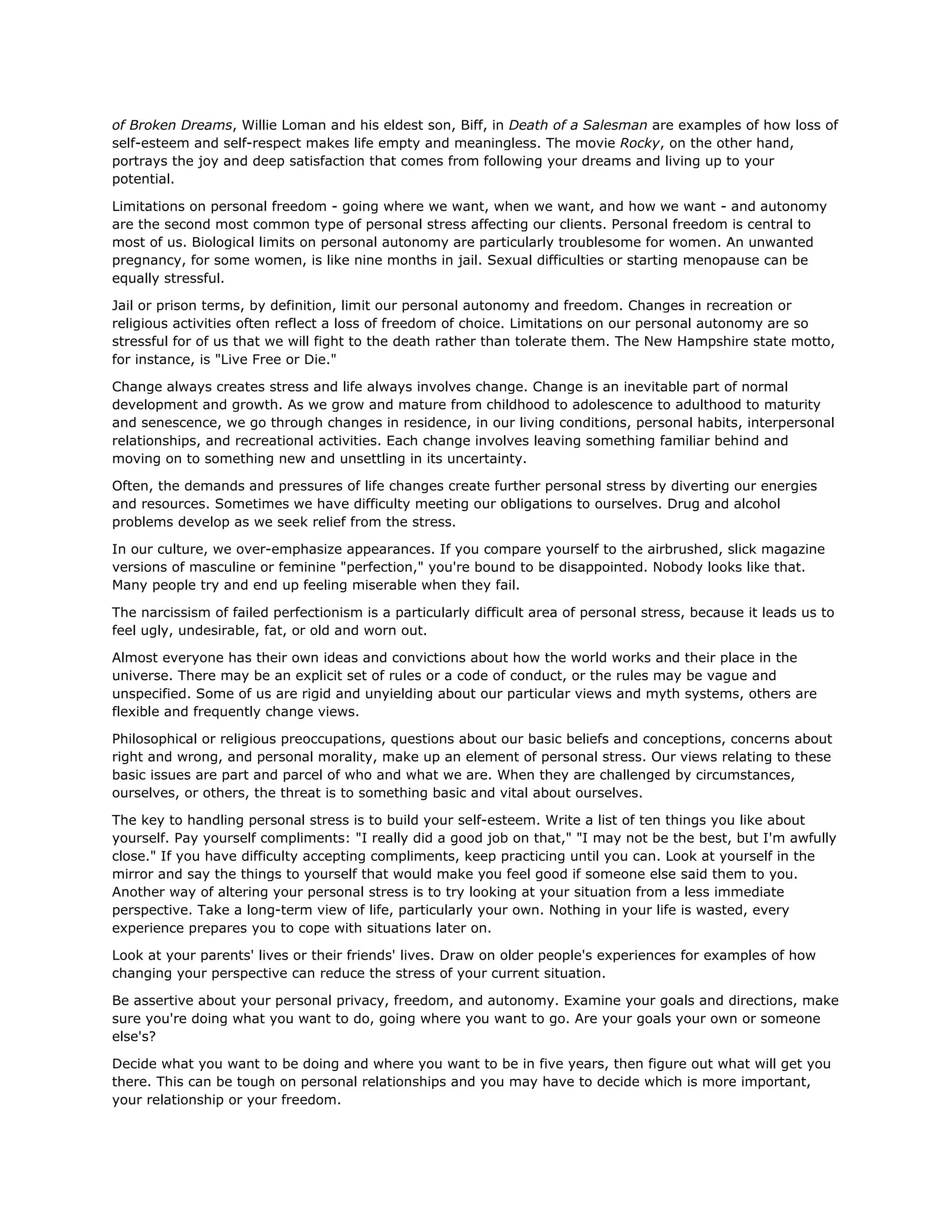 of Broken Dreams, Willie Loman and his eldest son, Biff, in Death of a Salesman are examples of how loss of
self-esteem and self-respect makes life empty and meaningless. The movie Rocky, on the other hand,
portrays the joy and deep satisfaction that comes from following your dreams and living up to your
potential.
Limitations on personal freedom - going where we want, when we want, and how we want - and autonomy
are the second most common type of personal stress affecting our clients. Personal freedom is central to
most of us. Biological limits on personal autonomy are particularly troublesome for women. An unwanted
pregnancy, for some women, is like nine months in jail. Sexual difficulties or starting menopause can be
equally stressful.
Jail or prison terms, by definition, limit our personal autonomy and freedom. Changes in recreation or
religious activities often reflect a loss of freedom of choice. Limitations on our personal autonomy are so
stressful for of us that we will fight to the death rather than tolerate them. The New Hampshire state motto,
for instance, is "Live Free or Die."
Change always creates stress and life always involves change. Change is an inevitable part of normal
development and growth. As we grow and mature from childhood to adolescence to adulthood to maturity
and senescence, we go through changes in residence, in our living conditions, personal habits, interpersonal
relationships, and recreational activities. Each change involves leaving something familiar behind and
moving on to something new and unsettling in its uncertainty.
Often, the demands and pressures of life changes create further personal stress by diverting our energies
and resources. Sometimes we have difficulty meeting our obligations to ourselves. Drug and alcohol
problems develop as we seek relief from the stress.
In our culture, we over-emphasize appearances. If you compare yourself to the airbrushed, slick magazine
versions of masculine or feminine "perfection," you're bound to be disappointed. Nobody looks like that.
Many people try and end up feeling miserable when they fail.
The narcissism of failed perfectionism is a particularly difficult area of personal stress, because it leads us to
feel ugly, undesirable, fat, or old and worn out.
Almost everyone has their own ideas and convictions about how the world works and their place in the
universe. There may be an explicit set of rules or a code of conduct, or the rules may be vague and
unspecified. Some of us are rigid and unyielding about our particular views and myth systems, others are
flexible and frequently change views.
Philosophical or religious preoccupations, questions about our basic beliefs and conceptions, concerns about
right and wrong, and personal morality, make up an element of personal stress. Our views relating to these
basic issues are part and parcel of who and what we are. When they are challenged by circumstances,
ourselves, or others, the threat is to something basic and vital about ourselves.
The key to handling personal stress is to build your self-esteem. Write a list of ten things you like about
yourself. Pay yourself compliments: "I really did a good job on that," "I may not be the best, but I'm awfully
close." If you have difficulty accepting compliments, keep practicing until you can. Look at yourself in the
mirror and say the things to yourself that would make you feel good if someone else said them to you.
Another way of altering your personal stress is to try looking at your situation from a less immediate
perspective. Take a long-term view of life, particularly your own. Nothing in your life is wasted, every
experience prepares you to cope with situations later on.
Look at your parents' lives or their friends' lives. Draw on older people's experiences for examples of how
changing your perspective can reduce the stress of your current situation.
Be assertive about your personal privacy, freedom, and autonomy. Examine your goals and directions, make
sure you're doing what you want to do, going where you want to go. Are your goals your own or someone
else's?
Decide what you want to be doing and where you want to be in five years, then figure out what will get you
there. This can be tough on personal relationships and you may have to decide which is more important,
your relationship or your freedom.
 