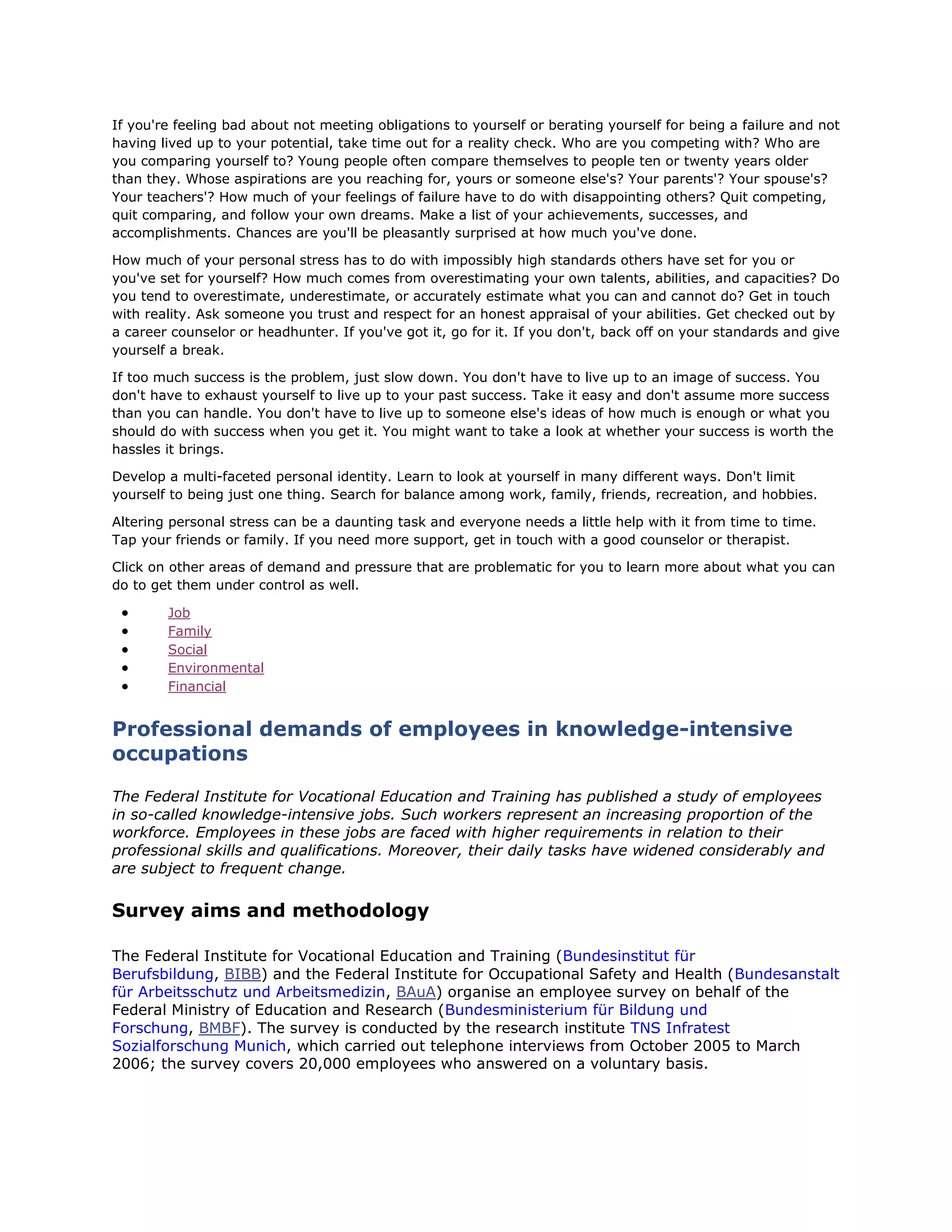If you're feeling bad about not meeting obligations to yourself or berating yourself for being a failure and not
having lived up to your potential, take time out for a reality check. Who are you competing with? Who are
you comparing yourself to? Young people often compare themselves to people ten or twenty years older
than they. Whose aspirations are you reaching for, yours or someone else's? Your parents'? Your spouse's?
Your teachers'? How much of your feelings of failure have to do with disappointing others? Quit competing,
quit comparing, and follow your own dreams. Make a list of your achievements, successes, and
accomplishments. Chances are you'll be pleasantly surprised at how much you've done.
How much of your personal stress has to do with impossibly high standards others have set for you or
you've set for yourself? How much comes from overestimating your own talents, abilities, and capacities? Do
you tend to overestimate, underestimate, or accurately estimate what you can and cannot do? Get in touch
with reality. Ask someone you trust and respect for an honest appraisal of your abilities. Get checked out by
a career counselor or headhunter. If you've got it, go for it. If you don't, back off on your standards and give
yourself a break.
If too much success is the problem, just slow down. You don't have to live up to an image of success. You
don't have to exhaust yourself to live up to your past success. Take it easy and don't assume more success
than you can handle. You don't have to live up to someone else's ideas of how much is enough or what you
should do with success when you get it. You might want to take a look at whether your success is worth the
hassles it brings.
Develop a multi-faceted personal identity. Learn to look at yourself in many different ways. Don't limit
yourself to being just one thing. Search for balance among work, family, friends, recreation, and hobbies.
Altering personal stress can be a daunting task and everyone needs a little help with it from time to time.
Tap your friends or family. If you need more support, get in touch with a good counselor or therapist.
Click on other areas of demand and pressure that are problematic for you to learn more about what you can
do to get them under control as well.
 Job
 Family
 Social
 Environmental
 Financial
Professional demands of employees in knowledge-intensive
occupations
The Federal Institute for Vocational Education and Training has published a study of employees
in so-called knowledge-intensive jobs. Such workers represent an increasing proportion of the
workforce. Employees in these jobs are faced with higher requirements in relation to their
professional skills and qualifications. Moreover, their daily tasks have widened considerably and
are subject to frequent change.
Survey aims and methodology
The Federal Institute for Vocational Education and Training (Bundesinstitut für
Berufsbildung, BIBB) and the Federal Institute for Occupational Safety and Health (Bundesanstalt
für Arbeitsschutz und Arbeitsmedizin, BAuA) organise an employee survey on behalf of the
Federal Ministry of Education and Research (Bundesministerium für Bildung und
Forschung, BMBF). The survey is conducted by the research institute TNS Infratest
Sozialforschung Munich, which carried out telephone interviews from October 2005 to March
2006; the survey covers 20,000 employees who answered on a voluntary basis.
 