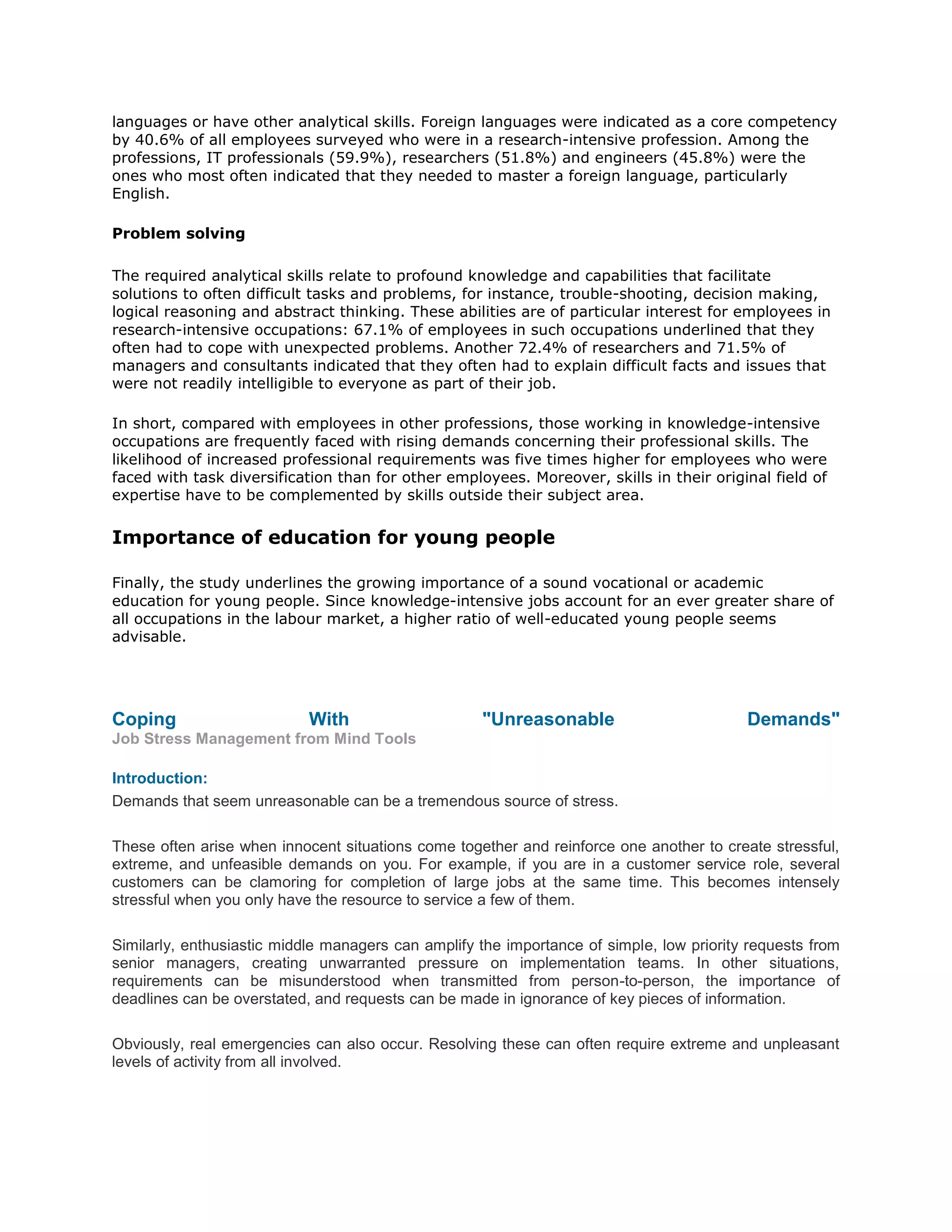 languages or have other analytical skills. Foreign languages were indicated as a core competency
by 40.6% of all employees surveyed who were in a research-intensive profession. Among the
professions, IT professionals (59.9%), researchers (51.8%) and engineers (45.8%) were the
ones who most often indicated that they needed to master a foreign language, particularly
English.
Problem solving
The required analytical skills relate to profound knowledge and capabilities that facilitate
solutions to often difficult tasks and problems, for instance, trouble-shooting, decision making,
logical reasoning and abstract thinking. These abilities are of particular interest for employees in
research-intensive occupations: 67.1% of employees in such occupations underlined that they
often had to cope with unexpected problems. Another 72.4% of researchers and 71.5% of
managers and consultants indicated that they often had to explain difficult facts and issues that
were not readily intelligible to everyone as part of their job.
In short, compared with employees in other professions, those working in knowledge-intensive
occupations are frequently faced with rising demands concerning their professional skills. The
likelihood of increased professional requirements was five times higher for employees who were
faced with task diversification than for other employees. Moreover, skills in their original field of
expertise have to be complemented by skills outside their subject area.
Importance of education for young people
Finally, the study underlines the growing importance of a sound vocational or academic
education for young people. Since knowledge-intensive jobs account for an ever greater share of
all occupations in the labour market, a higher ratio of well-educated young people seems
advisable.
Coping With "Unreasonable Demands"
Job Stress Management from Mind Tools
Introduction:
Demands that seem unreasonable can be a tremendous source of stress.
These often arise when innocent situations come together and reinforce one another to create stressful,
extreme, and unfeasible demands on you. For example, if you are in a customer service role, several
customers can be clamoring for completion of large jobs at the same time. This becomes intensely
stressful when you only have the resource to service a few of them.
Similarly, enthusiastic middle managers can amplify the importance of simple, low priority requests from
senior managers, creating unwarranted pressure on implementation teams. In other situations,
requirements can be misunderstood when transmitted from person-to-person, the importance of
deadlines can be overstated, and requests can be made in ignorance of key pieces of information.
Obviously, real emergencies can also occur. Resolving these can often require extreme and unpleasant
levels of activity from all involved.
 