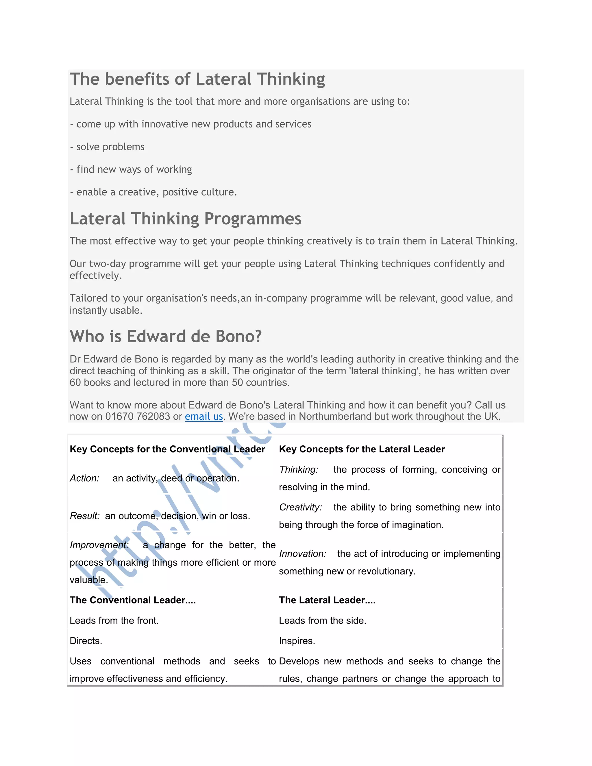 The benefits of Lateral Thinking
Lateral Thinking is the tool that more and more organisations are using to:
- come up with innovative new products and services
- solve problems
- find new ways of working
- enable a creative, positive culture.
Lateral Thinking Programmes
The most effective way to get your people thinking creatively is to train them in Lateral Thinking.
Our two-day programme will get your people using Lateral Thinking techniques confidently and
effectively.
Tailored to your organisation's needs,an in-company programme will be relevant, good value, and
instantly usable.
Who is Edward de Bono?
Dr Edward de Bono is regarded by many as the world's leading authority in creative thinking and the
direct teaching of thinking as a skill. The originator of the term 'lateral thinking', he has written over
60 books and lectured in more than 50 countries.
Want to know more about Edward de Bono's Lateral Thinking and how it can benefit you? Call us
now on 01670 762083 or email us. We're based in Northumberland but work throughout the UK.
Key Concepts for the Conventional Leader Key Concepts for the Lateral Leader
Action: an activity, deed or operation.
Thinking: the process of forming, conceiving or
resolving in the mind.
Result: an outcome, decision, win or loss.
Creativity: the ability to bring something new into
being through the force of imagination.
Improvement: a change for the better, the
process of making things more efficient or more
valuable.
Innovation: the act of introducing or implementing
something new or revolutionary.
The Conventional Leader.... The Lateral Leader....
Leads from the front. Leads from the side.
Directs. Inspires.
Uses conventional methods and seeks to
improve effectiveness and efficiency.
Develops new methods and seeks to change the
rules, change partners or change the approach to
 