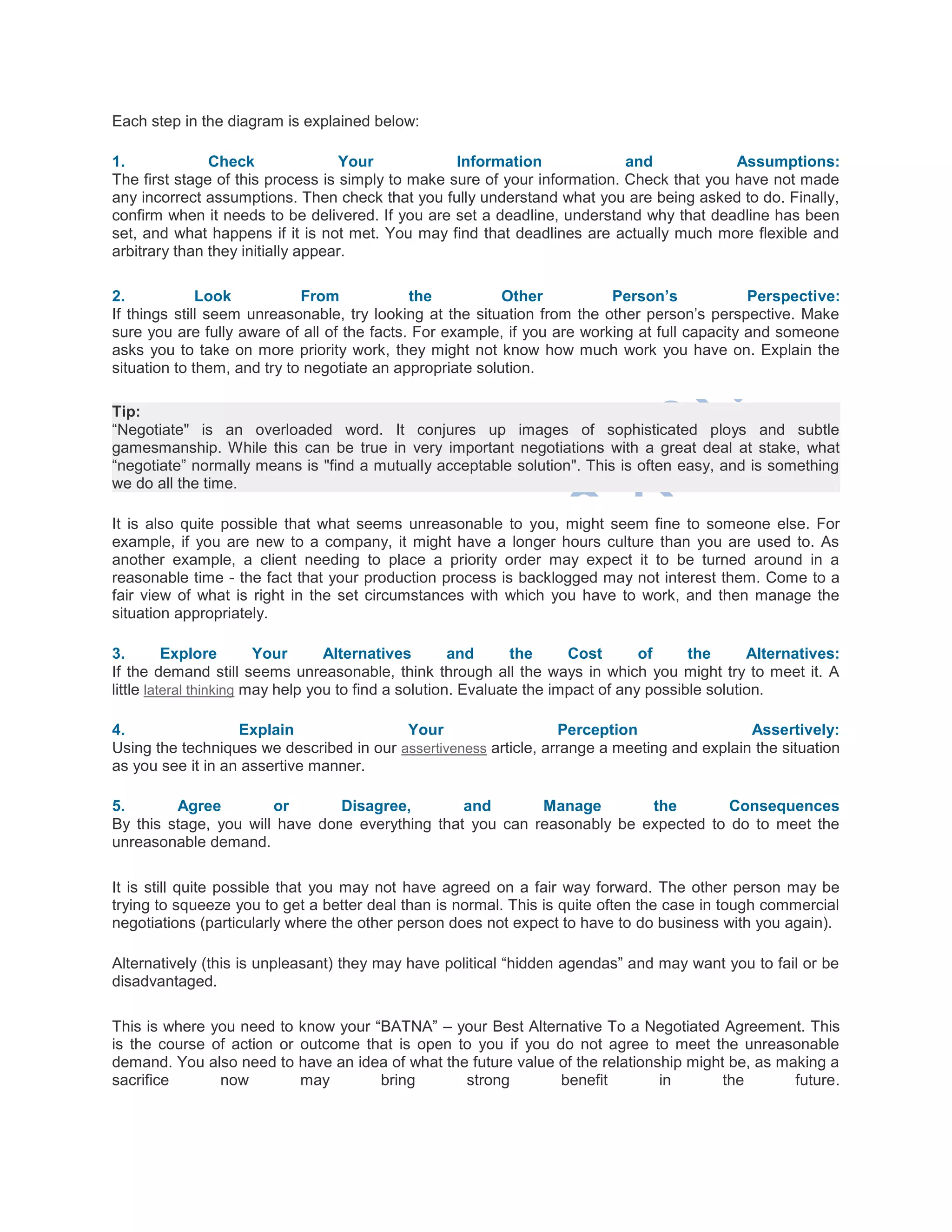 Each step in the diagram is explained below:
1. Check Your Information and Assumptions:
The first stage of this process is simply to make sure of your information. Check that you have not made
any incorrect assumptions. Then check that you fully understand what you are being asked to do. Finally,
confirm when it needs to be delivered. If you are set a deadline, understand why that deadline has been
set, and what happens if it is not met. You may find that deadlines are actually much more flexible and
arbitrary than they initially appear.
2. Look From the Other Person’s Perspective:
If things still seem unreasonable, try looking at the situation from the other person‘s perspective. Make
sure you are fully aware of all of the facts. For example, if you are working at full capacity and someone
asks you to take on more priority work, they might not know how much work you have on. Explain the
situation to them, and try to negotiate an appropriate solution.
Tip:
―Negotiate" is an overloaded word. It conjures up images of sophisticated ploys and subtle
gamesmanship. While this can be true in very important negotiations with a great deal at stake, what
―negotiate‖ normally means is "find a mutually acceptable solution". This is often easy, and is something
we do all the time.
It is also quite possible that what seems unreasonable to you, might seem fine to someone else. For
example, if you are new to a company, it might have a longer hours culture than you are used to. As
another example, a client needing to place a priority order may expect it to be turned around in a
reasonable time - the fact that your production process is backlogged may not interest them. Come to a
fair view of what is right in the set circumstances with which you have to work, and then manage the
situation appropriately.
3. Explore Your Alternatives and the Cost of the Alternatives:
If the demand still seems unreasonable, think through all the ways in which you might try to meet it. A
little lateral thinking may help you to find a solution. Evaluate the impact of any possible solution.
4. Explain Your Perception Assertively:
Using the techniques we described in our assertiveness article, arrange a meeting and explain the situation
as you see it in an assertive manner.
5. Agree or Disagree, and Manage the Consequences
By this stage, you will have done everything that you can reasonably be expected to do to meet the
unreasonable demand.
It is still quite possible that you may not have agreed on a fair way forward. The other person may be
trying to squeeze you to get a better deal than is normal. This is quite often the case in tough commercial
negotiations (particularly where the other person does not expect to have to do business with you again).
Alternatively (this is unpleasant) they may have political ―hidden agendas‖ and may want you to fail or be
disadvantaged.
This is where you need to know your ―BATNA‖ – your Best Alternative To a Negotiated Agreement. This
is the course of action or outcome that is open to you if you do not agree to meet the unreasonable
demand. You also need to have an idea of what the future value of the relationship might be, as making a
sacrifice now may bring strong benefit in the future.
 