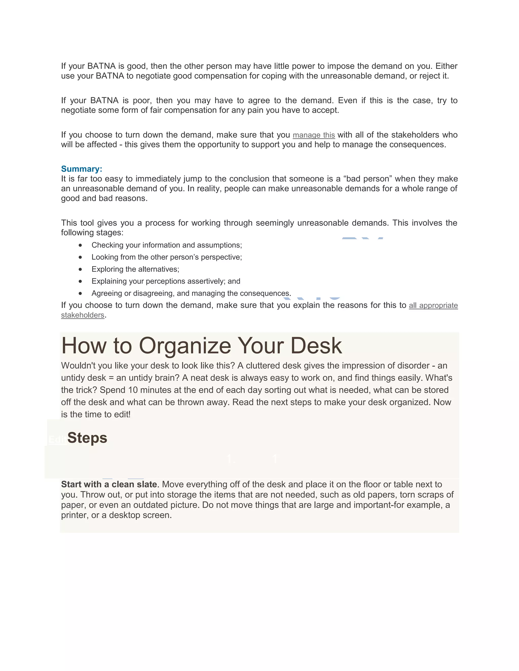 If your BATNA is good, then the other person may have little power to impose the demand on you. Either
use your BATNA to negotiate good compensation for coping with the unreasonable demand, or reject it.
If your BATNA is poor, then you may have to agree to the demand. Even if this is the case, try to
negotiate some form of fair compensation for any pain you have to accept.
If you choose to turn down the demand, make sure that you manage this with all of the stakeholders who
will be affected - this gives them the opportunity to support you and help to manage the consequences.
Summary:
It is far too easy to immediately jump to the conclusion that someone is a ―bad person‖ when they make
an unreasonable demand of you. In reality, people can make unreasonable demands for a whole range of
good and bad reasons.
This tool gives you a process for working through seemingly unreasonable demands. This involves the
following stages:
 Checking your information and assumptions;
 Looking from the other person‘s perspective;
 Exploring the alternatives;
 Explaining your perceptions assertively; and
 Agreeing or disagreeing, and managing the consequences.
If you choose to turn down the demand, make sure that you explain the reasons for this to all appropriate
stakeholders.
How to Organize Your Desk
Wouldn't you like your desk to look like this? A cluttered desk gives the impression of disorder - an
untidy desk = an untidy brain? A neat desk is always easy to work on, and find things easily. What's
the trick? Spend 10 minutes at the end of each day sorting out what is needed, what can be stored
off the desk and what can be thrown away. Read the next steps to make your desk organized. Now
is the time to edit!
EditSteps
1. 1
Start with a clean slate. Move everything off of the desk and place it on the floor or table next to
you. Throw out, or put into storage the items that are not needed, such as old papers, torn scraps of
paper, or even an outdated picture. Do not move things that are large and important-for example, a
printer, or a desktop screen.
 