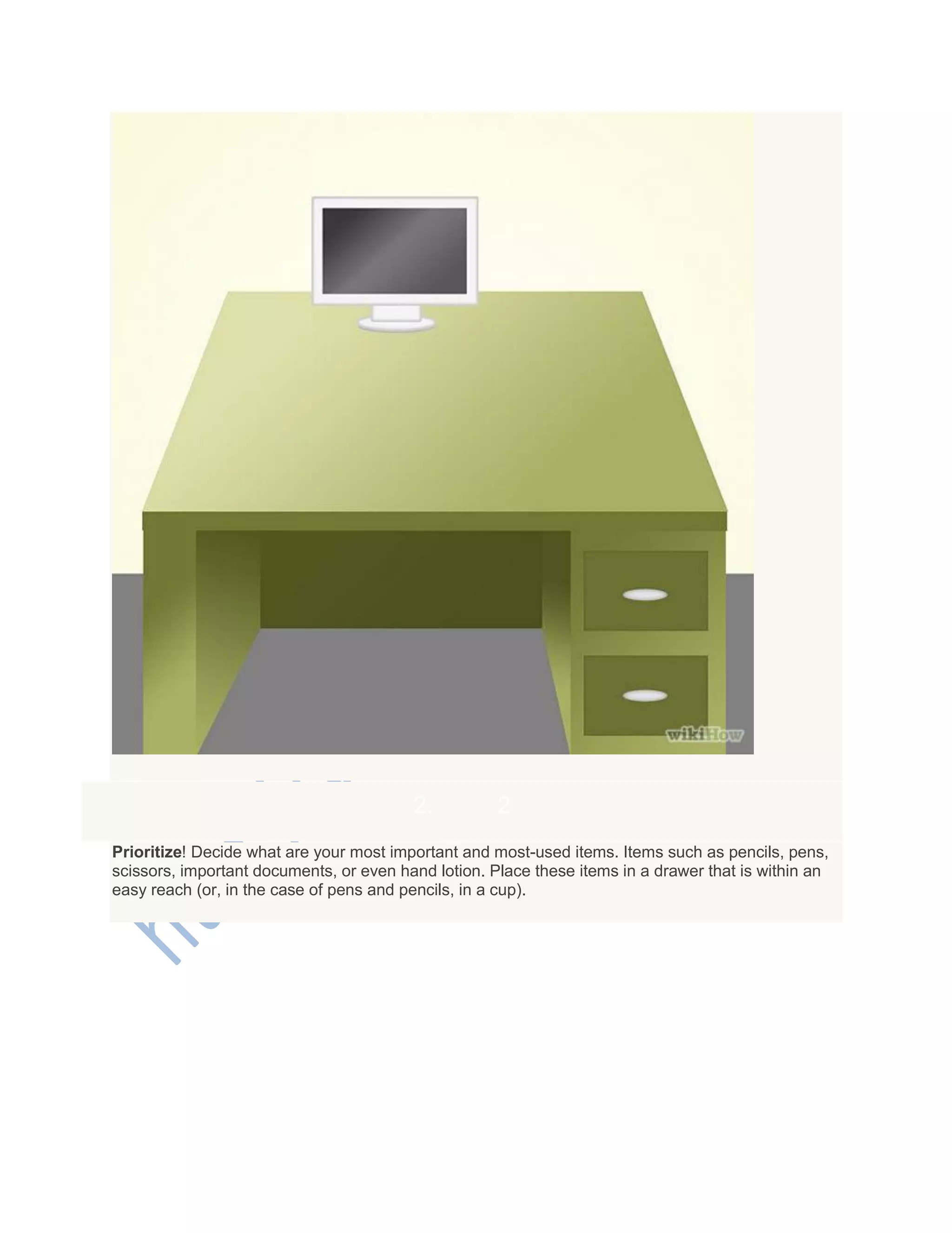 2. 2
Prioritize! Decide what are your most important and most-used items. Items such as pencils, pens,
scissors, important documents, or even hand lotion. Place these items in a drawer that is within an
easy reach (or, in the case of pens and pencils, in a cup).
 