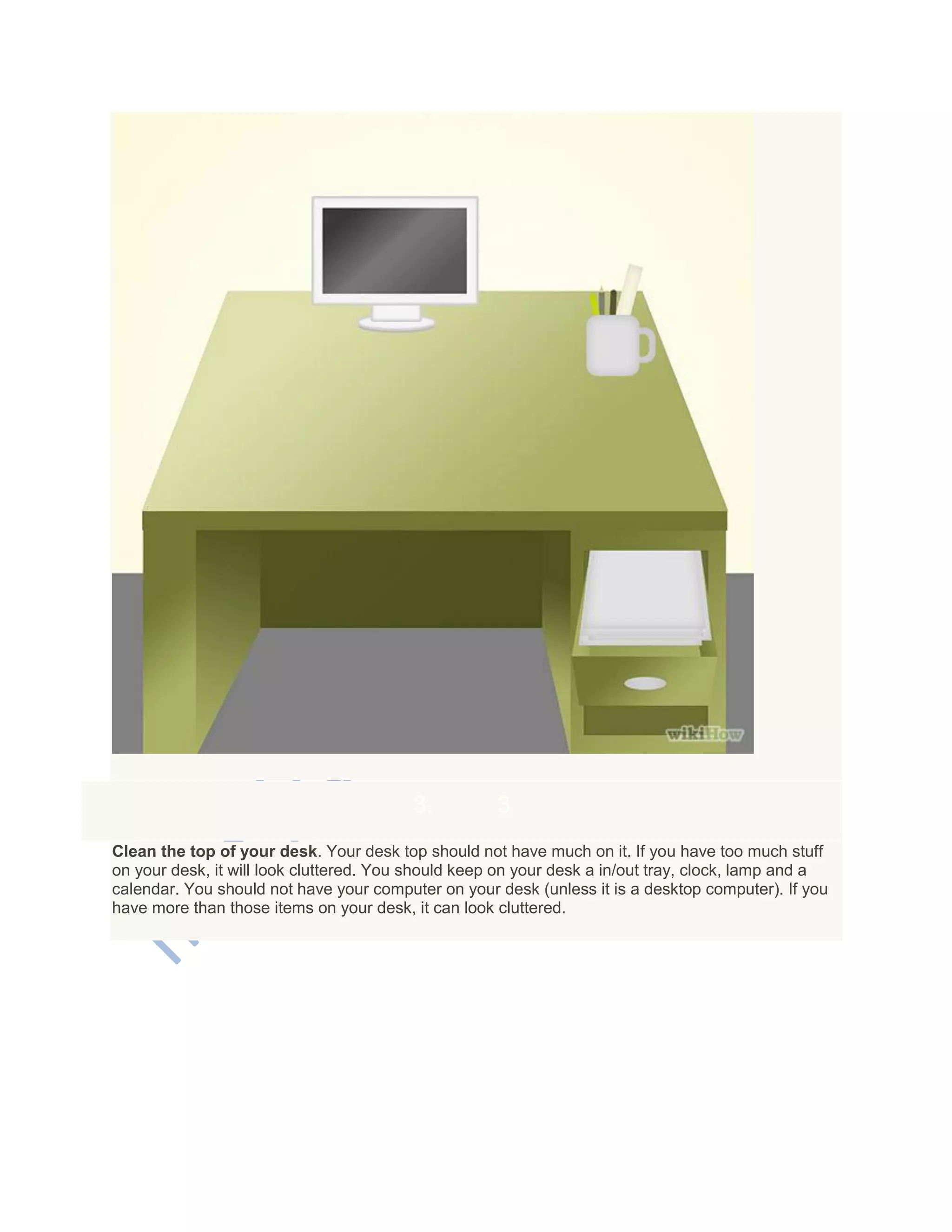 3. 3
Clean the top of your desk. Your desk top should not have much on it. If you have too much stuff
on your desk, it will look cluttered. You should keep on your desk a in/out tray, clock, lamp and a
calendar. You should not have your computer on your desk (unless it is a desktop computer). If you
have more than those items on your desk, it can look cluttered.
 