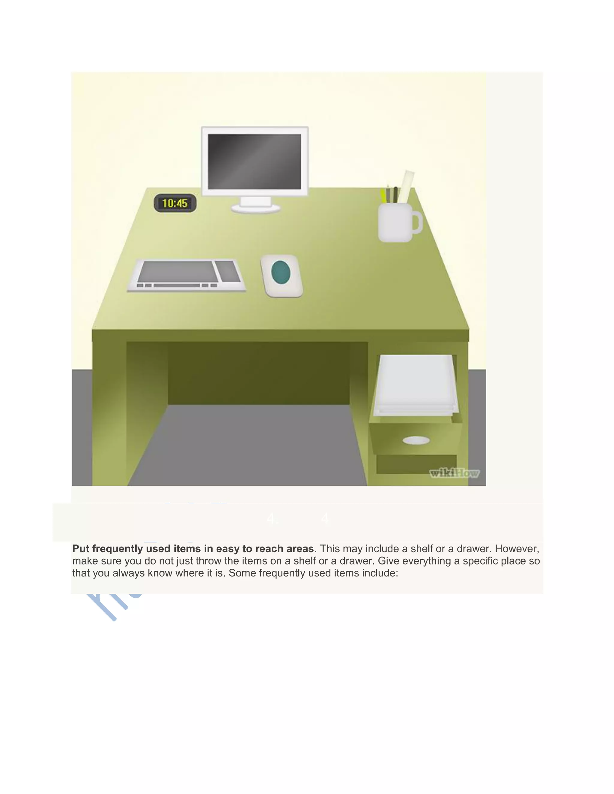 4. 4
Put frequently used items in easy to reach areas. This may include a shelf or a drawer. However,
make sure you do not just throw the items on a shelf or a drawer. Give everything a specific place so
that you always know where it is. Some frequently used items include:
 