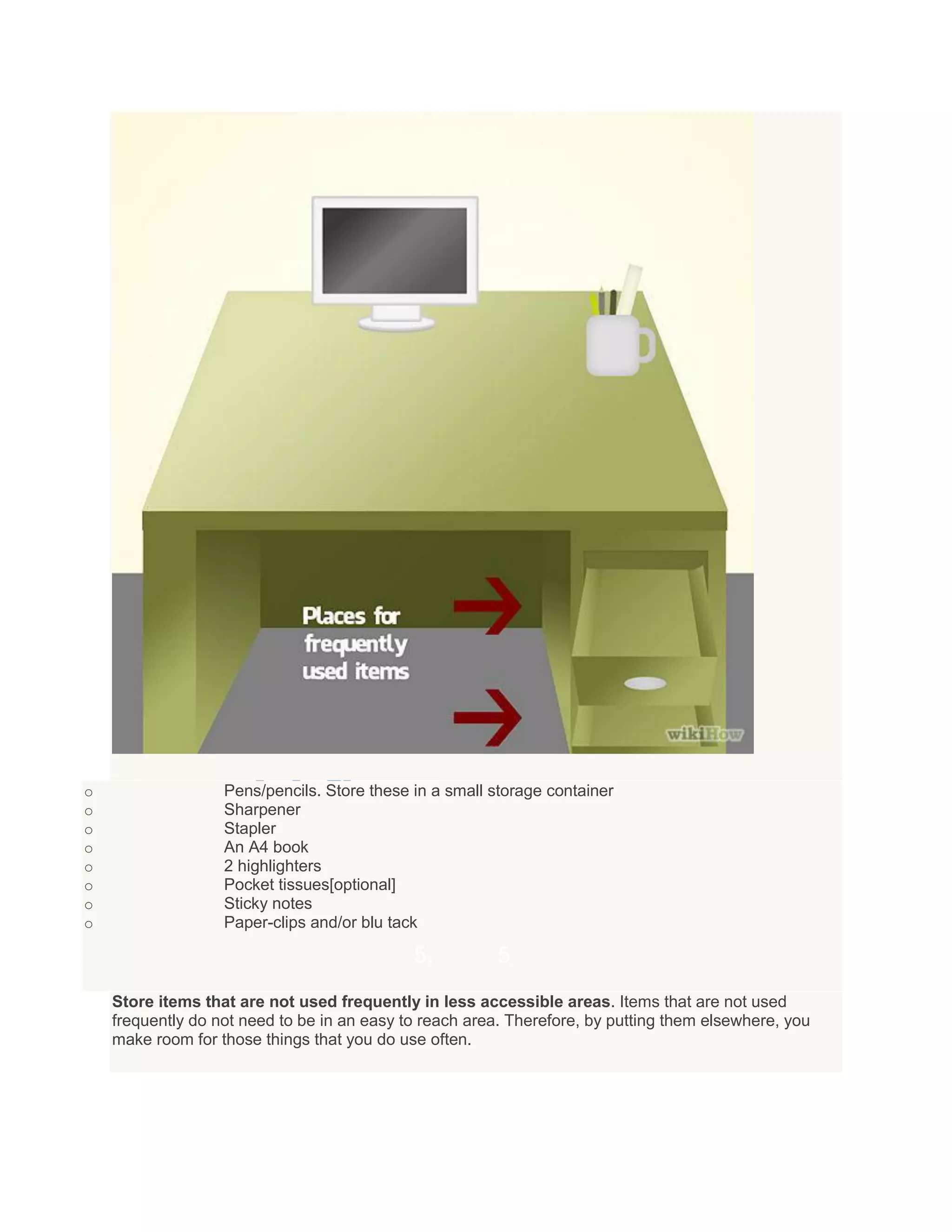 o Pens/pencils. Store these in a small storage container
o Sharpener
o Stapler
o An A4 book
o 2 highlighters
o Pocket tissues[optional]
o Sticky notes
o Paper-clips and/or blu tack
5. 5
Store items that are not used frequently in less accessible areas. Items that are not used
frequently do not need to be in an easy to reach area. Therefore, by putting them elsewhere, you
make room for those things that you do use often.
 