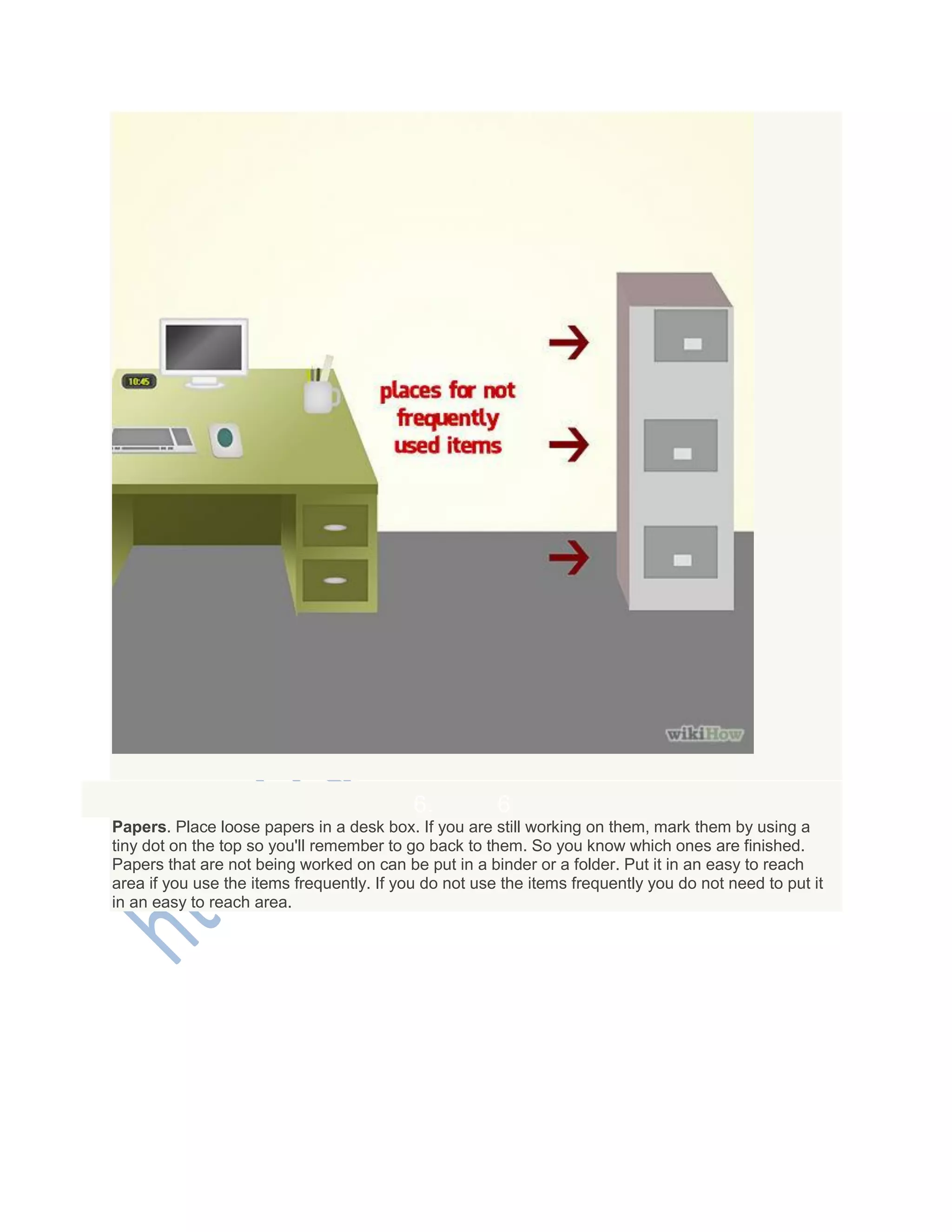 6. 6
Papers. Place loose papers in a desk box. If you are still working on them, mark them by using a
tiny dot on the top so you'll remember to go back to them. So you know which ones are finished.
Papers that are not being worked on can be put in a binder or a folder. Put it in an easy to reach
area if you use the items frequently. If you do not use the items frequently you do not need to put it
in an easy to reach area.
 