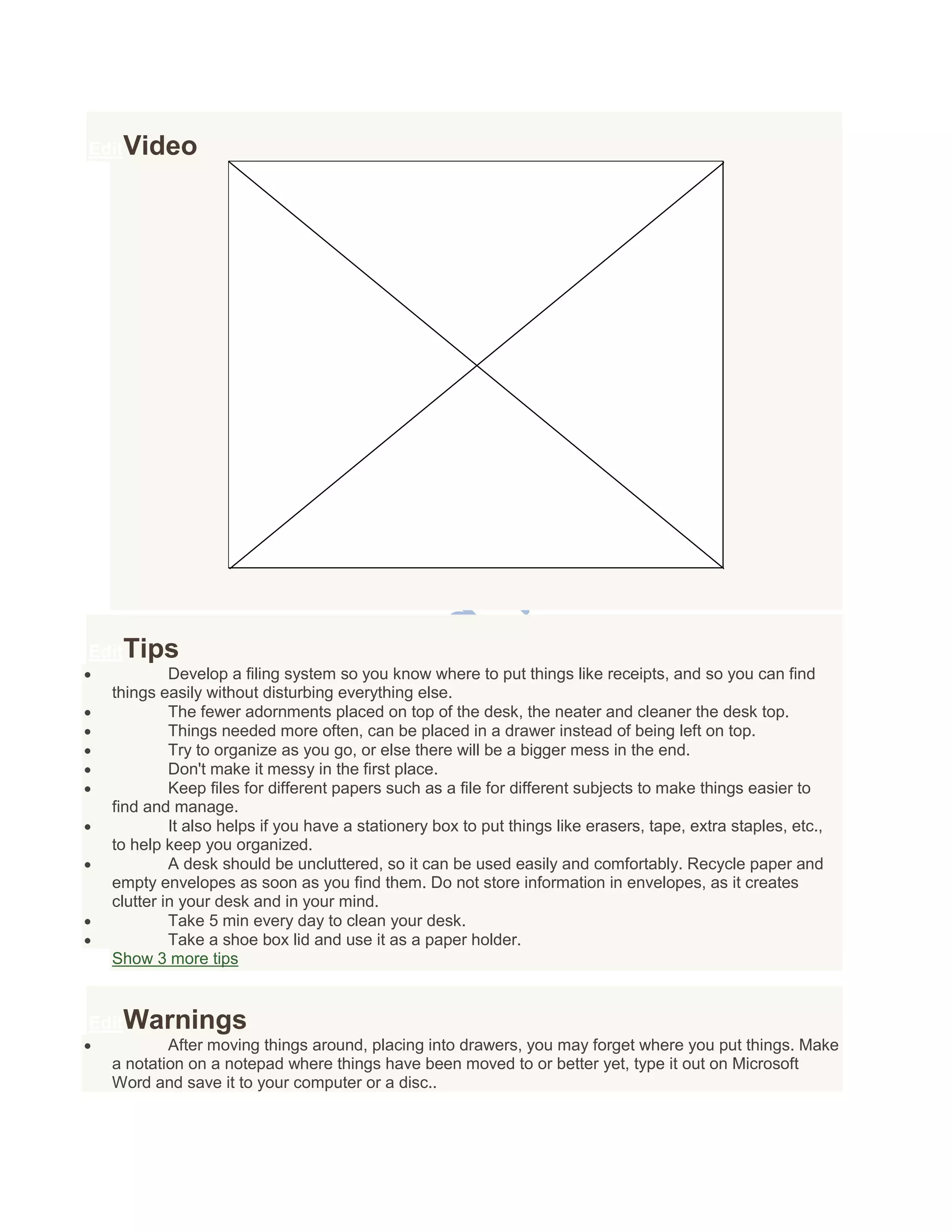 EditVideo
EditTips
 Develop a filing system so you know where to put things like receipts, and so you can find
things easily without disturbing everything else.
 The fewer adornments placed on top of the desk, the neater and cleaner the desk top.
 Things needed more often, can be placed in a drawer instead of being left on top.
 Try to organize as you go, or else there will be a bigger mess in the end.
 Don't make it messy in the first place.
 Keep files for different papers such as a file for different subjects to make things easier to
find and manage.
 It also helps if you have a stationery box to put things like erasers, tape, extra staples, etc.,
to help keep you organized.
 A desk should be uncluttered, so it can be used easily and comfortably. Recycle paper and
empty envelopes as soon as you find them. Do not store information in envelopes, as it creates
clutter in your desk and in your mind.
 Take 5 min every day to clean your desk.
 Take a shoe box lid and use it as a paper holder.
Show 3 more tips
EditWarnings
 After moving things around, placing into drawers, you may forget where you put things. Make
a notation on a notepad where things have been moved to or better yet, type it out on Microsoft
Word and save it to your computer or a disc..
 
