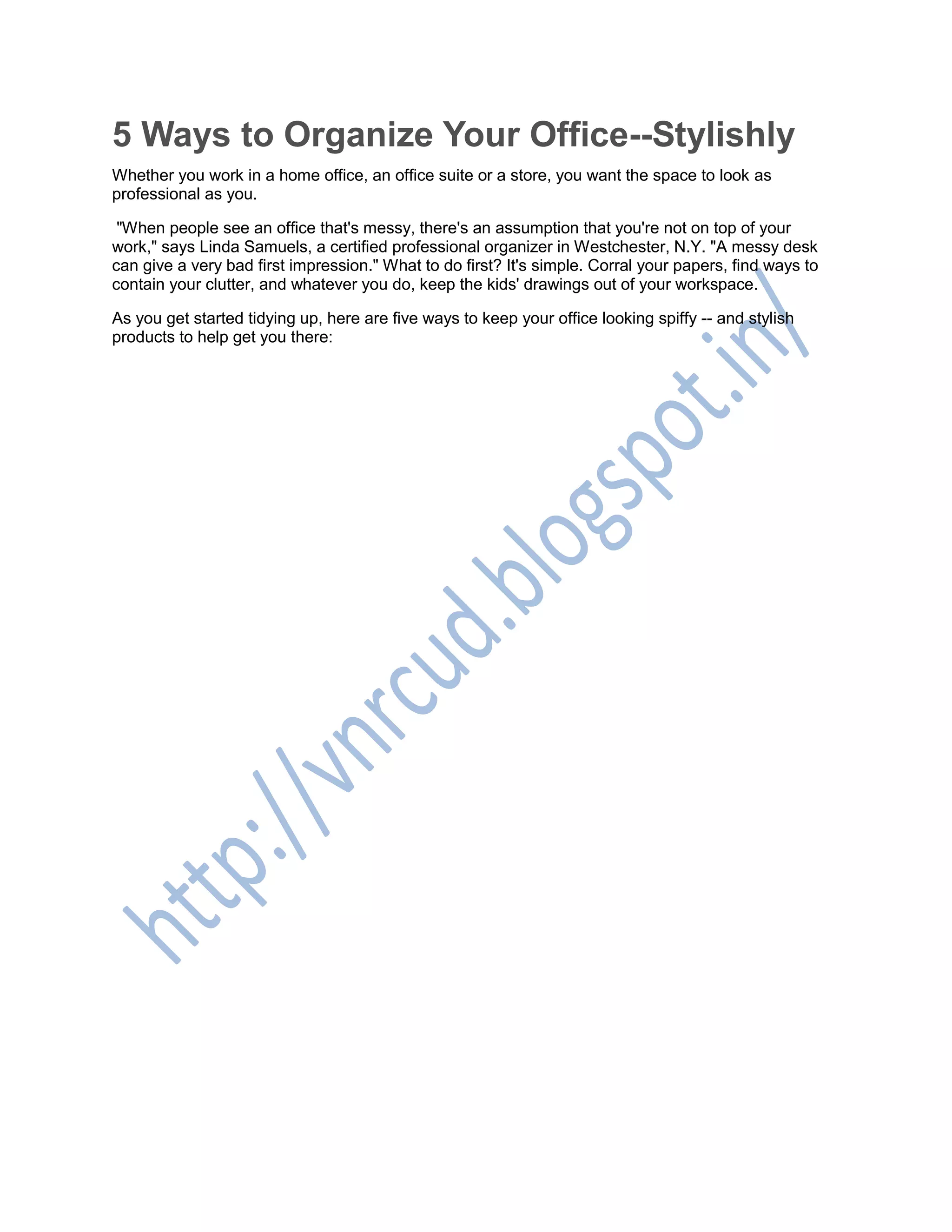 5 Ways to Organize Your Office--Stylishly
Whether you work in a home office, an office suite or a store, you want the space to look as
professional as you.
"When people see an office that's messy, there's an assumption that you're not on top of your
work," says Linda Samuels, a certified professional organizer in Westchester, N.Y. "A messy desk
can give a very bad first impression." What to do first? It's simple. Corral your papers, find ways to
contain your clutter, and whatever you do, keep the kids' drawings out of your workspace.
As you get started tidying up, here are five ways to keep your office looking spiffy -- and stylish
products to help get you there:
 