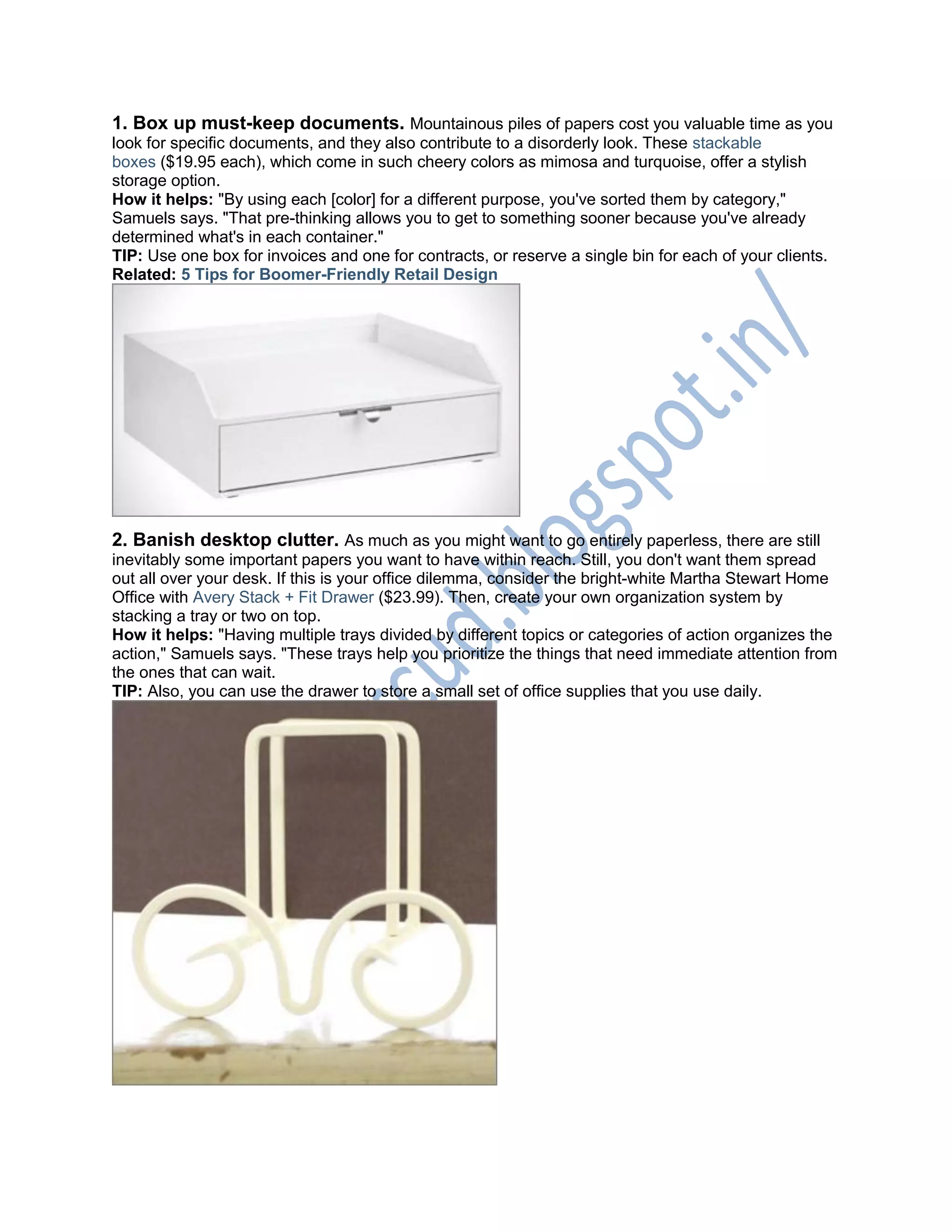1. Box up must-keep documents. Mountainous piles of papers cost you valuable time as you
look for specific documents, and they also contribute to a disorderly look. These stackable
boxes ($19.95 each), which come in such cheery colors as mimosa and turquoise, offer a stylish
storage option.
How it helps: "By using each [color] for a different purpose, you've sorted them by category,"
Samuels says. "That pre-thinking allows you to get to something sooner because you've already
determined what's in each container."
TIP: Use one box for invoices and one for contracts, or reserve a single bin for each of your clients.
Related: 5 Tips for Boomer-Friendly Retail Design
2. Banish desktop clutter. As much as you might want to go entirely paperless, there are still
inevitably some important papers you want to have within reach. Still, you don't want them spread
out all over your desk. If this is your office dilemma, consider the bright-white Martha Stewart Home
Office with Avery Stack + Fit Drawer ($23.99). Then, create your own organization system by
stacking a tray or two on top.
How it helps: "Having multiple trays divided by different topics or categories of action organizes the
action," Samuels says. "These trays help you prioritize the things that need immediate attention from
the ones that can wait.
TIP: Also, you can use the drawer to store a small set of office supplies that you use daily.
 