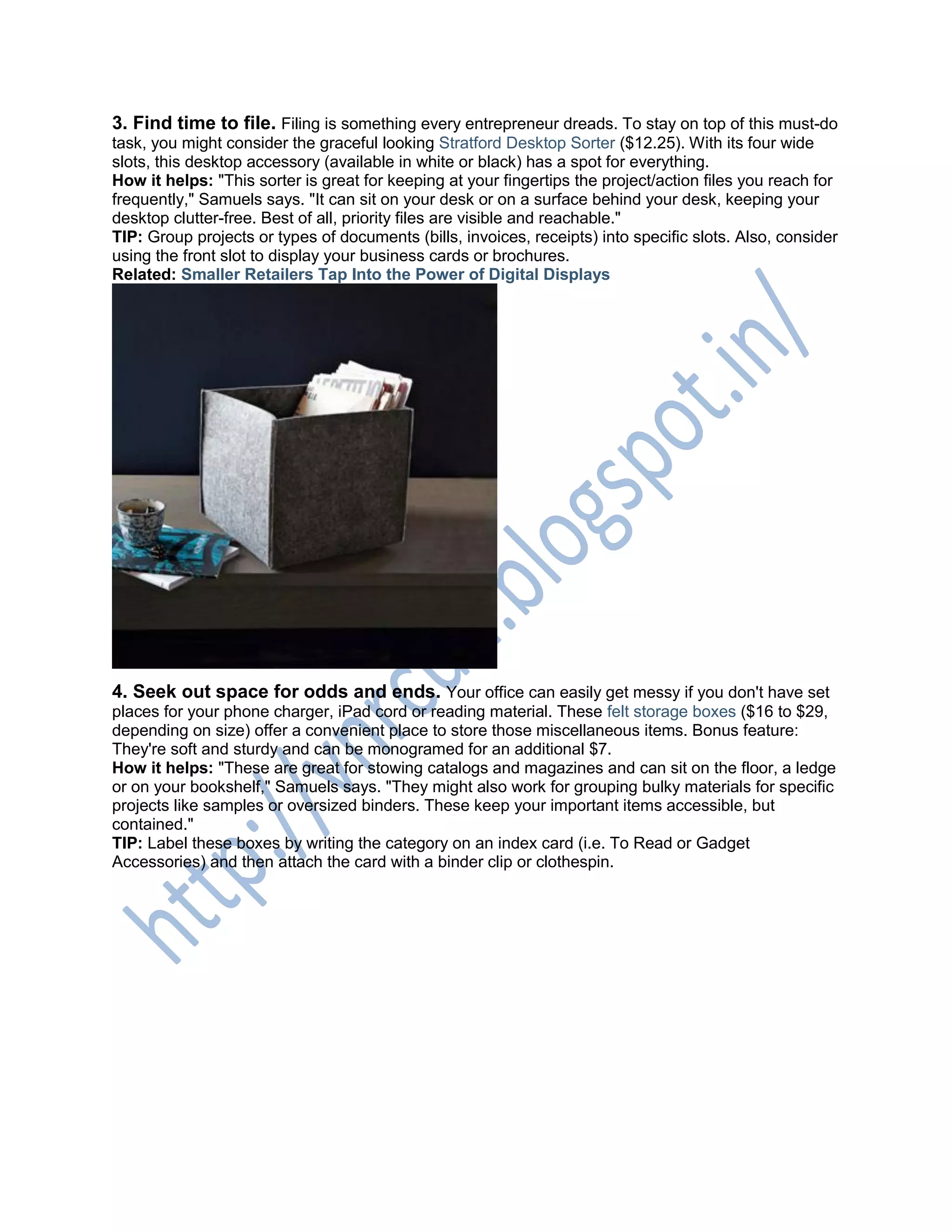 3. Find time to file. Filing is something every entrepreneur dreads. To stay on top of this must-do
task, you might consider the graceful looking Stratford Desktop Sorter ($12.25). With its four wide
slots, this desktop accessory (available in white or black) has a spot for everything.
How it helps: "This sorter is great for keeping at your fingertips the project/action files you reach for
frequently," Samuels says. "It can sit on your desk or on a surface behind your desk, keeping your
desktop clutter-free. Best of all, priority files are visible and reachable."
TIP: Group projects or types of documents (bills, invoices, receipts) into specific slots. Also, consider
using the front slot to display your business cards or brochures.
Related: Smaller Retailers Tap Into the Power of Digital Displays
4. Seek out space for odds and ends. Your office can easily get messy if you don't have set
places for your phone charger, iPad cord or reading material. These felt storage boxes ($16 to $29,
depending on size) offer a convenient place to store those miscellaneous items. Bonus feature:
They're soft and sturdy and can be monogramed for an additional $7.
How it helps: "These are great for stowing catalogs and magazines and can sit on the floor, a ledge
or on your bookshelf," Samuels says. "They might also work for grouping bulky materials for specific
projects like samples or oversized binders. These keep your important items accessible, but
contained."
TIP: Label these boxes by writing the category on an index card (i.e. To Read or Gadget
Accessories) and then attach the card with a binder clip or clothespin.
 