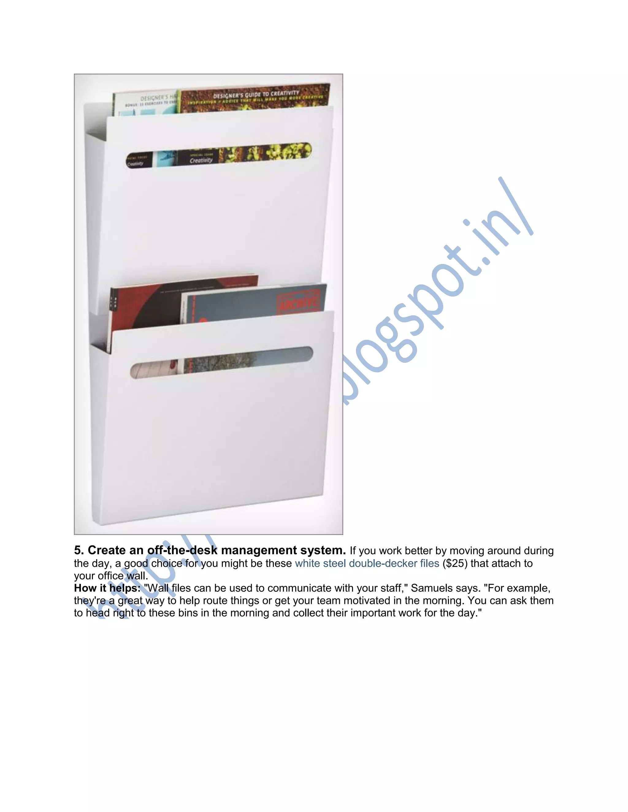 5. Create an off-the-desk management system. If you work better by moving around during
the day, a good choice for you might be these white steel double-decker files ($25) that attach to
your office wall.
How it helps: "Wall files can be used to communicate with your staff," Samuels says. "For example,
they're a great way to help route things or get your team motivated in the morning. You can ask them
to head right to these bins in the morning and collect their important work for the day."
 