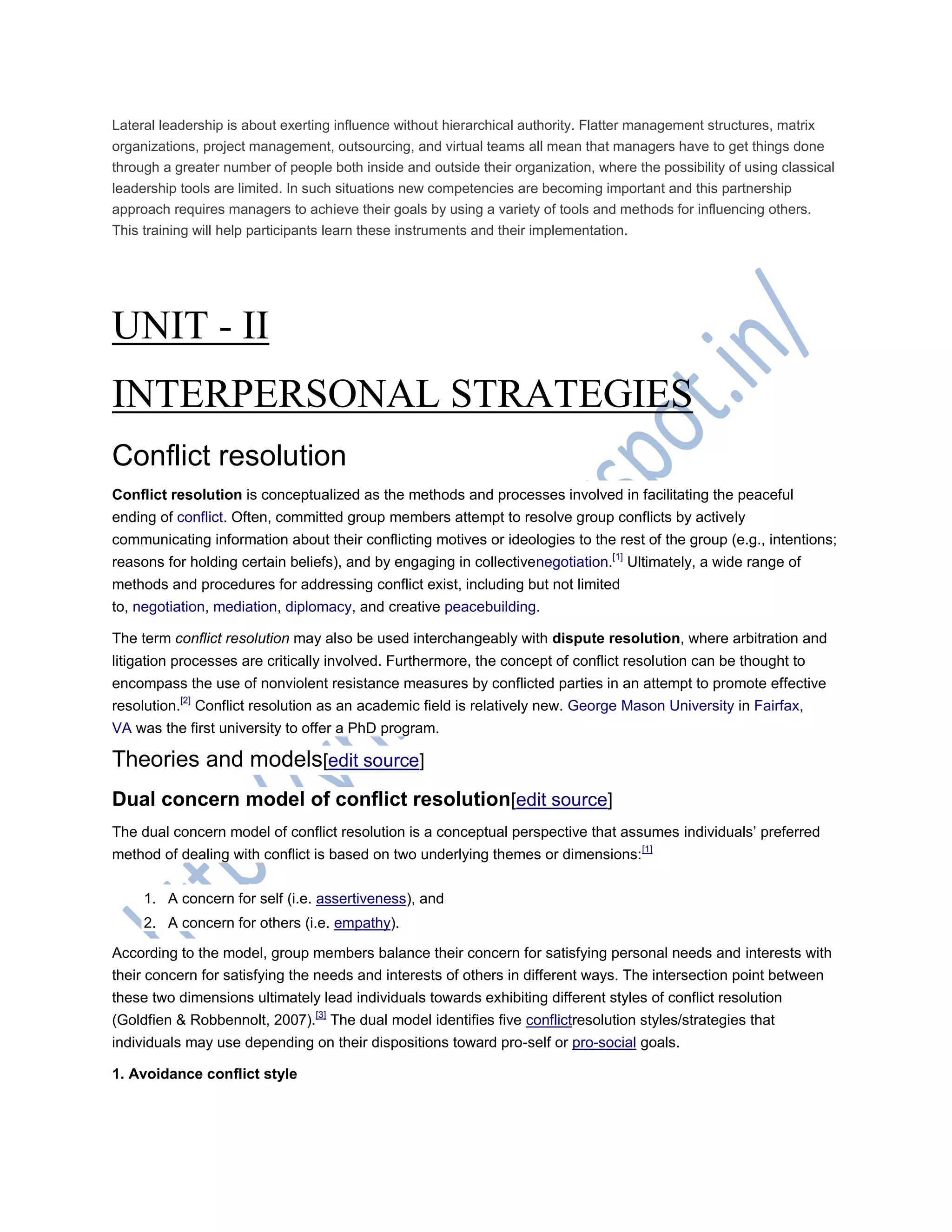 Lateral leadership is about exerting influence without hierarchical authority. Flatter management structures, matrix
organizations, project management, outsourcing, and virtual teams all mean that managers have to get things done
through a greater number of people both inside and outside their organization, where the possibility of using classical
leadership tools are limited. In such situations new competencies are becoming important and this partnership
approach requires managers to achieve their goals by using a variety of tools and methods for influencing others.
This training will help participants learn these instruments and their implementation.
UNIT - II
INTERPERSONAL STRATEGIES
Conflict resolution
Conflict resolution is conceptualized as the methods and processes involved in facilitating the peaceful
ending of conflict. Often, committed group members attempt to resolve group conflicts by actively
communicating information about their conflicting motives or ideologies to the rest of the group (e.g., intentions;
reasons for holding certain beliefs), and by engaging in collectivenegotiation.[1]
Ultimately, a wide range of
methods and procedures for addressing conflict exist, including but not limited
to, negotiation, mediation, diplomacy, and creative peacebuilding.
The term conflict resolution may also be used interchangeably with dispute resolution, where arbitration and
litigation processes are critically involved. Furthermore, the concept of conflict resolution can be thought to
encompass the use of nonviolent resistance measures by conflicted parties in an attempt to promote effective
resolution.[2]
Conflict resolution as an academic field is relatively new. George Mason University in Fairfax,
VA was the first university to offer a PhD program.
Theories and models[edit source]
Dual concern model of conflict resolution[edit source]
The dual concern model of conflict resolution is a conceptual perspective that assumes individuals‘ preferred
method of dealing with conflict is based on two underlying themes or dimensions:[1]
1. A concern for self (i.e. assertiveness), and
2. A concern for others (i.e. empathy).
According to the model, group members balance their concern for satisfying personal needs and interests with
their concern for satisfying the needs and interests of others in different ways. The intersection point between
these two dimensions ultimately lead individuals towards exhibiting different styles of conflict resolution
(Goldfien & Robbennolt, 2007).[3]
The dual model identifies five conflictresolution styles/strategies that
individuals may use depending on their dispositions toward pro-self or pro-social goals.
1. Avoidance conflict style
 